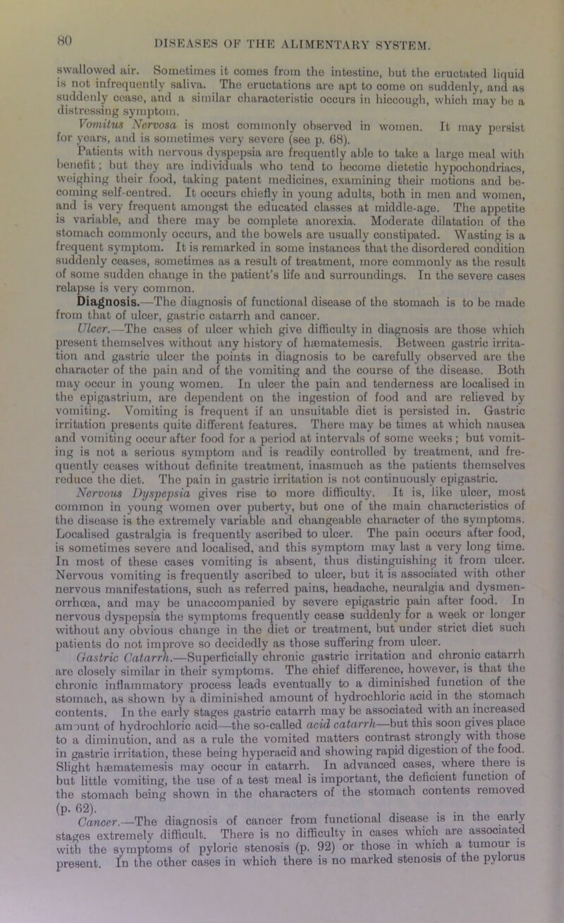 swallowed air. Sometimes it comes from the intestine, but the eructated liquid is not infrequently saliva. The eructations are apt to come on suddenly, and as suddenly cease, and a similar characteristic occurs in hiccough, which may be a distressing symptom. Vomitus Nervosa is most commonly observed in women. It may persist for years, and is sometimes very severe (see p. 68). Patients with nervous dyspepsia are frequently able to take a large meal with benefit; but they are individuals who tend to become dietetic hypochondriacs, weighing their food, taking patent medicines, examining their motions and be- coming self-centred. It occurs chiefly in young adults, both in men and women, and is very frequent amongst the educated classes at middle-age. The appetite is variable, and there may be complete anorexia. Moderate dilatation of the stomach commonly occurs, and the bowels are usually constipated. Wasting is a frequent symptom. It is remarked in some instances that the disordered condition suddenly ceases, sometimes as a result of treatment, more commonly as the result of some sudden change in the patient’s life and surroundings. In the severe cases relapse is very common. Diagnosis.—The diagnosis of functional disease of the stomach is to be made from that of ulcer, gastric catarrh and cancer. Ulcer.—The cases of ulcer which give difficulty in diagnosis are those which present themselves without any history of lnematemesis. Between gastric irrita- tion and gastric ulcer the points in diagnosis to be carefully observed are the character of the pain and of the vomiting and the course of the disease. Both may occur in young women. In ulcer the pain and tenderness are localised in the epigastrium, are dependent on the ingestion of food and are relieved by vomiting. Vomiting is frequent if an unsuitable diet is persisted in. Gastric irritation presents quite different features. There may be times at which nausea and vomiting occur after food for a period at intervals of some weeks; but vomit- ing is not a serious symptom and is readily controlled by treatment, and fre- quently ceases without definite treatment, inasmuch as the patients themselves reduce the diet. The pain in gastric irritation is not continuously epigastric. Nervous Dyspepsia gives rise to more difficulty. It is, like ulcer, most common in young women over puberty, but one of the main characteristics of the disease is the extremely variable and changeable character of the symptoms. Localised gastralgia is frequently ascribed to ulcer. The pain occurs after food, is sometimes severe and localised, and this symptom may last a very long time. In most of these cases vomiting is absent, thus distinguishing it from ulcer. Nervous vomiting is frequently ascribed to ulcer, but it is associated with other nervous manifestations, such as referred pains, headache, neuralgia and dysmen- orrhcea, and may be unaccompanied by severe epigastric pain after food. In nervous dyspepsia the symptoms frequently cease suddenly for a week or longer without any obvious change in the diet or treatment, but under strict diet such patients do not improve so decidedly as those suffering from ulcer. Gastric Catarrh.—Superficially chronic gastric irritation and chronic catarrh are closely similar in their symptoms. The chief difference, however, is that the chronic inflammatory process leads eventually to a diminished function of the stomach, as shown by a diminished amount of hydrochloric acid in the stomach contents. In the early stages gastric catarrh may be associated with an increased amount of hydrochloric acid—the so-called acid catarrh—but this soon gives place to a diminution, and as a rule the vomited matters contrast strongly with those in gastric irritation, these being hyperacid and showing rapid digestion of the food. Slight haematemesis may occur in catarrh. In advanced cases, where there is but little vomiting, the use of a test meal is important, the deficient function of the stomach being shown in the characters of the stomach contents removed (p. 62). , . . , , Cancer.—The diagnosis of cancer from functional disease is in the eaily stages extremely difficult. There is no difficulty in cases which are associated with the symptoms of pyloric stenosis (p. 92) or those in which a tumour is present. In the other cases in which there is no marked stenosis of the pylorus