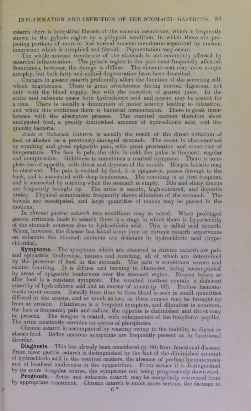 catarrh there is interstitial fibrosis of the mucous membrane, which is frequently shown in the pyloric region by a polypoid condition, in which there are pro- jecting portions of more or less normal mucous membrane separated by mucous membrane which is atrophied and fibroid. Pigmentation may occur. The whole mucous membrane of the stomach is not commonly affected by catarrhal inflammation. The pyloric region is the part most frequently affected. Sometimes, however, the change is diffuse. The mucous coat may show simple atrophy, but both fatty and colloid degeneration have been described. Changes in gastric catarrh profoundly affect the function of the secreting cell, which degenerates. There is great interference during normal digestion, not only with the blood supply, but with the secretion of gastric juice. In the acute and subacute cases both hydrochloric acid and pepsin may be absent for a time. There is usually a diminution of motor activity leading to dilatation, and when this continues there is bacterial fermentation. There is great inter- ference with the absorptive process. The vomited matters therefore show undigested food, a greatly diminished amount of hydrochloric acid, and fre- quently bacteria. Acute or Subacute Catarrh is usually the result of the direct irritation of food or alcohol on a previously damaged stomach. The onset is characterised by vomiting and great epigastric pain, with great prostration and some rise of temperature. The face is pale, the skin is cold, the pulse is frequent, regular and compressible. Giddiness is sometimes a marked symptom. There is com- plete loss of appetite, with thirst and dryness of the mouth. Herpes labialis may be observed. The pain is excited by food, it is epigastric, passes through to the back, and is associated with deep tenderness. The vomiting is at first frequent, and is succeeded by retching when the stomach is empty. Bile and slimy mucus are frequently brought up. The urine is scanty, high-coloured, and deposits urates. Physical examination frequently shows dilatation of the stomach. The bowels are constipated, and large quantities of mucus may be passed in the motions. In chronic gastric catarrh two conditions may be noted. When prolonged gastric irritation leads to catarrh there is a stage in which there is hyperacidity of the stomach contents due to hydrochloric acid. This is called acid catarrh. When, however, the disease has lasted some time or chronic catarrh supervenes on subacute the stomach contents are deficient in hydrochloric acid (hypo- chloridia). Symptoms.—The symptoms which are observed in chronic catarrh are pain and epigastric tenderness, nausea and vomiting, all of which are determined by the presence of food in the stomach. The pain is sometimes severe and excites vomiting. It is diffuse and burning in character, being accompanied by areas of epigastric tenderness over the stomach region. Nausea before or after food is a constant symptom. The vomited matters contain a deficient quantity of hydrochloric acid and an excess of mucus (p. 69). Profuse hsemate- mesis never occurs. Usually from time to time blood is seen in small quantities diffused in the mucus, and as much as two or three ounces may be brought up from an erosion. Flatulence is a frequent symptom, and dilatation is common, the face is frequently pale and sallow, the appetite is diminished and thirst may be present. The tongue is coated, with enlargement of the fungiform papilla?. The urine constantly contains an excess of phosphates. Chronic catarrh is accompanied by wasting owing to the inability to digest or absorb food. Reflex nervous symptoms are frequently present as in functional disorder. Diagnosis.—This has already been considered (p. 80) from functional disease. From ulcer gastric catarrh is distinguished by the fact of the diminished amount of hydrochloric acid in the vomited matters, the absence of profuse hiematemesis and of localised tenderness in the epigastrium. From cancer it is distinguished by its more irregular course, the symptoms not being progressively downward. Prognosis.—Acute and subacute catarrh may be completely recovered from by appropriate treatment. Chronic catarrh is much more serious, the damage to 6*