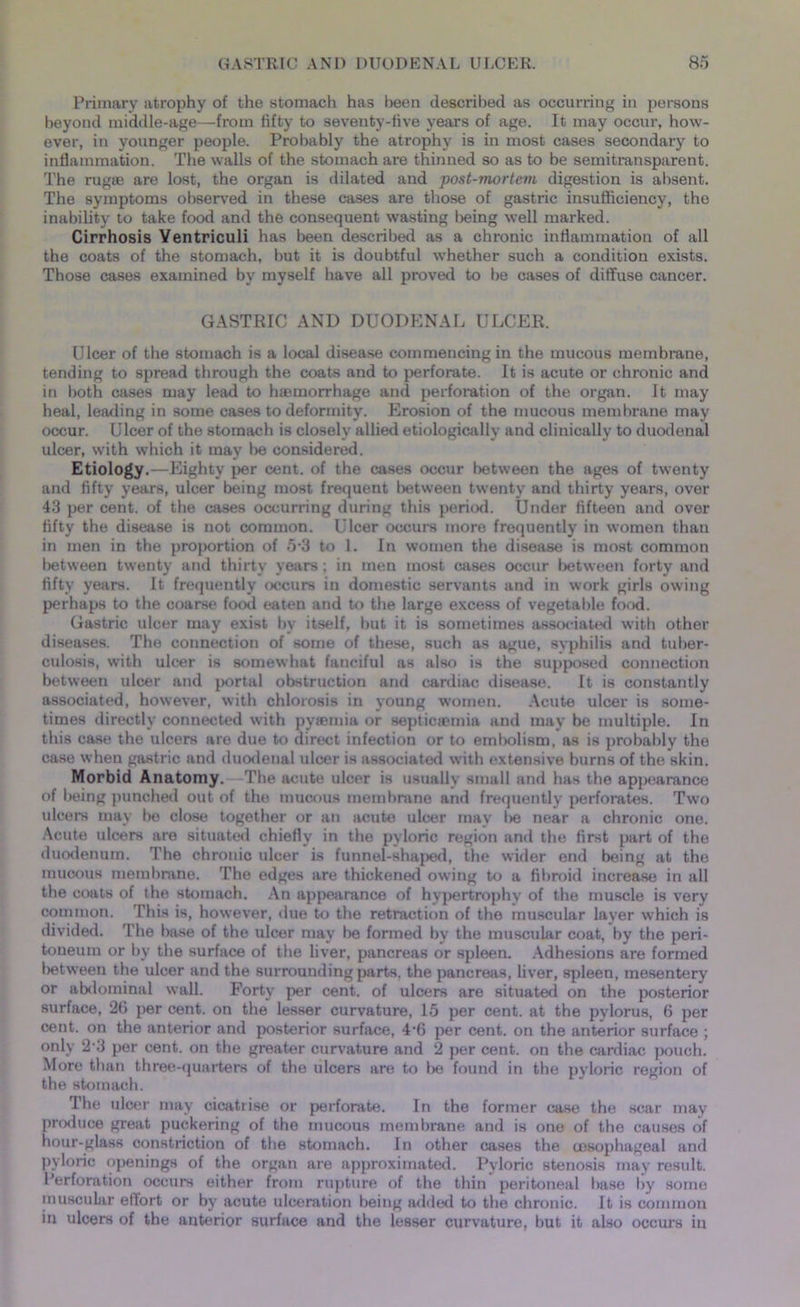 Primary atrophy of the stomach has been described as occurring in persons beyond middle-age—from fifty to seventy-five years of age. It may occur, how- ever, in younger people. Probably the atrophy is in most cases secondary to inflammation. The walls of the stomach are thinned so as to be semitransparent. The rugae are lost, the organ is dilated and post-mortem digestion is absent. The symptoms observed in these cases are those of gastric insufficiency, the inability to take food and the consequent wasting being well marked. Cirrhosis Yentriculi has been described as a chronic inflammation of all the coats of the stomach, but it is doubtful whether such a condition exists. Those cases examined by myself have all proved to be cases of diffuse cancer. GASTRIC AND DUODENAL ULCER. Ulcer of the stomach is a local disease commencing in the mucous membrane, tending to spread through the coats and to perforate. It is acute or chronic and in both cases may lead to haemorrhage and perforation of the organ. It may heal, leading in some cases to deformity. Erosion of the mucous membrane may occur. Ulcer of the stomach is closely allied etiologically and clinically to duodenal ulcer, with which it may be considered. Etiology.—Eighty per cent, of the cases occur between the ages of twenty and fifty years, ulcer being most frequent between twenty and thirty years, over 43 per cent, of the cases occurring during this period. Under fifteen and over fifty the disease is not common. Ulcer occurs more frequently in women than in men in the proportion of 5*3 to 1. In women the disease is most common between twenty and thirty years; in men most cases occur between forty and fifty years. It frequently occurs in domestic servants and in work girls owing perhaps to the coarse food eaten and to the large excess of vegetable food. Gastric ulcer may exist by itself, but it is sometimes associated with other diseases. The connection of some of these, such as ague, syphilis and tuber- culosis, with ulcer is somewhat fanciful as also is the supposed connection between ulcer and portal obstruction and cardiac disease. It is constantly associated, however, with chlorosis in young women. Acute ulcer is some- times directly connected with pyaemia or septicaemia and may be multiple. In this case the ulcers are due to direct infection or to embolism, as is probably the case when gastric and duodenal ulcer is associated with extensive burns of the skin. Morbid Anatomy. The acute ulcer is usually small and has the appearance of being punched out of the mucous membrane and frequently perforates. Two ulcers may be close together or an acute ulcer may l>e near a chronic one. Acute ulcers are situated chiefly in the pyloric region and the first part of the duodenum. The chronic ulcer is funnel-shaped, the wider end being at the mucous membrane. The edges are thickened owing to a fibroid increase in all the coats of the stomach. An appearance of hypertrophy of the muscle is very common. This is, however, due to the retraction of the muscular layer which is divided. The base of the ulcer may lie formed by the muscular coat, by the peri- toneum or by the surface of the liver, pancreas or spleen. Adhesions are formed between the ulcer and the surrounding parts, the pancreas, liver, spleen, mesentery or abdominal wall. Forty per cent, of ulcers are situated on the posterior surface, 26 per cent, on the lesser curvature, 15 per cent, at the pylorus, 6 per cent, on the anterior and posterior surface, 4*6 per cent, on the anterior surface ; only 2‘3 per cent, on the greater curvature and 2 per cent, on the cardiac pouch. More than three-quarters of the ulcers are to be found in the pyloric region of the stomach. The ulcer may cicatrise or perforate. In the former case the scar may produce great puckering of the mucous membrane and is one of the causes of hour-glass constriction of the stomach. In other cases the oesophageal and pyloric openings of the organ are approximated. Pyloric stenosis may result. Perforation occurs either from rupture of the thin peritoneal base by some muscular eflort or by acute ulceration being added to the chronic. It is common in ulcers of the anterior surface and the lesser curvature, but it also occurs in