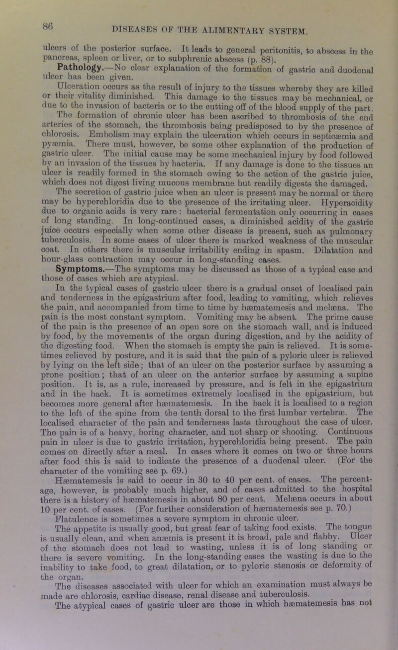 8fi ulcers of the posterior surface. It leads to general peritonitis, to abscess in the pancreas, spleen or liver, or to subphrenic abscess (p. 88). Pathology. No clear explanation of the formation of gastric and duodenal ulcer has been given. Ulceration occurs as the result of injury to the tissues whereby they are killed or their vitality diminished. This damage to the tissues may be mechanical, or due to the invasion of bacteria or to the cutting off of the blood supply of the part. The formation of chronic ulcer has been ascribed to thrombosis of the end arteries of the stomach, the thrombosis being predisposed to by the presence of chlorosis. Embolism may explain the ulceration which occurs in septicaemia and pyaemia. There must, however, be some other explanation of the production of gastric ulcer. The initial cause may be some mechanical injury by food followed by an invasion of the tissues by bacteria. If any damage is done to the tissues an ulcer is readily formed in the stomach owing to the action of the gastric juice, which does not digest living mucous membrane but readily digests the damaged. The secretion of gastric juice when an ulcer is present may be normal or there may be hyperchloridia due to the presence of the irritating ulcer. Hyperacidity due to organic acids is very rare : bacterial fermentation only occurring in cases of long standing. In long-continued cases, a diminished acidity of the gastric juice occurs especially when some other disease is present, such as pulmonary tuberculosis. In some cases of ulcer there is marked weakness of the muscular coat. In others there is muscular irritability ending in spasm. Dilatation and hour-glass contraction may occur in long-standing cases. Symptoms.—The symptoms may be discussed as those of a typical case and those of cases which are atypical. In the typical cases of gastric ulcer there is a gradual onset of localised pain and tenderness in the epigastrium after food, leading to vomiting, which relieves the pain, and accompanied from time to time by haematemesis and melaena. The pain is the most constant symptom. Vomiting may be absent. The prime cause of the pain is the presence of an open sore on the stomach wall, and is induced by food, by the movements of the organ during digestion, and by the acidity of the digesting food. When the stomach is empty the pain is relieved. It is some- times relieved by posture, and it is said that the pain of a pyloric ulcer is relieved by lying on the left side; that of an ulcer on the posterior surface by assuming a prone position; that of an ulcer on the anterior surface by assuming a supine position. It is, as a rule, increased by pressure, and is felt in the epigastrium and in the back. It is sometimes extremely localised in the epigastrium, but becomes more general after haematemesis. In the back it is localised to a region to the left of the spine from the tenth dorsal to the first lumbar vertebrae. The localised character of the pain and tenderness lasts throughout the case of ulcer. The pain is of a heavy, boring character, and not sharp or shooting. Continuous pain in ulcer is due to gastric irritation, hyperchloridia being present. The pain comes on directly after a meal. In cases where it comes on two or three hours after food this is said to indicate the presence of a duodenal ulcer. (For the character of the vomiting see p. 69.) Haematemesis is said to occur in 30 to 40 per cent, of cases. The percent- age, however, is probably much higher, and of cases admitted to the hospital there is a history of haematemesis in about 80 per cent. Melaena occurs in about 10 per cent, of cases. (For further consideration of haematemesis see p. 70.) Flatulence is sometimes a severe symptom in chronic ulcer. The appetite is usually good, but great fear of taking food exists. The tongue is usually clean, and when anaemia is present it is broad, pale and flabby. Ulcer of the stomach does not lead to wasting, unless it is of long standing or there is severe vomiting. In the long-standing cases the wasting is due to the inability to take food, to great dilatation, or to pyloric stenosis or deformity of the organ. The diseases associated with ulcer for which an examination must always lie made are chlorosis, cardiac disease, renal disease and tuberculosis. The atypical cases of gastric ulcer are those in which haematemesis has not