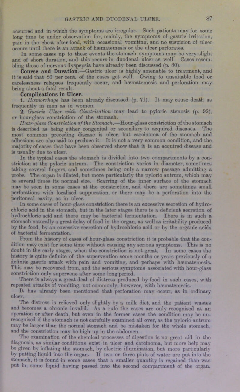 occurred and in which the symptoms are irregular. Such patients may for some long time he under observation for, mainly, the symptoms of gastric irritation, pain in the chest after food, with occasional vomiting, and no suspicion of ulcer occurs until there is an attack of haematemesis or the ulcer perforates. In some cases up to these events the stomach symptoms may he very slight and of short duration, and this occurs in duodenal ulcer as well. Cases resem- bling those of nervous dyspepsia have already been discussed (p. 80). Course and Duration.—Gastric ulcer is highly amenable to treatment, and it is said that 80 per cent, of the cases get well. Owing to unsuitable food or carelessness relapses frequently occur, and haBmatemesis and perforation may bring about a fatal result. Complications in Ulcer. 1. Hemorrhage has been already discussed (p. 71). It may cause death as frequently in men as in women. 2. Gastric Ulcer with Cicatrisation may lead to pyloric stenosis (p. 92), or hour-glass constriction of the stomach. Hour-glass Constriction o f the Stomach.—Hour-glass constriction of the stomach is described as being either congenital or secondary to acquired diseases. The most common preceding disease is ulcer, but carcinoma of the stomach and adhesions are also said to produce it. It is not a very common condition, and the majority of cases that have been observed show that it is an acquired disease and is usually due to ulcer. In the typical cases the stomach is divided into two compartments by a con- striction at the pyloric antrum. The constriction varies in diameter, sometimes taking several fingers, and sometimes being only a narrow passage admitting a probe. The organ is dilated, but more particularly the pyloric antrum, which may be several times its normal size. Scarring of the inner surface of the stomach may be seen in some cases at the constriction, and there are sometimes small perforations with localised suppuration, or there may be a perforation into the peritoneal cavity, as in ulcer. In some cases of hour-glass constriction there is an excessive secretion of hydro- chloric acid in the stomach, but in the later stages there is a deficient secretion of hydrochloric acid and there may be bacterial fermentation. There is in such a stomach naturally a great delay of food in the organ, as well as irritability produced by the food, by an excessive secretion of hydrochloric acid or by the organic acids of bacterial fermentation. From the history of cases of hour-glass constriction it is probable that the con- dition may exist for some time without causing any serious symptoms. This is no doubt in the early stages, when the constriction is not great. In some cases the history is quite definite of the supervention some months or years previously of a definite gastric attack with pain and vomiting, and perhaps with haBmatemesis. This may he recovered from, and the serious symptoms associated with hour-glass constriction only supervene after some long period. There is always a great deal of distress produced hy food in such cases, with repeated attacks of vomiting, not commonly, however, with haematemesis. It has already been mentioned that perforation may occur, as in ordinary ulcer. The distress is relieved only slightly by a milk diet, and the patient wastes and becomes a chronic invalid. As a rule the cases are only recognised at an operation or after death, but even in the former cases the condition may be un- recognised if the stomach is not carefully examined all over, as the pyloric antrum may be larger than the normal stomach and be mistaken for the whole stomach, and the constriction may be high up in the abdomen. The examination of the chemical processes of digestion is no great aid in the diagnosis, as similar conditions exist in ulcer and carcinoma, but more help may be given by inflating the stomach, by electric illumination, but more particularly by putting liquid into the organ. If two or three pints of water are put into the stomach, it is found in some cases that a smaller quantity is regained than was put in, some liquid having passed into the second compartment of the organ.