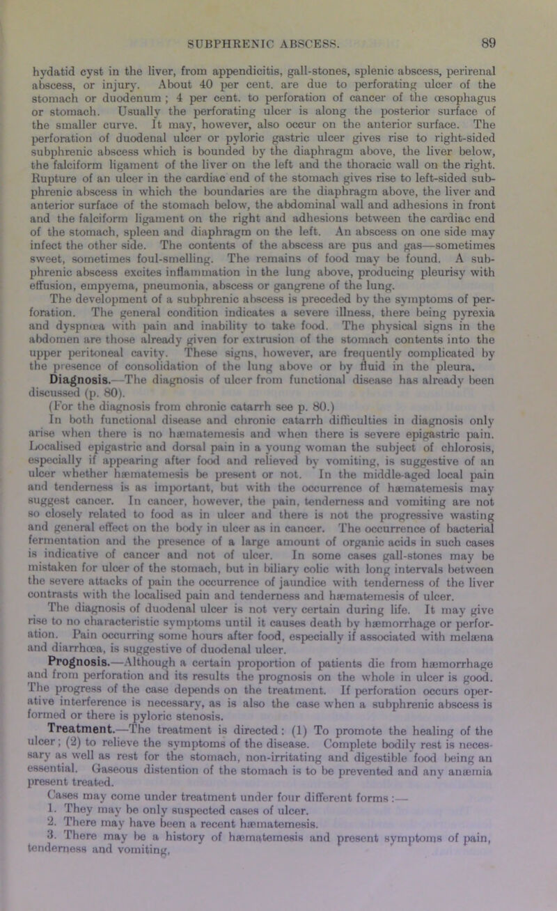 hydatid cyst in the liver, from appendicitis, gall-stones, splenic abscess, perirenal abscess, or injury. About 40 per cent, are due to perforating ulcer of the stomach or duodenum ; 4 per cent, to perforation of cancer of the oesophagus or stomach. Usually the perforating ulcer is along the posterior surface of the smaller curve. It may, however, also occur on the anterior surface. The perforation of duodenal ulcer or pyloric gastric ulcer gives rise to right-sided subphrenic abscess which is bounded by the diaphragm above, the liver below, the falciform ligament of the liver on the left and the thoracic wall on the right. Rupture of an ulcer in the cardiac end of the stomach gives rise to left-sided sub- phrenic abscess in which the boundaries are the diaphragm above, the liver and anterior surface of the stomach below, the abdominal wall and adhesions in front and the falciform ligament on the right and adhesions between the cardiac end of the stomach, spleen and diaphragm on the left. An abscess on one side may infect the other side. The contents of the abscess are pus and gas—sometimes sweet, sometimes foul-smelling. The remains of food may be found. A sub- phrenic abscess excites inflammation in the lung above, producing pleurisy with effusion, empyema, pneumonia, abscess or gangrene of the lung. The development of a subphrenic abscess is preceded by the symptoms of per- foration. The general condition indicates a severe illness, there being pyrexia and dyspntca with pain and inability to take food. The physical signs in the abdomen are those already given for extrusion of the stomach contents into the upper peritoneal cavity. These signs, however, are frequently complicated by the presence of consolidation of the lung above or by fluid in the pleura. Diagnosis.—The diagnosis of ulcer from functional disease has already been discussed (p. 80). (For the diagnosis from chronic catarrh see p. 80.) In both functional disease and chronic catarrh difficulties in diagnosis only arise when there is no haematemesis and when there is severe epigastric pain. Localised epigastric and dorsal pain in a young woman the subject of chlorosis, especially if appearing after food and relieved by vomiting, is suggestive of an ulcer whether haematemesis be present or not. In the middle-aged local pain and tenderness is as important, but with the occurrence of haematemesis may suggest cancer. In cancer, however, the pain, tenderness and vomiting are not so closely related to food as in ulcer and there is not the progressive wasting and general effect on the body in ulcer as in cancer. The occurrence of bacterial fermentation and the presence of a large amount of organic acids in such cases is indicative of cancer and not of ulcer. In some cases gall-stones may be mistaken for ulcer of the stomach, but in biliary colic with long intervals between the severe attacks of pain the occurrence of jaundice with tenderness of the liver contrasts with the localised pain and tenderness and haematemesis of ulcer. The diagnosis of duodenal ulcer is not very certain during life. It may give rise to no characteristic symptoms until it causes death by haemorrhage or perfor- ation. Pain occurring some hours after food, especially if associated with melaena and diarrhoea, is suggestive of duodenal ulcer. Prognosis.—Although a certain proportion of patients die from haemorrhage and from perforation and its results the prognosis on the whole in ulcer is good. I he progress of the case depends on the treatment. If perforation occurs oper- ative interference is necessary, as is also the case when a subphrenic abscess is formed or there is pyloric stenosis. Treatment.—The treatment is directed : (1) To promote the healing of the ulcer; (2) to relieve the symptoms of the disease. Complete bodily rest is neces- sary as well as rest for the stomach, non-irritating and digestible food being an essential. Gaseous distention of the stomach is to be prevented and anv anaemia present treated. Cases may come under treatment under four different forms:— 1. They may he only suspected cases of ulcer. 2. There may have been a recent haematemesis. 3. There may be a history of haematemesis and present symptoms of pain, tenderness and vomiting,