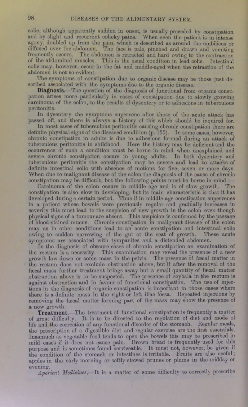 colic, although apparently sudden in onset, is usually preceded by constipation and by slight and recurrent colicky pains. When seen the patient is in intense agony, doubled up from the pain, which is described as around the umbilicus or diffused over the abdomen. The face is pale, pinched and drawn and vomiting frequently occurs. The abdomen is retracted and hard owing to the contraction of the abdominal muscles. This is the usual condition in lead colic. Intestinal colic may, however, occur in the fat and middle-aged when the retraction of the abdomen is not so evident. The symptoms of constipation due to organic disease may be those just de- scribed associated with the symptoms due to the organic disease. Diagnosis.—The question of the diagnosis of functional from organic consti- pation arises more particularly in cases of constipation due to slowly growing carcinoma of the colon, to the results of dysentery or to adhesions in tuberculous peritonitis. In dysentery the symptoms supervene after those of the acute attack has passed off, and there is always a history of this which should be inquired for. In most cases of tuberculous peritonitis causing chronic constipation there are definite physical signs of the diseased condition (p. 155). In some cases, however, chronic constipation in adults is due to adhesions formed during an attack of tuberculous peritonitis in childhood. Here the history may be deficient and the occurrence of such a condition must be borne in mind when unexplained and severe chronic constipation occurs in young adults. In both dysentery and tuberculous peritonitis the constipation may be severe and lead to attacks of definite intestinal colic with absence of motions for five, seven or more days. When due to malignant disease of the colon the diagnosis of the cause of chronic constipation may be difficult, but the following points must be borne in mind :— Carcinoma of the colon occurs in middle age and is of slow growth. The constipation is also slow in developing, but its main characteristic is that it has developed during a certain period. Thus if in middle age constipation supervenes in a patient whose bowels were previously regular and gradually increases in severity this must lead to the suspicion of new growth in the colon even though physical signs of a tumour are absent. This suspicion is confirmed by the passage of blood-stained mucus. Chronic constipation in malignant disease of the colon may as in other conditions lead to an acute constipation and intestinal colic owing to sudden narrowing of the gut at the seat of growth. These acute symptoms are associated with tympanites and a distended abdomen. In the diagnosis of obscure cases of chronic constipation an examination of the rectum is a necessity. This examination may reveal the presence of a new growth low down or some mass in the pelvis. The presence of frecal matter in the rectum does not exclude obstruction above, but if after the removal of the faecal mass further treatment brings away but a small quantity of faecal matter obstruction above is to be suspected. The presence of scybala in the rectum is against obstruction and in favour of functional constipation. The use of injec- tions in the diagnosis of organic constipation is important in those cases where there is a definite mass in the right or left iliac fossa. Repeated injections by removing the faecal matter forming part of the mass may show the presence of a new growth. Treatment.—The treatment of functional constipation is frequently a matter of great difficulty. It is to be directed to the regulation of diet and mode of life and the correction of any functional disorder of the stomach. Regular meals, the prescription of a digestible diet and regular exercise are the first essentials. Inasmuch as vegetable food tends to open the bowels this may be prescribed in mild cases if it does not cause pain. Brown bread is frequently used for this purpose and is sometimes found serviceable. It must not, however, be given if the condition of the stomach or intestines is irritable. Fruits are also useful; apples in the early morning or softly stewed prunes or plums in the midday or evening. Aperient Medicines.—It is a matter of some difficulty to correctly prescribe