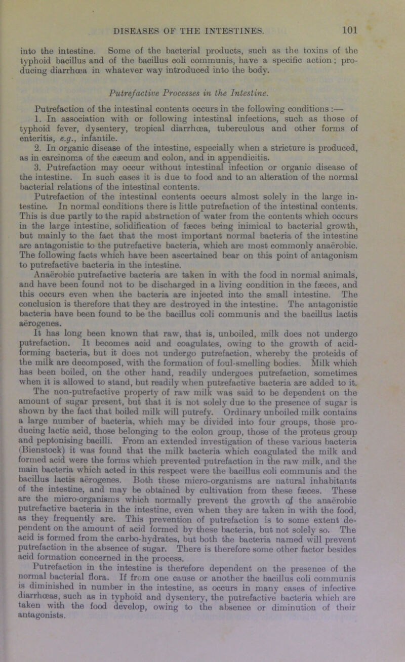 into the intestine. Some of the bacterial products, such as the toxins of the typhoid bacillus and of the bacillus cob communis, have a specific action; pro- ducing diari’hcea in whatever way introduced into the body. Putrefactive Processes in the Intestine. Putrefaction of the intestinal contents occurs in the following conditions :— 1. In association with or following intestinal infections, such as those of typhoid fever, dysentery, tropical diarrhoea, tuberculous and other forms of enteritis, e.g., infantile. 2. In organic disease of the intestine, especially when a stricture is produced, as in carcinoma of the caecum and colon, and in appendicitis. 3. Putrefaction may occur without intestinal infection or organic disease of the intestine. In such cases it is due to food and to an alteration of the normal bacterial relations of the intestinal contents. Putrefaction of the intestinal contents occurs almost solely in the large in- testine. In normal conditions there is little putrefaction of the intestinal contents. This is due partly to the rapid abstraction of water from the contents which occurs in the large intestine, solidification of faeces being inimical to bacterial growth, but mainly to the fact that the most important normal bacteria of the intestine are antagonistic to the putrefactive bacteria, which are most commonly anaerobic. The following facts which have been ascertained l>ear on tliis point of antagonism to putrefactive bacteria in the intestine. Anaerobic putrefactive bacteria are taken in with the food in normal animals, and have been found not to be discharged in a living condition in the faeces, and this occurs even when the bacteria are injected into the small intestine. The conclusion is therefore that they are destroyed in the intestine. The antagonistic bacteria have been found to be the bacillus coli communis and the bacillus lactis aerogenes. It has long been known that raw, that is, unboiled, milk does not undergo putrefaction. It becomes acid and coagulates, owing to the growth of acid- forming bacteria, but it does not undergo putrefaction, whereby the proteids of the milk are decomposed, with the formation of foul-smelling bodies. Milk which has been boiled, on the other hand, readily undergoes putrefaction, sometimes when it is allowed to stand, but readily when putrefactive bacteria are added to it. The non-putrefactive property of raw milk was said to be dependent on the amount of sugar present, but that it is not solely due to the presence of sugar is shown by the fact that boiled milk will putrefy. Ordinary unboiled milk contains a large number of bacteria, which may be divided into four groups, those pro- ducing lactic acid, those belonging to the colon group, those of the proteus group and peptonising bacilli. From an extended investigation of these various bacteria (Bieustock) it was found that the milk bacteria which coagulated the milk and formed acid were the forms which prevented putrefaction in the raw milk, and the main bacteria which acted in this respect were the bacillus coli communis and the bacillus lactis aerogenes. Both these micro-organisms are natural inhabitants of the intestine, and may be obtained by cultivation from these faeces. These are the micro-organisms which normally prevent the growth of the anaerobic putrefactive bacteria in the intestine, even when they are taken in with the food, as they frequently are. This prevention of putrefaction is to some extent de- pendent on the amount of acid formed by these bacteria, but not solely so. The acid is formed from the carbo-hydrates, but both the bacteria named will prevent putrefaction in the absence of sugar. There is therefore some other factor besides acid formation concerned in the process. Putrefaction in the intestine is therefore dependent on the presence of the normal bacterial flora. If from one cause or another the bacillus coli communis is diminished in number in the intestine, as occurs in many cases of infective diarrhoeas, such as in typhoid and dysentery, the putrefactive bacteria which are taken with the food develop, owing to the absence or diminution of their antagonists.