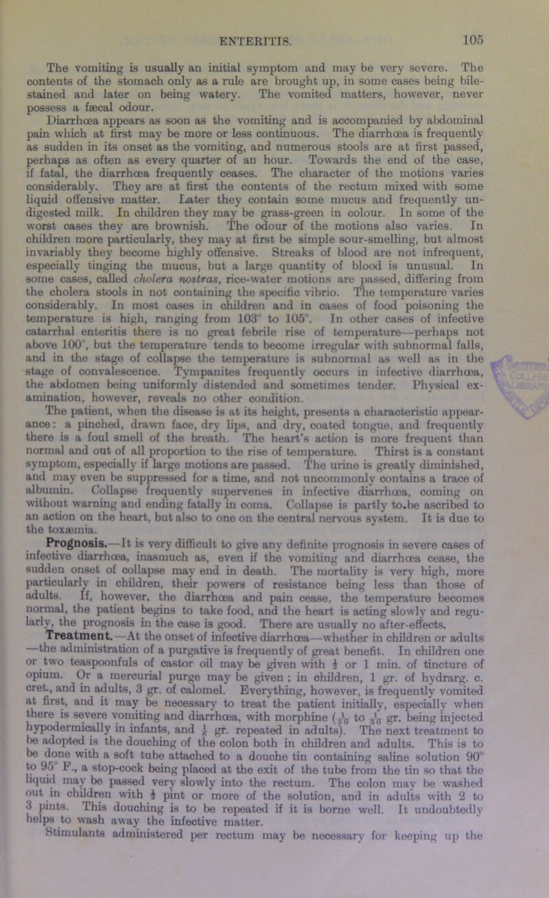 The vomiting is usually an initial symptom and may be very severe. The contents of the stomach only as a rule are brought up, in some cases being bile- stained and later on being watery. The vomited matters, however, never possess a faecal odour. Diarrhoea appears as soon as the vomiting and is accompanied by abdominal pain which at first may be more or less continuous. The diarrhoea is frequently as sudden in its onset as the vomiting, and numerous stools are at first passed, perhaps as often as every quarter of an hour. Towards the end of the case, if fatal, the diarrhoea frequently ceases. The character of the motions varies considerably. They are at first the contents of the rectum mixed with some liquid offensive matter. Later they contain some mucus and frequently un- digested milk. In children they may be grass-green in colour. In some of the worst cases they are brownish. The odour of the motions also varies. In children more particularly, they may at first be simple sour-smelling, but almost invariably they become highly offensive. Streaks of blood are not infrequent, especially tinging the mucus, but a large quantity of blood is unusual. In some cases, called cholera nostras, rice-water motions are passed, differing from the cholera stools in not containing the specific vibrio. The temperature varies considerably. In most cases in children and in cases of food poisoning the temperature is high, ranging from 103° to 105°. In other cases of infective catarrhal enteritis there is no great febrile rise of temperature—perhaps not above 100J, but the temperature tends to become irregular with subnormal falls, and in the stage of collapse the temperature is subnormal as well as in the stage of convalescence. Tympanites frequently occurs in infectivo diarrhoea, the abdomen being uniformly distended and sometimes tender. Physical ex- amination, however, reveals no other condition. The patient, when the disease is at its height, presents a characteristic appear- ance : a pinched, drawn face, dry lips, and dry, coated tongue, and frequently there is a foul smell of the breath. The heart’s action is more frequent than normal and out of all proportion to the rise of temperature. Thirst is a constant symptom, especially if large motions are passed. The urine is greatly diminished, and may even be suppressed for a time, and not uncommonly contains a trace of albumin. Collapse frequently supervenes in infective diarrhoea, coming on without warning and ending fatally in coma. Collapse is partly to.be ascribed to an action on the heart, but also to one on the central nervous system. It is due to the toxaemia. Prognosis.—It is very difficult to give any definite prognosis in severe cases of infective diarrhoea, inasmuch as, even if the vomiting and diarrhoea cease, the sudden onset of collapse may end in death. The mortality is very high, more particularly in children, their powers of resistance being less than those of juiults. If, however, the diarrhoea and pain cease, the temperature becomes normal, the patient begins to take food, and the heart is acting slowly and regu- larly, the prognosis in the case is good. There are usually no after-effects. Treatment.—At the onset of infective diarrhoea—whether in children or adults the administration of a purgative is frequently of great benefit. In children one or two teaspoonfuls of castor oil may be given with 1 or 1 min. of tincture of opium. Or a mercurial purge may be given ; in children, 1 gr. of hydrarg. c. cret., and in adults, 3 gr. of calomel. Everything, however, is frequently vomited at first, and it may be necessary to treat the patient initially, especially when there is severe vomiting and diarrhoea, with morphine ( .'^ to ^ gr. being injected hypodermically in infants, and * gr. repeated in adults). The next treatment to l>e adopted is the douching of the colon both in children and adults. This is to be done with a soft tube attached to a douche tin containing saline solution 90° to 95 t., a stop-cock being placed at the exit of the tube from the tin so that the liquid may be passed very slowly into the rectum. The colon may be washed out in children with i pint or more of the solution, and in adults with 2 to 3 pints. This douching is to be repeated if it is borne well. It undoubtedly helps to wash away the infective matter. Stimulants administered per rectum may be necessary for keeping up the