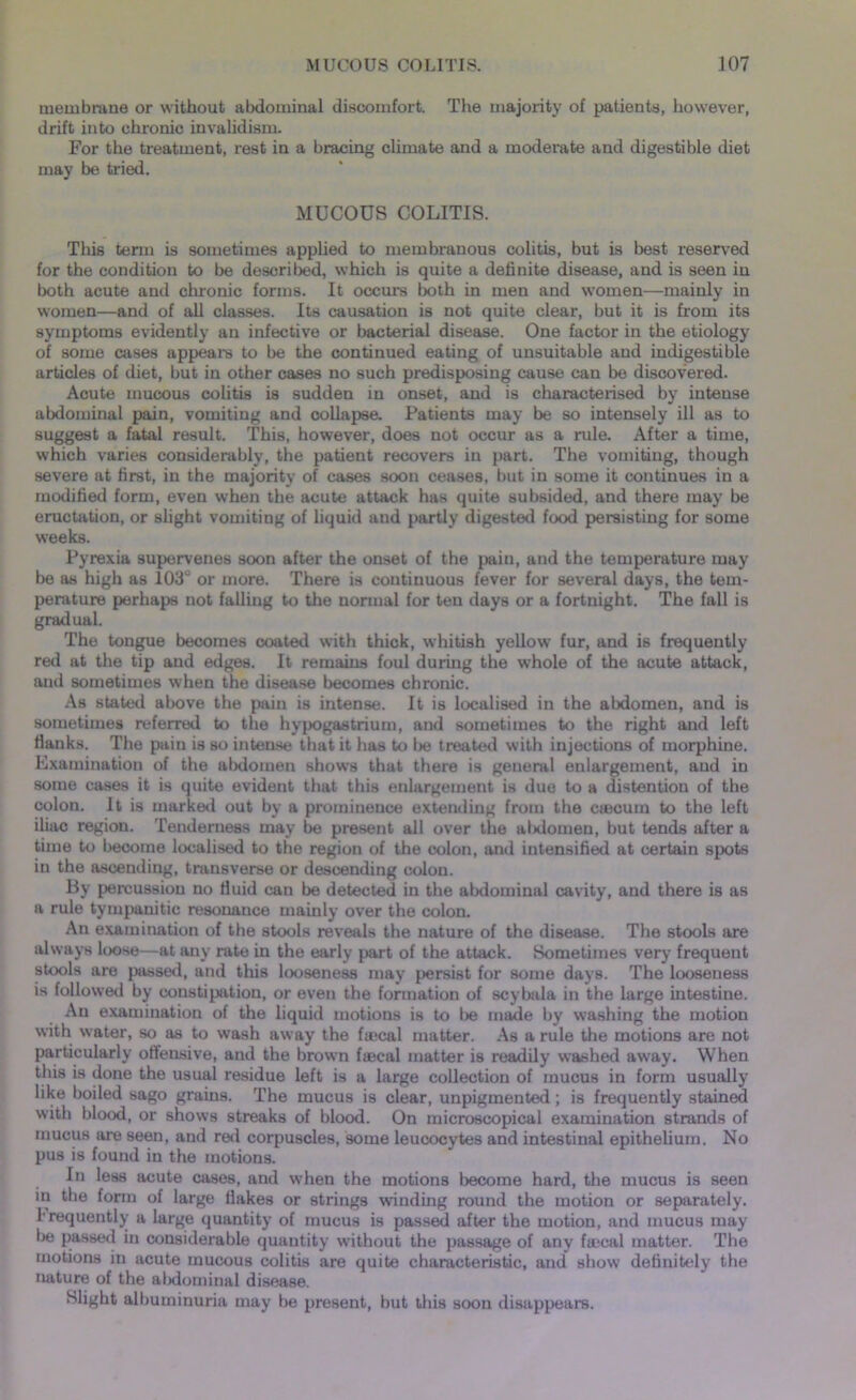 membrane or without abdominal discomfort. The majority of patients, however, drift into chronic invalidism. For the treatment, rest in a bracing climate and a moderate and digestible diet may be tried. MUCOUS COLITIS. This term is sometimes applied to membranous colitis, but is best reserved for the condition to be described, which is quite a definite disease, and is seen in both acute and chronic forms. It occurs both in men and women—mainly in women—and of all classes. Its causation is not quite clear, but it is from its symptoms evidently an infective or bacterial disease. One factor in the etiology of some cases appeal's to be the continued eating of unsuitable and indigestible articles of diet, but in other cases no such predisposing cause can be discovered. Acute mucous colitis is sudden in onset, and is characterised by intense abdominal pain, vomiting and collapse. Patients may be so intensely ill as to suggest a fatal result. This, however, does not occur as a rule. After a time, which varies considerably, the patient recovers in part. The vomiting, though severe at first, in the majority of cases soon ceases, but in some it continues in a modified form, even when the acute attack has quite subsided, and there may be eructation, or slight vomiting of liquid and partly digested food persisting for some weeks. Pyrexia supervenes soon after the onset of the pain, and the temperature may be as high as 103° or more. There is continuous fever for several days, the tem- perature perhaps not falling to the normal for ten days or a fortnight. The fall is gradual. The tongue becomes coated with thick, whitish yellow fur, and is frequently red ut the tip and edges. It remains foul during the whole of the acute attack, and sometimes when the disease becomes chronic. As stated above the pain is intense. It is localised in the abdomen, and is sometimes referred to the hypogastrium, and sometimes to the right and left Hanks. The pain is so intense that it has to 1)6 treated with injections of morphine. Examination of the abdomen shows that there is general enlargement, and in some cases it is quite evident that this enlargement is due to a distention of the colon. It is marked out by a prominence extending from the caacum to the left iliac region. Tenderness may be present all over the alxlomen, but tends after a time to become localised to the region of the colon, and intensified at certain spots in the ascending, transverse or descending colon. By percussion no fluid can be detected in the abdominal cavity, and there is as a rule tympanitic resonance mainly over the colon. An examination of the stools reveals the nature of the disease. The stools are always loose—at any rate in the early part of the attack. Sometimes very frequent stools are passed, and this looseness may persist for some days. The looseness is followed by constipation, or even the formation of scybala in the large intestine. An examination of the liquid motions is to be made by washing the motion with water, so as to wash away the faecal matter. As a rule the motions are not particularly offensive, and the brown faecal matter is readily washed away. When this is done the usual residue left is a large collection of mucus in form usually like boiled sago grains. The mucus is clear, unpigmented; is frequently stained with blood, or shows streaks of blood. On microscopical examination strands of mucus are seen, and red corpuscles, some leucocytes and intestinal epithelium. No pus is found in the motions. In less acute cases, and when the motions become hard, the mucus is seen in the form of large flakes or strings winding round the motion or separately, frequently a large quantity of mucus is passed after the motion, and mucus may be passed in considerable quantity without the passage of any faecal matter. The motions in acute mucous colitis are quite characteristic, and show definitely the nature of the abdominal disease. Slight albuminuria may be present, but this soon disappears.