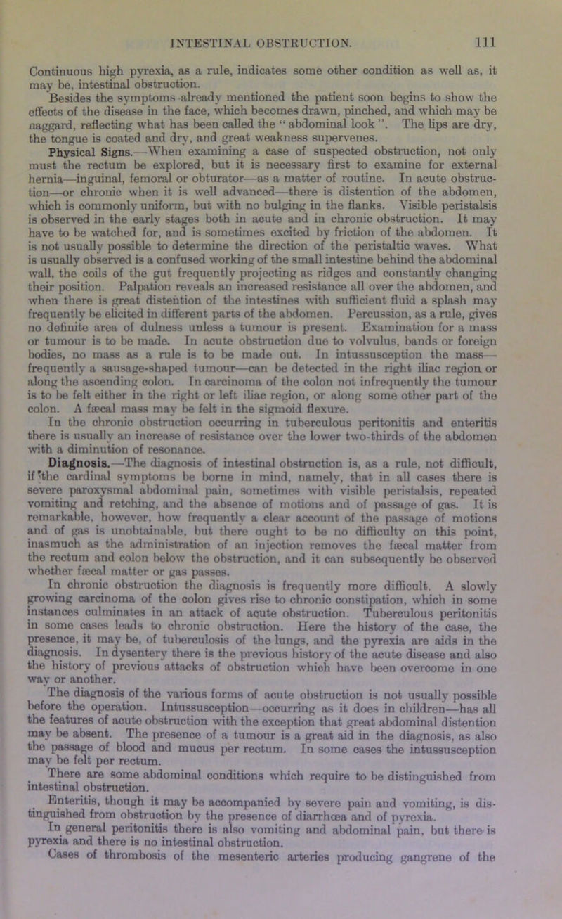 Continuous high pyrexia, as a rule, indicates some other condition as well as, it may be, intestinal obstruction. Besides the symptoms already mentioned the patient soon begins to show the effects of the disease in the face, which becomes drawn, pinched, and which may be naggard, reflecting what has been called the “ abdominal look The lips are dry, the tongue is coated and dry, and great weakness supervenes. Physical Signs.—When examining a case of suspected obstruction, not only must the rectum be explored, but it is necessary first to examine for external hernia—inguinal, femoral or obturator—as a matter of routine. In acute obstruc- tion—or chronic when it is well advanced—there is distention of the abdomen, wrhich is commonly uniform, but with no bulging in the flanks. Visible peristalsis is observed in the early stages both in acute and in chronic obstruction. It may have to be watched for, and is sometimes excited hy friction of the abdomen. It is not usually possible to determine the direction of the peristaltic waves. What is usually observed is a confused working of the small intestine behind the abdominal wall, the coils of the gut frequently projecting as ridges and constantly changing their position. Palpation reveals an increased resistance all over the abdomen, and when there is great distention of the intestines with sufficient fluid a splash may frequently be elicited in different parts of the abdomen. Percussion, as a rule, gives no definite area of dulness unless a tumour is present. Examination for a mass or tumour is to be made. In acute obstruction due to volvulus, bands or foreign bodies, no mass as a rule is to be made out. In intussusception the mass— frequently a sausage-shaped tumour—can be detected in the right iliac region or along the ascending colon. In carcinoma of the colon not infrequently the tumour is to lie felt either in the right or left iliac region, or along some other part of the colon. A faecal mass may l>e felt in the sigmoid flexure. In the chronic obstruction occurring in tuberculous peritonitis and enteritis there is usually an increase of resistance over the lower two-thirds of the abdomen with a diminution of resonance. Diagnosis.—The diagnosis of intestinal obstruction is, as a rule, not difficult, if rthe cardinal symptoms be borne in mind, namely, that in all cases there is severe paroxysmal abdominal pain, sometimes with visible peristalsis, repeated vomiting and retching, and the absence of motions and of passage of gas. It is remarkable, however, how frequently a clear account of the passage of motions and of gas is unobtainable, but there ought to be no difficulty on this point, inasmuch as the administration of an injection removes the faecal matter from the rectum and colon below’ the obstruction, and it can subsequently be observed whether faecal matter or gas passes. In chronic obstruction the diagnosis is frequently more difficult. A slowly growing carcinoma of the colon gives rise to chronic constipation, which in some instances culminates in an attack of acute obstruction. Tuberculous peritonitis in some cases leads to chronic obstruction. Here the history of the case, the presence, it may be, of tuberculosis of the lungs, and the pyrexia are aids in the diagnosis. In dysentery there is the previous history of the acute disease and also the history of previous attacks of obstruction which have l>een overcome in one way or another. The diagnosis of the various forms of acute obstruction is not usually possible before the operation. Intussusception—occurring as it does in children—has all the features of acute obstruction with the exception that great abdominal distention may be absent. The presence of a tumour is a great aid in the diagnosis, as also the passage of blood and mucus per rectum. In some cases the intussusception may be felt per rectum. There are some abdominal conditions which require to be distinguished from intestinal obstruction. Enteritis, though it may be accompanied by severe pain and vomiting, is dis- tinguished from obstruction by the presence of diarrhoea and of pyrexia. In general peritonitis there is also vomiting and abdominal pain, but there'is pyrexia and there is no intestinal obstruction. Cases of thrombosis of the mesenteric arteries producing gangrene of the