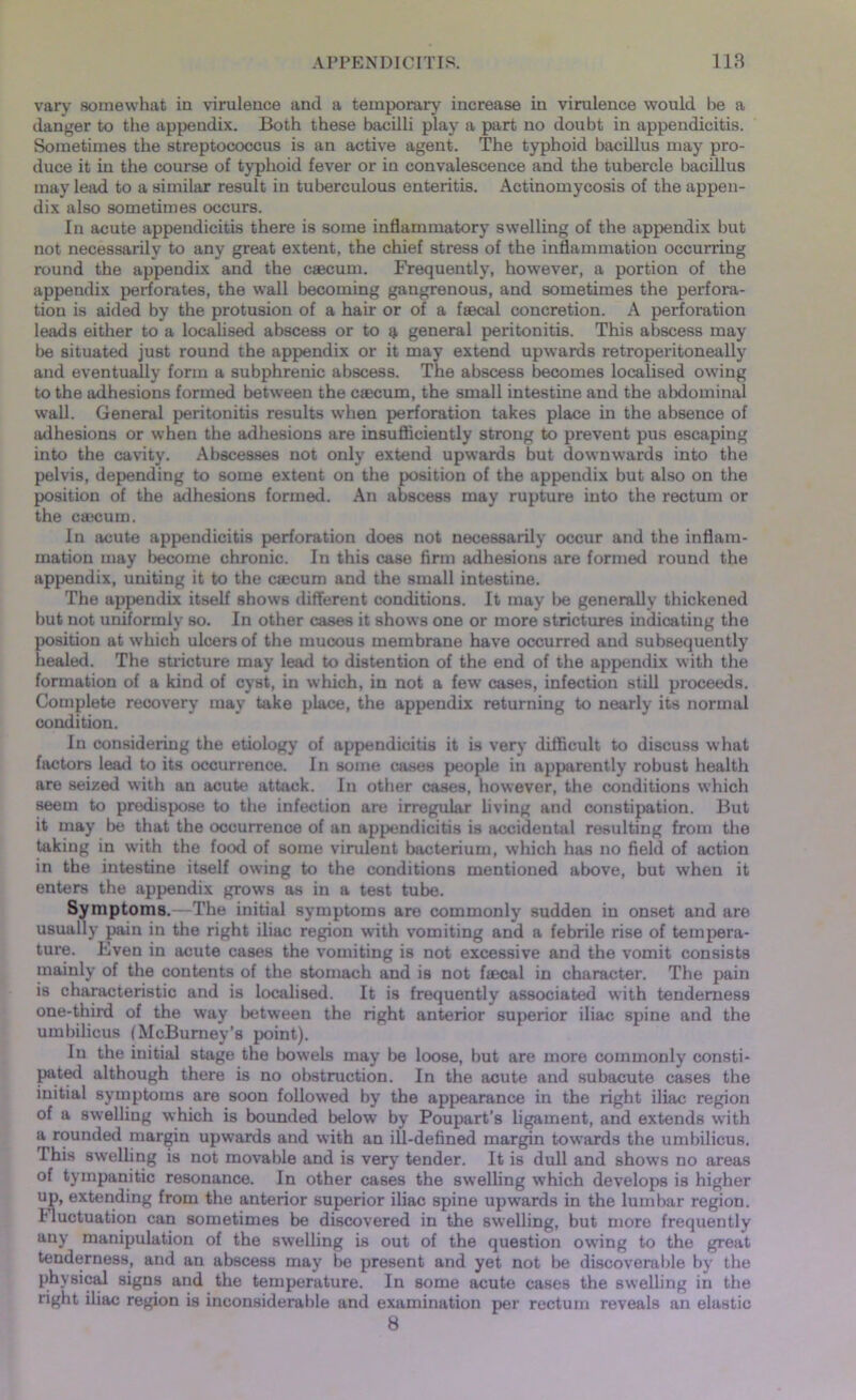 vary somewhat in virulence and a temporary increase in virulence would be a danger to the appendix. Both these bacilli play a part no doubt in appendicitis. Sometimes the streptococcus is an active agent. The typhoid bacillus may pro- duce it in the course of typhoid fever or in convalescence and the tubercle bacillus may lead to a similar result in tuberculous enteritis. Actinomycosis of the appen- dix also sometimes occurs. In acute appendicitis there is some inflammatory swelling of the appendix but not necessarily to any great extent, the chief stress of the inflammation occurring round the appendix and the caecum. Frequently, however, a portion of the appendix perforates, the wall becoming gangrenous, and sometimes the perfora- tion is aided by the protusion of a hair or of a faecal concretion. A perforation leads either to a localised abscess or to $ general peritonitis. This abscess may be situated just round the appendix or it may extend upwards retroperitoneally and eventually form a subphrenic abscess. The abscess becomes localised owing to the adhesions formed between the caecum, the small intestine and the abdominal wall. General peritonitis results when perforation takes place in the absence of adhesions or when the adhesions are insufficiently strong to prevent pus escaping into the cavity. Abscesses not only extend upwards but downwards into the pelvis, depending to some extent on the position of the appendix but also on the position of the adhesions formed. An abscess may rupture into the rectum or the ctticum. In acute appendicitis perforation does not necessarily occur and the inflam- mation may become chronic. In this case firm adhesions are formed round the appendix, uniting it to the csecum and the small intestine. The appendix itself shows different conditions. It may be generally thickened but not uniformly so. In other cases it shows one or more strictures indicating the position at which ulcers of the mucous membrane have occurred and subsequently healed. The stricture may lead to distention of the end of the appendix with the formation of a kind of cyst, in which, in not a few cases, infection still proceeds. Complete recovery may take place, the appendix returning to nearly its normal condition. In considering the etiology of appendicitis it is very difficult to discuss what factors lead to its occurrence. In some cases people in apparently robust health are seized with an acute attack. In other cases, however, the conditions which seem to predispose to the infection are irregular living and constipation. But it may be that the occurrence of an appendicitis is accidental resulting from the taking in with the food of some virulent bacterium, which has no field of action in the intestine itself owing to the conditions mentioned above, but when it enters the appendix grows as in a test tube. Symptoms.—The initial symptoms are commonly sudden in onset and are usually pain in the right iliac region with vomiting and a febrile rise of tempera- ture. Even in acute cases the vomiting is not excessive and the vomit consists mainly of the contents of the stomach and is not ftecal in character. The pain is characteristic and is localised. It is frequently associated with tenderness one-third of the way between the right anterior superior iliac spine and the umbilicus (McBumey’s point). In the initial stage the bowels may be loose, but are more commonly consti- pated although there is no obstruction. In the acute and subacute cases the initial symptoms are soon followed by the appearance in the right iliac region of a swelling which is bounded below by Poupart’s ligament, and extends with a rounded margin upwards and with an ill-defined margin towards the umbilicus. This swelling is not movable and is very tender. It is dull and shows no areas of tympanitic resonance. In other cases the swelling which develops is higher up, extending from the anterior superior iliac spine upwards in the lumbar region. Tluctuation can sometimes be discovered in the swelling, but more frequently any manipulation of the swelling is out of the question owing to the great tenderness, and an abscess may be present and yet not be discoverable by the physical signs and the temperature. In some acute cases the swelling in the right iliac region is inconsiderable and examination per rectum reveals an elastic 8