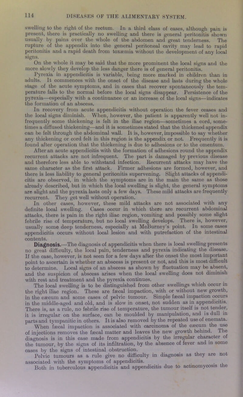 swelling to the right of the rectum. In a third class of cases, although pain is present, there is practically no swelling and there is general peritonitis shown usually by pains over the whole of the abdomen and great tenderness. The rupture of the appendix into the general peritoneal cavity may lead to rapid peritonitis and a rapid death from toxaemia without the development of any local signs. On the whole it may be said that the more prominent the local signs and the more slowly they develop the less danger there is of general peritonitis. Pyrexia in appendicitis is variable, being more marked in children than in adults. It commences with the onset of the disease and lasts during the whole stage of the acute symptoms, and in cases that recover spontaneously the tem- perature falls to the normal before the local signs disappear. Persistence of the pyrexia—especially with a continuance or an increase of the local signs—indicates the formation of an abscess. In recovery from acute appendicitis without operation the fever ceases and the local signs diminish. When, however, the patient is apparently well not in- frequently some thickening is felt in the iliac region—sometimes a cord, some- times a diffused thickening—and it is sometimes stated that the thickened appendix can be felt through the abdominal wall. It is, however, impossible to say whether any thickening or cord felt in this region is the appendix or not. Frequently it is found after operation that the thickening is due to adhesions or to the omentum. After an acute appendicitis with the formation of adhesions round the appendix recurrent attacks are not infrequent. The part is damaged by previous disease and therefore less able to withstand infection. Recurrent attacks may have the same character as the first attack. Firmer adhesions are formed, however, and there is less liability to general peritonitis supervening. Slight attacks of appendi- citis are observed, in which the symptoms are in the main the same as those already described, but in which the local swelling is slight, the general symptoms are slight and the pyrexia lasts only a few days. These mild attacks are frequently recurrent. They get well without operation. In other cases, however, these mild attacks are not associated with any definite local swelling. Cases occur in which there are recurrent abdominal attacks, there is pain in the right iliac region, vomiting and possibly some slight febrile rise of temperature, but no local swelling develops. There is, however, usually some deep tenderness, especially at McBurney’s point. In some cases appendicitis occurs without local lesion and with putrefaction of the intestinal contents. Diagnosis.—The diagnosis of appendicitis when there is local swelling presents no great difficulty, the local pain, tenderness and pyrexia indicating the disease. If the case, however, is not seen for a few days after the onset the most important point to ascertain is whether an abscess is present or not, and this is most difficult to determine. Local signs of an abscess as shown by fluctuation may be absent, and the suspicion of abscess arises when the local swelling does not diminish with rest and treatment and the pyrexia continues. The local swelling is to be distinguished from other swellings which occur in the right iliac region. These are faecal impaction, with or without new growth, in the caecum and some cases of pelvic tumour. Simple faecal impaction occurs in the middle-aged and old, and is slow in onset, not sudden as in appendicitis. There is, as a rule, no febrile rise of temperature, the tumour itself is not tender, it is irregular on the surface, can be moulded by manipulation, and is dull in parts and tympanitic in others. It is also removed by the repeated use of enemata. When faecal impaction is associated with carcinoma of the caecum the use of injections removes the faecal matter and leaves the new growth behind. The diagnosis is in this case made from appendicitis by the irregular character of the tumour, by the signs of its infiltration, by the absence of fever and in some cases by the signs of intestinal obstruction. Pelvic tumours as a rule give no difficulty in diagnosis as they are not associated with the symptoms of appendicitis. . Both in tuberculous appendicitis and appendicitis due to actinomycosis the