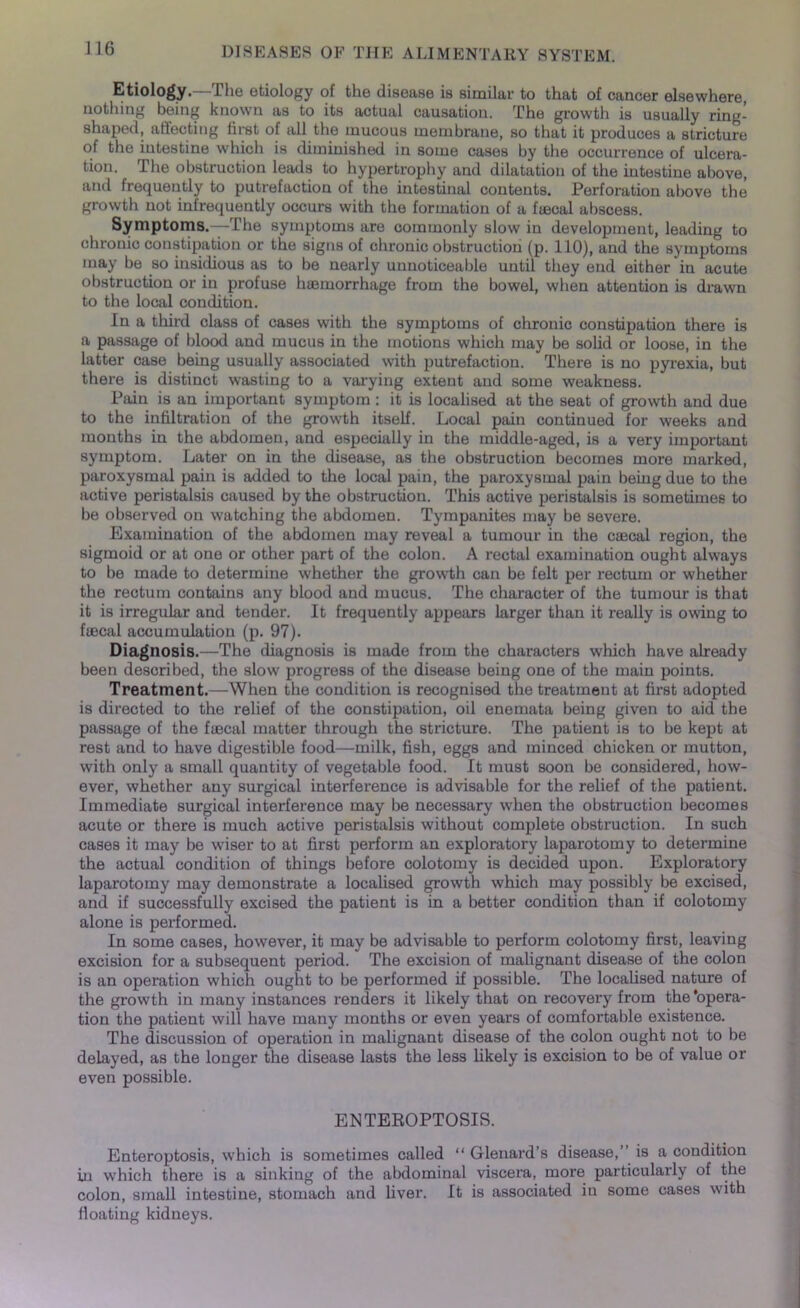 Etiology.—The etiology of the disease is similar to that of cancer elsewhere, nothing being known as to its actual causation. The growth is usually ring- shaped, affecting first of all the mucous membrane, so that it produces a stricture of the intestine which is diminished in some cases by the occurrence of ulcera- tion. The obstruction leads to hypertrophy and dilatation of the intestine above, and frequently to putrefaction of the intestinal contents. Perforation above the growth not infrequently occurs with the formation of a ftecal abscess. Symptoms.—The symptoms are commonly slow in development, leading to chronic constipation or the signs of chronic obstruction (p. 110), and the symptoms may be so insidious as to be nearly unnoticeable until they end either in acute obstruction or in profuse haemorrhage from the bowel, when attention is drawn to the local condition. In a third class of cases with the symptoms of chronic constipation there is a passage of blood and mucus in the motions which may be solid or loose, in the latter case being usually associated with putrefaction. There is no pyrexia, but there is distinct wasting to a varying extent and some weakness. Pain is an important symptom : it is localised at the seat of growth and due to the infiltration of the growth itself. Local pain continued for weeks and months in the abdomen, and especially in the middle-aged, is a very important symptom. Later on in the disease, as the obstruction becomes more marked, paroxysmal pain is added to the local pain, the paroxysmal pain being due to the active peristalsis caused by the obstruction. This active peristalsis is sometimes to be observed on watching the abdomen. Tympanites may be severe. Examination of the abdomen may reveal a tumour in the caecal region, the sigmoid or at one or other part of the colon. A rectal examination ought always to be made to determine whether the growth can be felt per rectum or whether the rectum contains any blood and mucus. The character of the tumour is that it is irregular and tender. It frequently appears larger than it really is owing to fiecal accumulation (p. 97). Diagnosis.—The diagnosis is made from the characters which have already been described, the slow progress of the disease being one of the main points. Treatment.—When the condition is recognised the treatment at first adopted is directed to the relief of the constipation, oil enemata being given to aid the passage of the ftecal matter through the stricture. The patient is to be kept at rest and to have digestible food—milk, fish, eggs and minced chicken or mutton, with only a small quantity of vegetable food. It must soon be considered, how- ever, whether any surgical interference is advisable for the relief of the patient. Immediate surgical interference may be necessary when the obstruction becomes acute or there is much active peristalsis without complete obstruction. In such cases it may be wiser to at first perform an exploratory laparotomy to determine the actual condition of things before colotomy is decided upon. Exploratory laparotomy may demonstrate a localised growth which may possibly be excised, and if successfully excised the patient is in a better condition than if colotomy alone is performed. In some cases, however, it may be advisable to perform colotomy first, leaving excision for a subsequent period. The excision of malignant disease of the colon is an operation which ought to be performed if possible. The localised nature of the growth in many instances renders it likely that on recovery from the’opera- tion the patient will have many months or even years of comfortable existence. The discussion of operation in malignant disease of the colon ought not to be delayed, as the longer the disease lasts the less likely is excision to be of value or even possible. ENTEROPTOSIS. Enteroptosis, which is sometimes called “ Glenard’s disease,” is a condition in which there is a sinking of the abdominal viscera, more particularly of the colon, small intestine, stomach and liver. It is associated in some cases with floating kidneys.