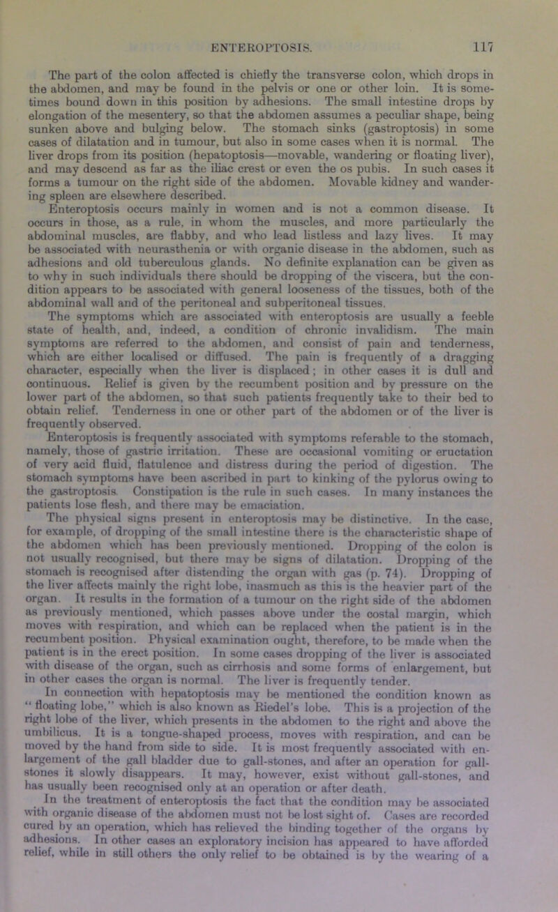 The part of the colon affected is chiefly the transverse colon, which drops in the abdomen, and may be found in the pelvis or one or other loin. It is some- times bound down in this position by adhesions. The small intestine drops by elongation of the mesentery, so that the abdomen assumes a peculiar shape, being sunken above and bulging below. The stomach sinks (gastroptosis) in some cases of dilatation and in tumour, but also in some cases when it is normal. The liver drops from its position (hepatoptosis—movable, wandering or floating liver), and may descend as far as the iliac crest or even the os pubis. In such cases it forms a tumour on the right side of the abdomen. Movable kidney and wander- ing spleen are elsewhere described. Enteroptosis occurs mainly in women and is not a common disease. It occurs in those, as a rule, in whom the muscles, and more particularly the abdominal muscles, are flabby, and who lead listless and lazy lives. It may be associated with neurasthenia or with organic disease in the abdomen, such as adhesions and old tuberculous glands. No definite explanation can be given as to why in such individuals there should be dropping of the viscera, but the con- dition appears to be associated with general looseness of the tissues, both of the abdominal wall and of the peritoneal and subperitoneal tissues. The symptoms which are associated with enteroptosis are usually a feeble state of health, and, indeed, a condition of chronic invalidism. The main symptoms are referred to the abdomen, and consist of pain and tenderness, which are either localised or diffused. The pain is frequently of a dragging character, especially when the liver is displaced ; in other cases it is dull and continuous. Relief is given by the recumbent position and by pressure on the lower part of the abdomen, so that such patients frequently take to their bed to obtain relief. Tenderness in one or other part of the abdomen or of the liver is frequently observed. Enteroptosis is frequently associated with symptoms referable to the stomach, namely, those of gastric irritation. These are occasional vomiting or eructation of very acid fluid, flatulence and distress during the period of digestion. The stomach symptoms have been ascribed in part to kinking of the pylorus owing to the gastroptosis. Constipation is the rule in such cases. In many instances the patients lose flesh, and there may be emaciation. The physical signs present in enteroptosis may be distinctive. In the case, for example, of dropping of the small intestine there is the characteristic shape of the abdomen which has been previously mentioned. Dropping of the colon is not usually recognised, but there may be signs of dilatation. Dropping of the stomach is recognised after distending the organ with gas (p. 74). Dropping of the liver affects mainly the right lobe, inasmuch as this is the heavier part of the organ. It results in the formation of a tumour on the right side of the abdomen as previously mentioned, which passes above under the costal margin, which moves with respiration, and which can be replaced when the patient is in the recumbent position. Physical examination ought, therefore, to be made when the patient is in the erect position. In some cases dropping of the liver is associated with disease of the organ, such as cirrhosis and some forms of enlargement, but in other cases the organ is normal. The liver is frequently tender. In connection with hepatoptosis may be mentioned the condition known as “ floating lobe, which is also known as Riedel’s lobe. This is a projection of the right lobe of the liver, which presents in the abdomen to the right and above the umbilicus. It is a tongue-shaped process, moves with respiration, and can be moved by the hand from side to side. It is most frequently associated with en- largement of the gall bladder due to gall-stones, and after an operation for gall- stones it slowly disappears. It may, however, exist without gall-stones, and has usually been recognised only at an operation or after death. In the treatment of enteroptosis the fact that the condition may be associated with organic disease of the abdomen must not be lost sight of. Cases are recorded cured by an operation, which has relieved the binding together of the organs by adhesions. In other cases an exploratory incision has appeared to have afforded relief, while in still others the only relief to be obtained is by the wearing of a