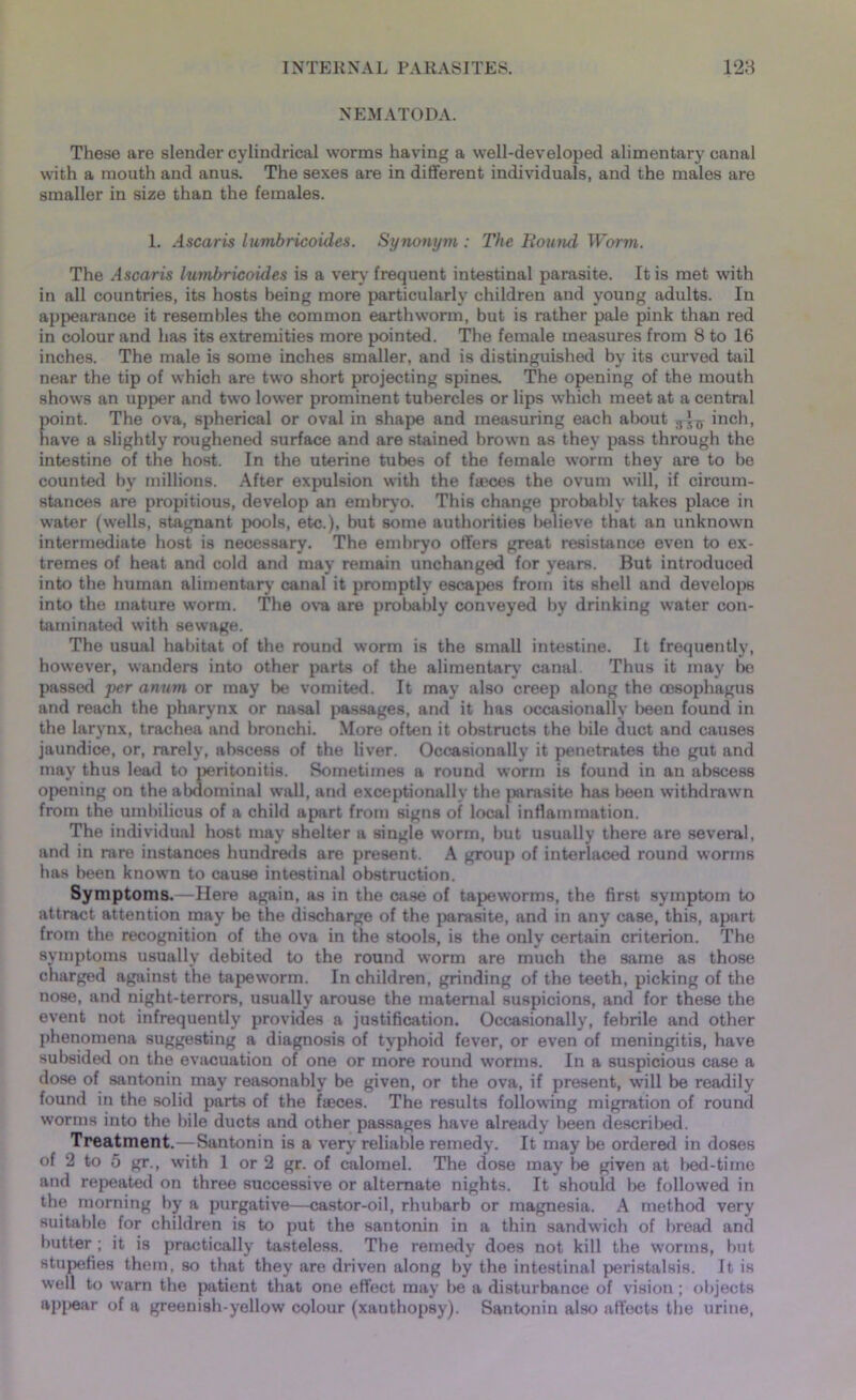 NEMATODA. These are slender cylindrical worms having a well-developed alimentary canal with a mouth and anus. The sexes are in different individuals, and the males are smaller in size than the females. 1. Ascaris lumbricoides. Synonym : The Round Worm. The Ascaris lumbricoides is a very frequent intestinal parasite. It is met with in all countries, its hosts being more particularly children and young adults. In appearance it resembles the common earthworm, but is rather pale pink than red in colour and has its extremities more pointed. The female measures from 8 to 16 inches. The male is some inches smaller, and is distinguished by its curved tail near the tip of which are two short projecting spines. The opening of the mouth shows an upper and two lower prominent tubercles or lips which meet at a central point. The ova, spherical or oval in shape and measuring each about inch, have a slightly roughened surface and are stained brown as they pass through the intestine of the host. In the uterine tubes of the female worm they are to be counted by millions. After expulsion with the f*ces the ovum will, if circum- stances are propitious, develop an embryo. This change probably takes place in water (wells, stagnant pools, etc.), but some authorities believe that an unknown intermediate host is necessary. The embryo offers great resistance even to ex- tremes of heat and cold and may remain unchanged for years. But introduced into the human alimentary canal it promptly escapes from its shell and develops into the mature worm. The ova are probably conveyed by drinking water con- taminated with sewage. The usual habitat of the round worm is the small intestine. It frequently, however, wanders into other parts of the alimentary canal Thus it may be passed per anum or may be vomited. It may also creep along the oesophagus and reach the pharynx or nasal passages, and it has occasionally been found in the larynx, trachea and bronchi. More often it obstructs the bile duct and causes jaundice, or, rarely, abscess of the liver. Occasionally it penetrates the gut and may thus lead to peritonitis. Sometimes a round worm is found in an abscess opening on the abdominal wall, and exceptionally the parasite has been withdrawn from the umbilicus of a child apart from signs of local inflammation. The individual host may shelter a single worm, but usually there are several, and in rare instances hundreds are present. A group of interlaced round worms has been known to cause intestinal obstruction. Symptoms.—Here again, as in the case of tapeworms, the first symptom to attract attention may be the discharge of the parasite, and in any case, this, apart from the recognition of the ova in the stools, is the only certain criterion. The symptoms usually debited to the round worm are much the same as those charged against the tapeworm. In children, grinding of the teeth, picking of the nose, and night-terrors, usually arouse the maternal suspicions, and for these the event not infrequently provides a justification. Occasionally, febrile and other phenomena suggesting a diagnosis of typhoid fever, or even of meningitis, have subsided on the evacuation of one or more round worms. In a suspicious case a dose of santonin may reasonably be given, or the ova, if present, will be readily found in the solid parts of the f®ces. The results following migration of round worms into the bile ducts and other passages have already been described. Treatment.—Santonin is a very reliable remedy. It may be ordered in doses of 2 to 5 gr., with 1 or 2 gr. of calomel. The dose may be given at bed-time and repeated on three successive or alternate nights. It should be followed in the morning by a purgative—castor-oil, rhubarb or magnesia. A method very suitable for children is to put the santonin in a thin sandwich of bread and butter ; it is practically tasteless. The remedy does not kill the worms, but stupefies them, so that they are driven along by the intestinal peristalsis. It is well to warn the patient that one effect may be a disturbance of vision; objects appear of a greenish-yellow colour (xanthopsy). Santonin also affects the urine,
