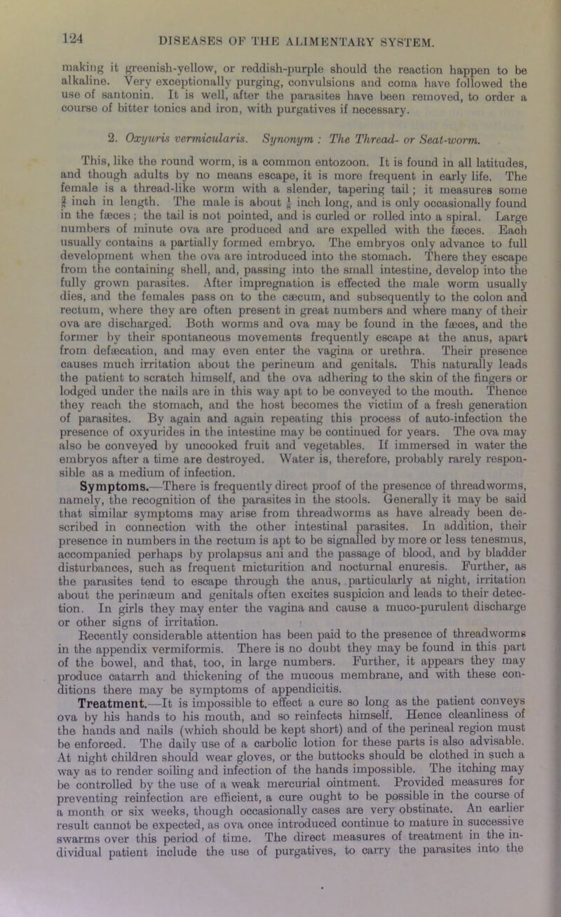 making it greenish-yellow, or reddish-purple should the reaction happen to be alkaline. Very exceptionally purging, convulsions and coma have followed the use of santonin. It is well, after the parasites have been removed, to order a course of bitter tonics and iron, with purgatives if necessary. 2. Oxyuris vermicular is. Synonym : The Thread- or Seat-worm. This, like the round worm, is a common entozoon. It is found in all latitudes, and though adults by no means escape, it is more frequent in early life. The female is a thread-like worm with a slender, tapering tail; it measures some jj inch in length. The male is about l inch long, and is only occasionally found in the faeces ; the tail is not pointed, and is curled or rolled into a spiral. Large numbers of minute ova are produced and are expelled with the faeces. Each usually contains a partially formed embryo. The embryos only advance to full development when the ova are introduced into the stomach. There they escape from the containing shell, and, passing into the small intestine, develop into the fully grown parasites. After impregnation is effected the male worm usually dies, and the females pass on to the caecum, and subsequently to the colon and rectum, where they are often present in great numbers and where many of their ova are discharged. Both worms and ova may be found in the faeces, and the former by their spontaneous movements frequently escape at the anus, apart from defaecation, and may even enter the vagina or urethra. Their presence causes much irritation about the perineum and genitals. This naturally leads the patient to scratch himself, and the ova adhering to the skin of the fingers or lodged under the nails are in this way apt to be conveyed to the mouth. Thence they reach the stomach, and the host becomes the victim of a fresh generation of parasites. By again and again repeating this process of auto-infection the presence of oxyurides in the intestine may be continued for years. The ova may also be conveyed by uncooked fruit and vegetables. If immersed in water the embryos after a time are destroyed. Water is, therefore, probably rarely respon- sible as a medium of infection. Symptoms.—There is frequently direct proof of the presence of threadworms, namely, the recognition of the parasites in the stools. Generally it may be said that similar symptoms may arise from threadworms as have already been de- scribed in connection with the other intestinal parasites. In addition, their presence in numbers in the rectum is apt to be signalled by more or less tenesmus, accompanied perhaps by prolapsus ani and the passage of blood, and by bladder disturbances, such as frequent micturition and nocturnal enuresis. Further, as the parasites tend to escape through the anus, particularly at night, irritation about the perinasum and genitals often excites suspicion and leads to their detec- tion. In girls they may enter the vagina and cause a muco-purulent discharge or other signs of irritation. ? Recently considei’able attention has been paid to the presence of threadworms in the appendix vermiformis. There is no doubt they may be found in this part of the bowel, and that, too, in large numbers. Further, it appears they may produce catarrh and thickening of the mucous membrane, and with these con- ditions there may be symptoms of appendicitis. Treatment.—It is impossible to effect a cure so long as the patient conveys ova by his hands to his mouth, and so reinfects himself. Hence cleanliness of the hands and nails (which should be kept short) and of the pei'ineal region must be enforced. The daily use of a carbolic lotion for these parts is also advisable. At night children should wear gloves, or the buttocks should be clothed in such a way as to render soiling and infection of the hands impossible. The itching may be controlled by the use of a weak mercurial ointment. Provided measures for preventing reinfection are efficient, a cure ought to be possible in the course of a month or six weeks, though occasionally cases are very obstinate. An earlier result cannot be expected, as ova once introduced continue to mature in successive swarms over this period of time. The direct measures of treatment in the in- dividual patient include the use of purgatives, to carry the parasites into the