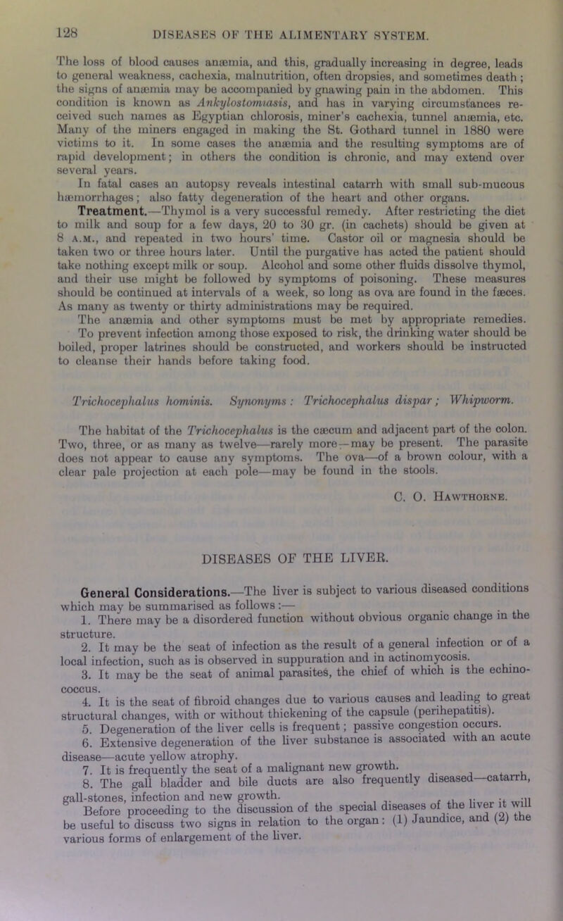 The loss of blood causes anaemia, and this, gradually increasing in degree, leads to general weakness, cachexia, malnutrition, often dropsies, and sometimes death ; the signs of anaemia may be accompanied by gnawing pain in the abdomen. This condition is known as Ankylostomiasis, and has in varying circumstances re- ceived such names as Egyptian chlorosis, miner’s cachexia, tunnel amemia, etc. Many of the miners engaged in making the St. Gothard tunnel in 1880 were victims to it. In some cases the anaemia and the resulting symptoms are of rapid development; in others the condition is chronic, and may extend over several years. In fatal cases an autopsy reveals intestinal catarrh with small sub-mucous haemorrhages; also fatty degeneration of the heart and other organs. Treatment.—Thymol is a very successful remedy. After restricting the diet to milk and soup for a few days, 20 to 30 gr. (in cachets) should be given at 8 a.m., and repeated in two hours’ time. Castor oil or magnesia should be taken two or three hours later. Until the purgative has acted the patient should take nothing except milk or soup. Alcohol and some other fluids dissolve thymol, and their use might be followed by symptoms of poisoning. These measures should be continued at intervals of a week, so long as ova are found in the faeces. As many as twenty or thirty administrations may be required. The anaemia and other symptoms must be met by appropriate remedies. To prevent infection among those exposed to risk, the drinking water should be boiled, proper latrines should be constructed, and workers should be instructed to cleanse their hands before taking food. Trichocephalus hominis. Synonyms: Trichoccphalus dispar; Whipworm. The habitat of the Trichoccphalus is the caecum and adjacent part of the colon. Two, three, or as many as twelve—rarely more —may be present. The parasite does not appear to cause any symptoms. The ova—of a brown colour, with a clear pale projection at each pole—may be found in the stools. C. O. Hawthorne. DISEASES OF THE LIVER. General Considerations—The liver is subject to various diseased conditions which may be summarised as follows :— . 1. There may be a disordered function without obvious organic change in the structure. , 2. It may be the seat of infection as the result of a general infection or ot a local infection, such as is observed in suppuration and in actinomycosis. 3. It may be the seat of animal parasites, the chief of which is the echino- COCCUS. 4. It is the seat of fibroid changes due to various causes and leading to great structural changes, with or without thickening of the capsule (perihepatitis). 5. Degeneration of the liver cells is frequent; passive congestion occurs. 6. Extensive degeneration of the liver substance is associated with an acute disease—acute yellow atrophy. 7. It is frequently the seat of a malignant new growth. , 8. The gall bladder and bile ducts are also frequently diseased—catarrh, gall-stones, infection and new growth. , , •. -ii Before proceeding to the discussion of the special diseases of the hver it wil be useful to discuss two signs in relation to the organ: (1) Jaundice, and (2) the various forms of enlargement of the liver.