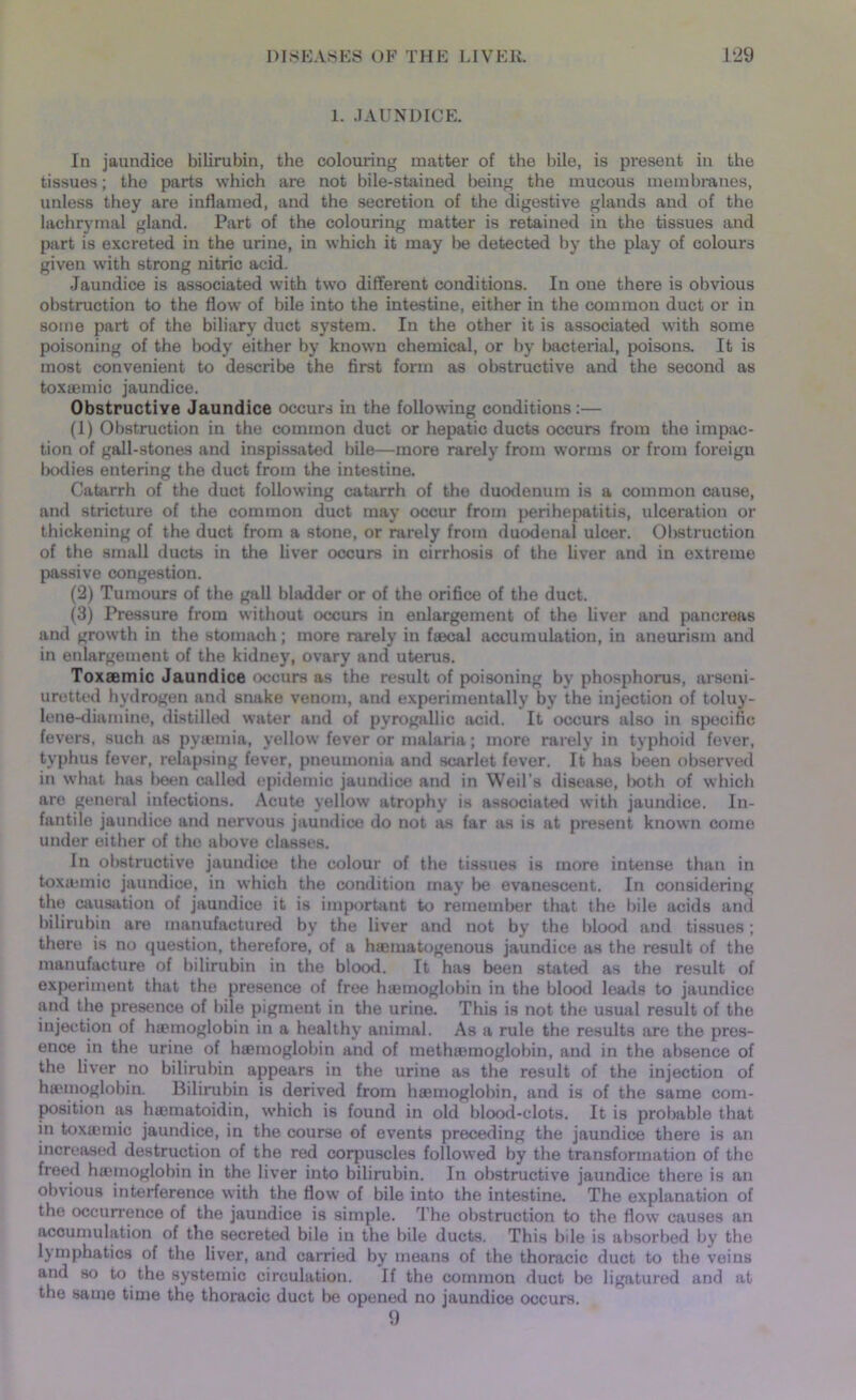 1. .JAUNDICE. In jaundice bilirubin, the colouring matter of the bile, is present in the tissues; the parts which are not bile-stained being the mucous membranes, unless they are inflamed, and the secretion of the digestive glands and of the lachrymal gland. Part of the colouring matter is retained in the tissues and part is excreted in the urine, in which it may be detected by the play of colours given with strong nitric acid. Jaundice is associated with two diffei’ent conditions. In one there is obvious obstruction to the flow of bile into the intestine, either in the common duct or in some part of the biliary duct system. In the other it is associated with some poisoning of the body either by known chemical, or by bacterial, poisons. It is most convenient to describe the first form as obstructive and the second as toxuemic jaundice. Obstructive Jaundice occurs in the following conditions:— (1) Obstruction in the common duct or hepatic ducts occurs from the impac- tion of gall-stones and inspissated bile—more rarely from worms or from foreign bodies entering the duct from the intestine. Catarrh of the duct following catarrh of the duodenum is a common cause, and stricture of the common duct may occur from perihepatitis, ulceration or thickening of the duct from a stone, or rarely from duodenal ulcer. Obstruction of the small ducts in the liver occurs in cirrhosis of the liver and in extreme passive congestion. (2) Tumours of the gall bladder or of the orifice of the duct. (3) Pressure from without occurs in enlargement of the liver and pancreas and growth in the stomach; more rarely in faecal accumulation, in aneurism and in enlargement of the kidney, ovary and uterus. Toxaemic Jaundice occurs as the result of poisoning by phosphorus, arseni- uretted hydrogen and snake venom, and experimentally by the injection of toluy- lene-diamine, distilled water and of pyrogallic acid. It occurs also in specific fevers, such as pytemia, yellow fever or malaria; more rarely in typhoid fever, typhus fever, relapsing fever, pneumonia and scarlet fever. It has been observed in what has been called epidemic jaundice and in Weil’s disease, Ixoth of which are general infections. Acute yellow atrophy is associated with jaundice. In- fantile jaundice and nervous jaundice do not as far as is at present known come under either of the above classes. In obstructive jaundice the colour of the tissues is more intense than in toxtetnic jaundice, in which the condition may be evanescent. In considering the causation of jaundice it is important to remember that the bile acids and bilirubin are manufactured by the liver and not by the blood and tissues; there is no question, therefore, of a hsematogenous jaundice as the result of the manufacture of bilirubin in the blood. It has been stated as the result of experiment that the presence of free htemoglobin in the blood leads to jaundice and the presence of bile pigment in the urine. This is not the usual result of the injection of htemoglobin in a healthy animal. As a rule the results are the pres- ence in the urine of htemoglobin and of methtemoglobin, and in the absence of the liver no bilirubin appears in the urine as the result of the injection of htemoglobin. Bilirubin is derived from htemoglobin, and is of the same com- position as htematoidin, which is found in old blood-clots. It is probable that in toxtemic jaundice, in the course of events preceding the jaundice there is an increased destruction of the red corpuscles followed by the transformation of the freed htemoglobin in the liver into bilirubin. In obstructive jaundice there is an obvious interference with the flow of bile into the intestine. The explanation of the occurrence of the jaundice is simple. The obstruction to the flow causes an accumulation of the secreted bile in the bile ducts. This bile is absorbed by the lymphatics of the liver, and carried by means of the thoracic duct to the veins and so to the systemic circulation. If the common duct be ligatured and at the same time the thoracic duct lie opened no jaundice occurs.