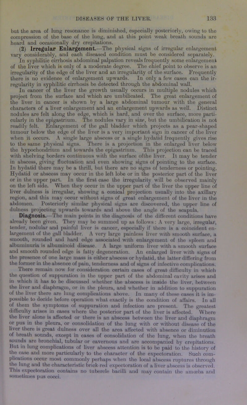 but the area of lung resonance is diminished, especially posteriorly, owing to the compression of the base of the lung, and at this point weak breath sounds are heard and occasionally dry crepitations. (2) Irregular Enlargement.—The physical signs of irregular enlargement vary considerably, and each diseased condition must be considered separately. In syphilitic cirrhosis abdominal palpation reveals frequently some enlargement of the liver which is only of a moderate degree. The chief point to observe is an irregularity of the edge of the liver and an irregularity of the surface. Frequently there is no evidence of enlargement upwards. In only a few cases can the ir- regularity in syphilitic cirrhosis be detected through the abdominal wall. In cancer of the liver the growth usually occurs in multiple nodules which project from the surface and which are umbilicated. The great enlargement of the liver in cancer is shown by a large abdominal tumour with the general characters of a liver enlargement and an enlargement upwards as well. Distinct nodules are felt along the edge, which is hard, and over the surface, more parti- cularly in the epigastrium. The nodules vary in size, but the umbilication is not readily felt. Enlargement of the gall bladder which projects as a pear-shaped tumour below the edge of the liver is a very important sign in cancer of the liver when it occurs. A single large abscess or a single hydatid frequently gives rise to the same physical signs. There is a projection in the enlarged liver below the hypochondrium and towards the epigastrium. This projection can be traced with shelving borders continuous with the surface ofthe liver. It may be tender in abscess, giving fluctuation and even showing signs of pointing to the surface. In hydatid there may be a thrill, but there are no signs of tenderness or pointing. Hydatid or abscess may occur in the left lobe or in the posterior part of the liver or in the upper part. In the first case the irregularity will be observed mainly on the left side. When they occur in the upper part of the liver the upper line of liver dulness is irregular, showing a conical projection usually into the axillary region, and this may occur without signs of great enlargement of the liver in the al)doinen. Posteriorly similar physical signs are discovered, the upper line of dulness projecting upwards towards anil al>ove the angle of the scapula. Diagnosis.—The main points in the diagnosis of the different conditions have already been given. They may lie summed up as follows: A very large, irregular, tender, nodular and painful liver is cancer, especially if there is a coincident en- largement of the gall bladder. A very large painless liver with smooth surface, a smooth, rounded and hard edge associated with enlargement of the spleen and albuminuria is albuminoid disease. A large uniform liver with a smooth surface and smooth rounded edge is fatty degeneration. An enlarged liver with signs of the presence of one large mass is either abscess or hydatid, the latter differing from the former in the absence of pain, tenderness and of signs of infective complications. There remain now for consideration certain cases of great difficulty in which the question of suppuration in the upper part of the alidominal cavity arises and in which it has to be discussed whether the abscess is inside the liver, l>etwreen the liver and diaphragm, or in the pleura, and whether in addition to suppuration of the liver there are lung complications al>ove. In many of these cases it is im- possible to decide before operation what exactly is the condition of affairs. In all of them the symptoms of suppuration and infection are present. The greatest difficulty arises in cases where the posterior part of the liver is affected. Where the liver alone is affected or there is an abscess between the liver and diaphragm or pus in the pleura, or consolidation of the lung with or without disease of the liver there is great dulness over all the area affected with absence or diminution of breath sounds, except in cases of consolidation of the lung, when the breath sounds are bronchial, tubular or cavernous and are accompanied by crepitations. Hut in lung complications of liver abscess attention is to be paid to the history of the case and more particularly to the character of the expectoration. Such com- plications occur most commonly perhaps when the local abscess ruptures through the lung and the characteristic brick-red expectoration of a liver abscess is observed. I bis expectoration contains no tubercle bacilli and may contain the amoeba anil sometimes pus cocci.