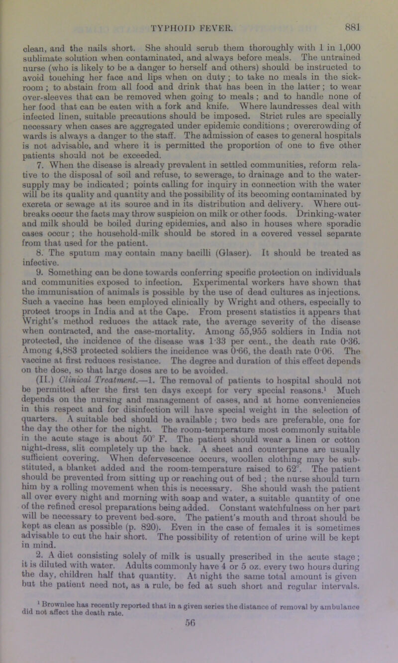clean, and the nails short. She should scrub them thoroughly with 1 in 1,000 sublimate solution when contaminated, and always before meals. The untrained uurse (who is likely to be a danger to herself and others) should be instructed to avoid touching her face and lips when on duty; to take no meals in the sick- room ; to abstain from all food and drink that has been in the latter; to wear over-sleeves that can be removed when going to meals ; and to handle none of her food that can be eaten with a fork and knife. Where laundresses deal with infected linen, suitable precautions should be imposed. Strict rules are specially necessary when cases are aggregated under epidemic conditions; overcrowding of wards is always a danger to the staff. The admission of cases to general hospitals is not advisable, and where it is permitted the proportion of one to five other patients should not be exceeded. 7. When the disease is already prevalent in settled communities, reform rela- tive to the disposal of soil and refuse, to sewerage, to drainage and to the water- supply may be indicated; points calling for inquiry in connection with the water will be its quality and quantity and the possibility of its becoming contaminated by excreta or sewage at its source and in its distribution and delivery. Where out- breaks occur the facts may throw suspicion on milk or other foods. Drinking-water and milk should be boiled during epidemics, and also in houses where sporadic cases occur ; the household-milk should be stored in a covered vessel separate from that used for the patient. 8. The sputum may contain many bacilli (Glaser). It should be treated as infective. 9. Something can be done towards conferring specific protection on individuals and communities exposed to infection. Experimental workers have shown that the immunisation of animals is possible by the use of dead cultures as injections. Such a vaccine has been employed clinically by Wright and others, especially to protect troops in India and at the Cape. From present statistics it appears that Wright’s method reduces the attack rate, the average severity of the disease when contracted, and the case-mortality. Among 55,955 soldiers in India not protected, the incidence of the disease was l-33 per cent., the death rate 036. Among 4,883 protected soldiers the incidence was 066, the death rate 0 06. The vaccine at first reduces resistance. The degree and duration of this effect depends on the dose, so that large doses are to be avoided. (II.) Clinical Treatment.—1. The removal of patients to hospital should not be permitted after the first ten days except for very special reasons.1 Much depends on the nursing and management of cases, and at home conveniencies in this respect and for disinfection will have special weight in the selection of quarters. A suitable bed should be available ; two beds are preferable, one for the day the other for the night. The room-temperature most commonly suitable in the acute stage is about 50 F. The patient should wear a linen or cotton night-dress, slit completely up the back. A sheet and counterpane are usually sufficient covering. When defervescence occurs, woollen clothing may be sub- stituted, a blanket added and the room-temperature raised to 62°. The patient should be prevented from sitting up or reaching out of bed ; the nurse should turn him by a rolling movement when this is necessary. She should wash the patient all over every night and morning with soap and water, a suitable quantity of one of the refined cresol preparations being added. Constant watchfulness on her part will be necessary to prevent bed-sore. The patient’s mouth and throat should be kept as clean as possible (p. 820). Even in the case of females it is sometimes advisable to cut the hair short. The possibility of retention of urine will be kept in mind. 2. A diet consisting solely of milk is usually prescribed in the acute stage; it is diluted with water. Adults commonly have 4 or 5 oz. every two hours during the day, children half that quantity. At night the same total amount is given but the patient need not, as a rule, be fed at such short and regular intervals. 1 Brownlee has recently reported that in a given series the distance of removal by ambulance did not affect the death rate. 56