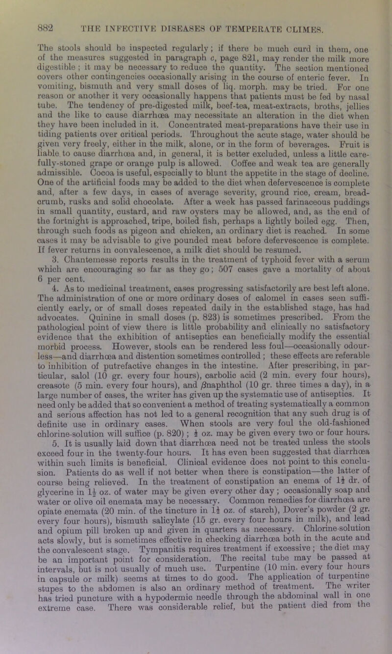 The stools should be inspected regularly; if there be much curd in them, one of the measures suggested in paragraph c, page 821, may render the milk more digestible ; it may be necessary to reduce the quantity. The section mentioned covers other contingencies occasionally arising in the course of enteric fever. In vomiting, bismuth and very small doses of liq. morph, may be tried. For one reason or another it very occasionally happens that patients must be fed by nasal tube. The tendency of pro-digested milk, beef-tea, meat-extracts, broths, jellies and the like to cause diarrhoea may necessitate an alteration in the diet when they have been included in it. Concentrated meat-preparations have their use in tiding patients over critical periods. Throughout the acute stage, water should be given very freely, either in the milk, alone, or in the form of beverages. Fruit is liable to cause diarrhoea and, in general, it is better excluded, unless a little care- fully-stoned grape or orange pulp is allowed. Coffee and weak tea are generally admissible. Cocoa is useful, especially to blunt the appetite in the stage of decline. One of the artificial foods may be added to the diet when defervescence is complete and, after a few days, in cases of average severity, ground rice, cream, bread- crumb, rusks and solid chocolate. After a week has passed farinaceous puddings in small quantity, custard, and raw oysters may be allowed, and, as the end of the fortnight is approached, tripe, boiled fish, perhaps a lightly boiled egg. Then, through such foods as pigeon and chicken, an ordinary diet is reached. In some cases it may be advisable to give pounded meat before defervescence is complete. If fever returns in convalescence, a milk diet should be resumed. 3. Chantemesse reports results in the treatment of typhoid fever with a serum which are encouraging so far as they go; 507 cases gave a mortality of about 6 per cent. 4. As to medicinal treatment, cases progressing satisfactorily are best left alone. The administration of one or more ordinary doses of calomel in cases seen suffi- ciently early, or of small doses repeated daily in the established stage, has had advocates. Quinine in small doses (p. 823) is sometimes prescribed. From the pathological point of view there is little probability and clinically no satisfactory evidence that the exhibition of antiseptics can beneficially modify the essential morbid process. However, stools can be rendered less foul—occasionally odour- less—and diarrhoea and distention sometimes controlled ; these effects are referable to inhibition of putrefactive changes in the intestine. After prescribing, in par- ticular, salol (10 gr. every four hours), carbolic acid (2 min. every four hours),, creasote (5 min. every four hours), and /Jnaphthol (10 gr. three times a day), in a large number of cases, the writer has given up the systematic use of antiseptics. It need only be added that so convenient a method of treating systematically a common and serious affection has not led to a general recognition that any such drug is of definite use in ordinary cases. When stools are very foul the old-fashioned chlorine-solution will suffice (p. 820) ; 4 oz. may be given every two or four hours. 5. It is usually laid down that diarrhoea need not be treated unless the stools exceed four in the twenty-four hours. It has even been suggested that diarrhoea within such limits is beneficial. Clinical evidence does not point to this conclu- sion. Patients do as well if not better when there is constipation—the latter of course being relieved. In the treatment of constipation an enema of 14 dr. of glycerine in 14 oz. of water may be given every other day; occasionally soap and water or olive oil enemata may be necessary. Common remedies for diarrhoea are opiate enemata (20 min. of the tincture in 14 oz. of starch), Dover’s powder (2 gr. every four hours), bismuth salicylate (15 gr. every four hours in milk), and lead and opium pill broken up and given in quarters as necessary. Chlorine-solution acts slowly, but is sometimes effective in checking diarrhoea both in the acute and the convalescent stage. Tympanitis requires treatment if excessive ; the diet may be an important point for consideration. The recital tube may be passed at intervals, but is not usually of much use. Turpentine (10 min. every four hours in capsule or milk) seems at times to do good. The application of turpentine stupes to the abdomen is also an ordinary method of treatment. The writer has tried puncture with a hypodermic needle through the abdominal wall in one extreme case. There was considerable relief, but the patient died from the