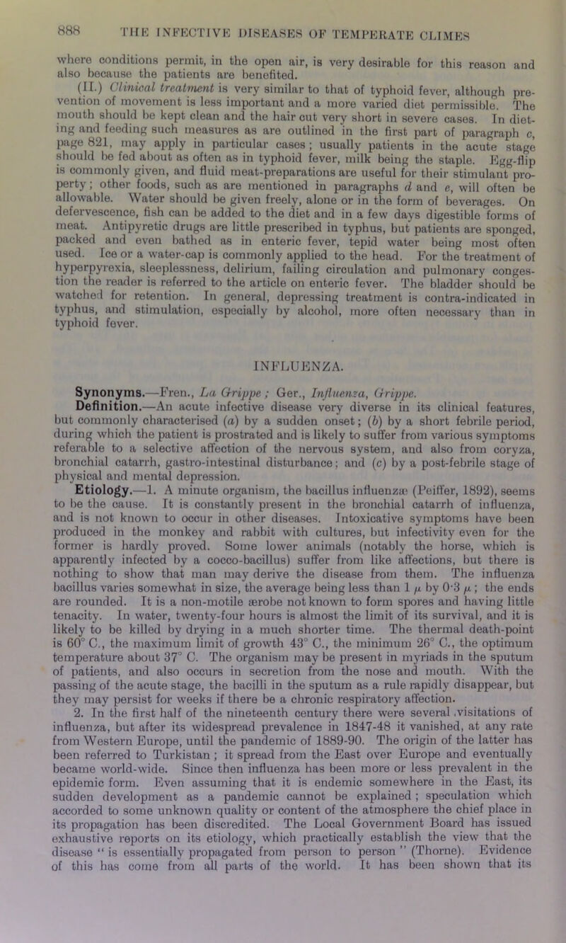 where conditions permit, in the open air, is very desirable for this reason and also because the patients are benefited. (II.) Clinical treatment is very similar to that of typhoid fever, although pre- vention of movement is less important and a more varied diet permissible. The mouth should he kept clean and the haircut very short in severe cases. In diet- ing and feeding such measures as are outlined in the first part of paragraph c, page 821, may apply in particular cases ; usually patients in the acute stage should lie fed about as often as in typhoid fever, milk being the staple. Egg-flip is commonly given, and fluid meat-preparations are useful for their stimulant pro- perty ; other foods, such as are mentioned in paragraphs d and e, will often be allowable. Water should be given freely, alone or in the form of beverages. On defei vescence, fish can be added to the diet and in a few days digestible forms of meat. Antipyretic drugs are little prescribed in typhus, but patients are sponged, packed and even bathed as in enteric fever, tepid water being most often used. Ice or a water-cap is commonly applied to the head. For the treatment of hyperpyrexia, sleeplessness, delirium, failing circulation and pulmonary conges- tion the reader is referred to the article on enteric fever. The bladder should be watched for retention. In general, depressing treatment is contra-indicated in typhus, and stimulation, especially by alcohol, more often necessary than in typhoid fever. INFLUENZA. Synonyms.—Fren., La Grippe; Ger., Influenza, Grippe. Definition.—An acute infective disease very diverse in its clinical features, but commonly characterised (a) by a sudden onset; (b) by a short febrile period, during which the patient is prostrated and is likely to suffer from various symptoms referable to a selective affection of the nervous system, and also from coryza, bronchial catarrh, gastro-intestinal disturbance; and (c) by a post-febrile stage of physical and mental depression. Etiology.—1. A minute organism, the bacillus influenza) (Peiffer, 1892), seems to be the cause. It is constantly present in the bronchial catarrh of influenza, and is not known to occur in other diseases. Intoxicative symptoms have been produced in the monkey and rabbit with cultures, but infectivity even for the former is hardly proved. Some lower animals (notably the horse, which is apparently infected by a cocco-bacillus) suffer from like affections, but there is nothing to show that man may derive the disease from them. The influenza bacillus varies somewhat in size, the average being less than 1 /x by 0-3 p; the ends are rounded. It is a non-motile aerobe not known to form spores and having little tenacity. In water, twenty-four hours is almost the limit of its survival, and it is likely to be killed by drying in a much shorter time. The thermal death-point is 60° C., the maximum limit of growth 43° C., the minimum 26° C., the optimum temperature about 37° C. The organism may be present in myriads in the sputum of patients, and also occurs in secretion from the nose and mouth. With the passing of the acute stage, the bacilli in the sputum as a rule rapidly disappear, but they may persist for weeks if there be a chronic respiratory affection. 2. In the first half of the nineteenth century there were several .visitations of influenza, but after its widespread prevalence in 1847-48 it vanished, at any rate from Western Europe, until the pandemic of 1889-90. The origin of the latter has been referred to Turkistan ; it spread from the East over Europe and eventually became world-wide. Since then influenza has been more or less prevalent in the epidemic form. Even assuming that it is endemic somewhere in the East, its sudden development as a pandemic cannot be explained ; speculation which accorded to some unknown quality or content of the atmosphere the chief place in its propagation has been discredited. The Local Government Board has issued exhaustive reports on its etiology, which practically establish the view that the disease “ is essentially propagated from person to person ” (Thorne). Evidence of this has come from all parts of the world. It has been shown that its