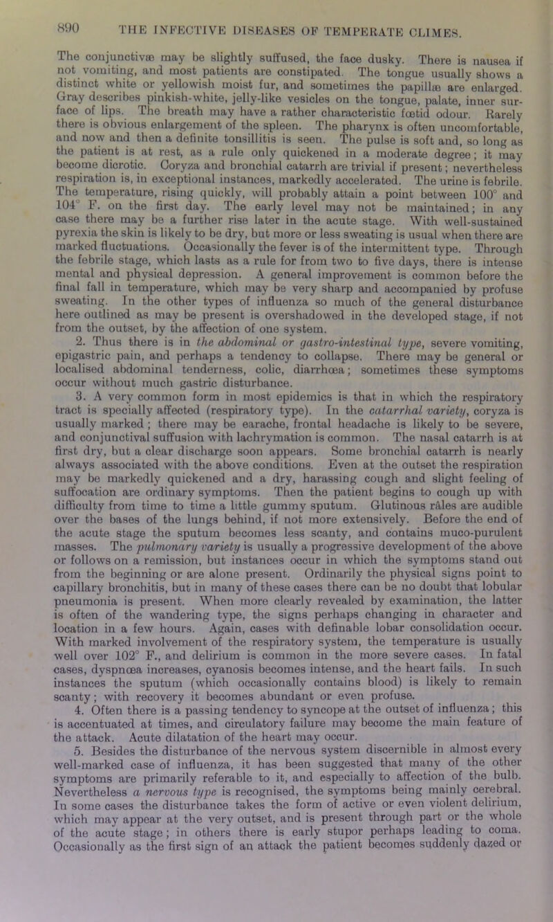 The conjunctives may be slightly suffused, the face dusky. There is nausea if not vomiting, and most patients are constipated. The tongue usually shows a distinct white or yellowish moist fur, and sometimes the papilhe are' enlarged. Gray describes pinkish-white, jelly-like vesicles on the tongue, palate, inner sur- face of lips. The breath may have a rather characteristic foetid odour. Rarely there is obvious enlargement of the spleen. The pharynx is often uncomfortable, and now and then a definite tonsillitis is seen. The pulse is soft and, so long as the patient is at rest, as a rule only quickened in a moderate degree; it may become dicrotic. Coryza and bronchial catarrh are trivial if present; nevertheless respiration is, in exceptional instances, markedly accelerated. The urine is febrile. The temperature, rising quickly, will probably attain a point between 100° and 104 F. on the first day. The early level may not be maintained; in any case there may be a further rise later in the acute stage. With well-sustained pyrexia the skin is likely to be dry, but more or less sweating is usual when there are marked fluctuations. Occasionally the fever is of the intermittent type. Through the febrile stage, which lasts as a rule for from two to five days, there is intense mental and physical depression. A general improvement is common before the final fall in temperature, which may be very sharp and accompanied by profuse sweating. In the other types of influenza so much of the general disturbance here outlined as may be present is overshadowed in the developed stage, if not from the outset, by the affection of one system. 2. Thus there is in the abdominal or gastro-intestinal type, severe vomiting, epigastric pain, and perhaps a tendency to collapse. There may be general or localised abdominal tenderness, colic, diarrhoea; sometimes these symptoms occur without much gastric disturbance. 3. A very common form in most epidemics is that in which the respiratory tract is specially affected (respiratory type). In the catarrhal variety, coryza is usually marked ; there may be earache, frontal headache is likely to be severe, and conjunctival suffusion with lachrymation is common. The nasal catarrh is at first dry, but a clear discharge soon appears. Some bronchial catarrh is nearly always associated with the above conditions. Even at the outset the respiration may be markedly quickened and a dry, harassing cough and slight feeling of suffocation are ordinary symptoms. Then the patient begins to cough up with difficulty from time to time a little gummy sputum. Glutinous rfiles are audible over the bases of the lungs behind, if not more extensively. Before the end of the acute stage the sputum becomes less scanty, and contains muco-purulent masses. The pulmonary variety is usually a progressive development of the above or follows on a remission, but instances occur in which the symptoms stand out from the beginning or are alone present. Ordinarily the physical signs point to capillary bronchitis, but in many of these cases there can be no doubt that lobular pneumonia is present. When more clearly revealed by examination, the latter is often of the wandering type, the signs perhaps changing in character and location in a few hours. Again, cases with definable lobar consolidation occur. With marked involvement of the respiratory system, the temperature is usually well over 102° F., and delirium is common in the more severe cases. In fatal cases, dyspnoea increases, cyanosis becomes intense, and the heart fails. In such instances the sputum (which occasionally contains blood) is likely to remain scanty; with recovery it becomes abundant or even profuse. 4. Often there is a passing tendency to syncope at the outset of influenza; this is accentuated at times, and circulatory failure may become the main feature of the attack. Acute dilatation of the heart may occur. 5. Besides the disturbance of the nervous system discernible in almost every well-marked case of influenza, it has been suggested that many of the other symptoms are primarily referable to it, and especially to affection of the bulb. Nevertheless a nervous type is recognised, the symptoms being mainly cerebral. In some cases the disturbance takes the form of active or even violent delirium, which may appear at the very outset, and is present through part or the whole of the acute stage; in others there is early stupor perhaps leading to coma. Occasionally as the first sign of an attack the patient becomes suddenly dazed or