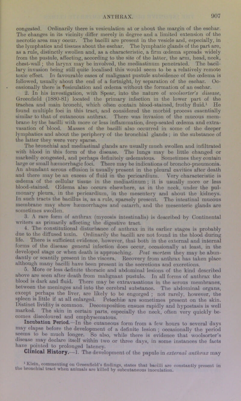 congested. Ordinarily there is vesiculation at or about the margin of the eschar. The changes in its vicinity differ merely in degree and a limited extension of the necrotic area may occur. The bacilli are present in the vesicle and, especially, in the lymphatics and tissues about the eschar. The lymphatic glands of the part are, as a rule, distinctly swollen and, as a characteristic, a firm oedema spreads widely from the pustule, affecting, according to the site of the latter, the arm, head, neck, chest-wall; the larynx may be involved, the mediastinum penetrated. The bacil- lary invasion being still quite localised this would seem to be a relatively remote toxic effect. In favourable cases of malignant pustule subsidence of the oedema is followed, usually about the end of a fortnight, by separation of the eschar. Oc- casionally there is fesiculation and oedema without the formation of an eschar. 2. In his investigation, with Spear, into the nature of ivoolsorter’s disease, Greenfield (1880-81) located the primary infection in the lower part of the trachea and main bronchi, which often contain blood-stained, frothy fluid.1 He found multiple foci in this tract, and considered the morbid process essentially similar to that of cutaneous anthrax. There was invasion of the mucous mem- brane by the bacilli with more or less inflammation, deep-seated oedema and extra- vasation of blood. Masses of the bacilli also occurred in some of the deeper lymphatics and about the periphery of the bronchial glands ; in the substance of the latter they were very sparse. The bronchial and mediastinal glands are usually much swollen and infiltrated with blood in this form of the disease. The lungs may be little changed or markedly congested, and perhaps definitely oedematous. Sometimes they contain large or small hamiorrhagic foci. There may be indications of broncho-pneumonia. An abundant serous effusion is usually present in the pleural cavities after death and there may be an excess of fluid in the pericardium. Very characteristic is tedema of the cellular tissue in the mediastinum ; it is usually more or less blood-stained. (Edema also occurs elsewhere, as in the neck, under the pul- monary pleura, in the pericardium, in the mesentery and about the kidneys. In such tracts the bacillus is, as a rule, sparsely present. The intestinal mucous membrane may show hiemorrhages and catarrh, and the mesenteric glands are sometimes swollen. 3. A rare form of anthrax (mycosis intestinalis) is described by Continental writers as primarily affecting the digestive tract. 4. The constitutional disturbance of anthrax in its earlier stages is probably due to the diffused toxin. Ordinarily the Imcilli are not found in the blood during life. There is sufficient evidence, however, that both in the external and internal forms of the disease general infection does occur, occasionally at least, in the developed stage or when death is approaching. Post mortem they may he abun- dantly or scantily present in the viscera. Recovery from anthrax has taken place although many bacilli have been present in the secretions and excretions. 5. More or less definite thoracic and abdominal lesions of the kind described above are seen after death from malignant pustule. In all forms of anthrax the blood is dark and fluid. There may be extravasations in the serous membranes, between the meninges and into the cerebral substance. The alxlominal organs, except perhaps the liver, are likely to be engorged ; not rarely, however, the spleen is little if at all enlarged. Petechiae are sometimes present on the skin. Distinct lividity is common. Decomposition ensues rapidly and hypostasis is well marked. The skin in certain parts, especially the neck, often very quickly be- comes discoloured and emphysematous. Incubation Period.—In the cutaneous form from a few hours to several days may elapse before the development of a definite lesion ; occasionally the period seems to be much longer. So also, while there is evidence that woolsorter’s disease may declare itself within two or three days, in some instances the facts have pointed to prolonged latency. Clinical History.—1. The development of the papule in external anthrax may Klein, commenting on Greenfield'* findings, states that bacilli are constantly present in the bronchial tract when animals are killed by subcutaneous inoculation.