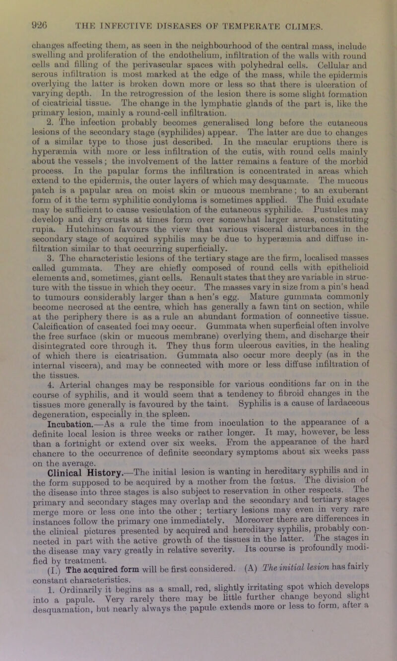 changes affecting them, as seen in the neighbourhood of the central mass, include swelling and proliferation of the endothelium, infiltration of the walls with round cells and filling of the perivascular spaces with polyhedral cells. Cellular and serous infiltration is most marked at the edge of the mass, while the epidermis overlying the latter is broken down more or less so that there is ulceration of varying depth. In the retrogression of the lesion there is some slight formation of cicatricial tissue. The change in the lymphatic glands of the part is, like the primary lesion, mainly a round-cell infiltration. 2. The infection probably becomes generalised long before the cutaneous lesions of the secondary stage (syphilides) appear. The latter are due to changes of a similar type to those just described. In the macular eruptions there is hypenemia with more or less infiltration of the cutis, with round cells mainly about the vessels; the involvement of the latter remains a feature of the morbid process. In the papular forms the infiltration is concentrated in areas which extend to the epidermis, the outer layers of which may desquamate. The mucous patch is a papular area on moist skin or mucous membrane; to an exuberant form of it the term syphilitic condyloma is sometimes applied. The fluid exudate may he sufficient to cause vesiculation of the cutaneous syphilide. Pustules may develop and dry crusts at times form over somewhat larger areas, constituting rupia. Hutchinson favours the view that various visceral disturbances in the secondary stage of acquired syphilis may be due to hypersemia and diffuse in- filtration similar to that occurring superficially. 3. The characteristic lesions of the tertiary stage are the firm, localised masses called gummata. They are chiefly composed of round cells with epithelioid elements and, sometimes, giant cells. Renault states that they are variable in struc- ture with the tissue in which they occur. The masses vary in size from a pin's head to tumours considerably larger than a hen’s egg. Mature gummata commonly become necrosed at the centre, which has generally a fawn tint on section, while at the periphery there is as a rule an abundant formation of connective tissue. Calcification of caseated foci may occur. Gummata wrhen superficial often involve the free surface (skin or mucous membrane) overlying them, and discharge their disintegrated core through it. They thus form ulcerous cavities, in the healing of which there is cicatrisation. Gummata also occur more deeply (as in the internal viscera), and may be connected with more or less diffuse infiltration of the tissues. 4. Arterial changes may be responsible for various conditions far on in the course of syphilis, and it would seem that a tendency to fibroid changes in the tissues more generally is favoured by the taint. Syphilis is a cause of lardaceous degeneration, especially in the spleen. Incubation.—As a rule the time from inoculation to the appearance of a definite local lesion is three weeks or rather longer. It may, however, be less than a fortnight or extend over six weeks. From the appearance of the hard chancre to the occurrence of definite secondary symptoms about six weeks pass on the average. Clinical History—The initial lesion is wanting in hereditary syphilis and in the form supposed to be acquired by a mother from the foetus. The division of the disease into three stages is also subject to reservation in other respects. The primary and secondary stages may overlap and the secondary and tertiary stages merge more or less one into the other; tertiary lesions may even in very rare instances follow the primary one immediately. Moreover there are differences in the clinical pictures presented by acquired and hereditary syphilis, probably con- nected in part with the active growth of the tissues in the latter. The stages in the disease may vary greatly in relative severity. Its course is profoundly modi- fied by treatment. . . . ... (I. i The acquired form will be first considered. (A) The initial lesion has fairly constant characteristics. . , , , 1. Ordinarily it begins as a small, red, slightly irritating spot which develops into a papule. Very rarely there may be little further change beyond slight desquamation, but nearly always the papule extends more or less to form, after a