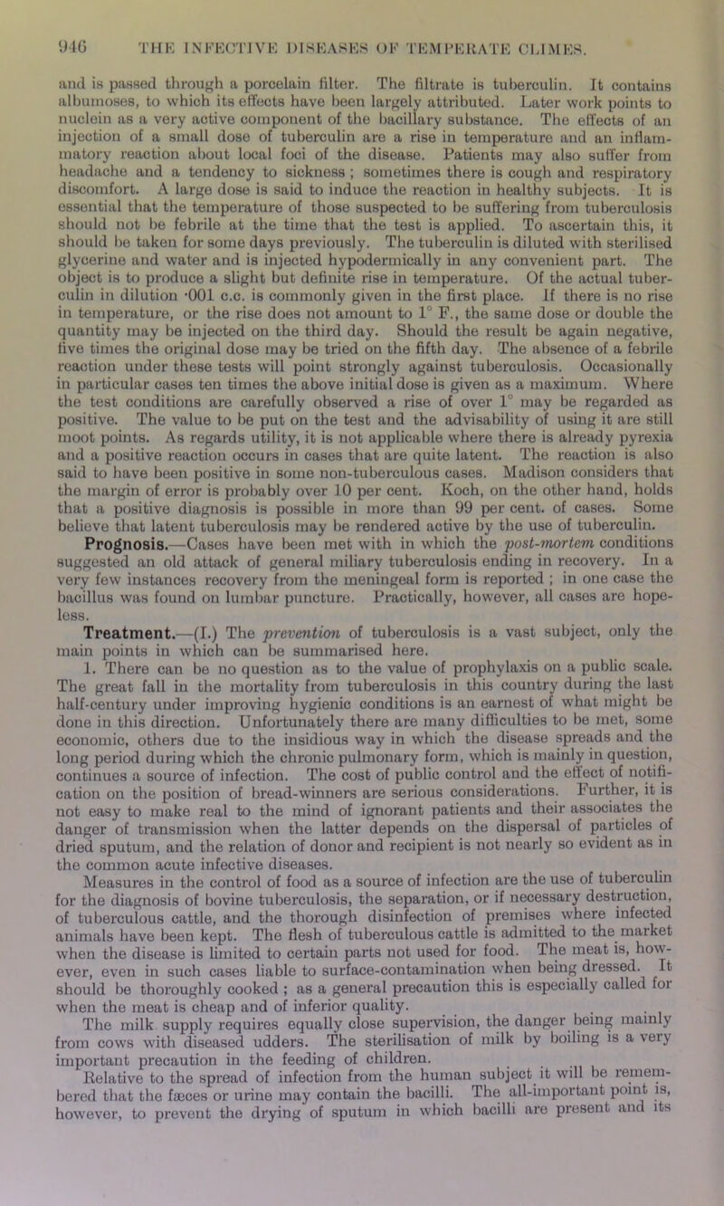 and is passed through a porcelain filter. The filtrate is tuberculin. It contains alburaoses, to which its effects have been largely attributed. Later work points to nuclein as a very active component of the bacillary substance. The effects of an injection of a small dose of tuberculin are a rise in temperature and an inflam- matory reaction about local foci of the disease. Patients may also suffer from headache and a tendency to sickness ; sometimes there is cough and respiratory discomfort. A large dose is said to induce the reaction in healthy subjects. It is essential that the temperature of those suspected to be suffering from tuberculosis should not be febrile at the time that the test is applied. To ascertain this, it should lie taken for some days previously. The tuberculin is diluted with sterilised glycerine and water and is injected hypodermically in any convenient part. The object is to produce a slight but definite rise in temperature. Of the actual tuber- culin in dilution •001 c.c. is commonly given in the first place, if there is no rise in temperature, or the rise does not amount to 1 F., the same dose or double the quantity may be injected on the third day. Should the result be again negative, five times the original dose may be tried on the fifth day. The absence of a febrile reaction under these tests will point strongly against tuberculosis. Occasionally in particular cases ten times the above initial dose is given as a maximum. Where the test conditions are carefully observed a rise of over 1° may be regarded as positive. The value to be put on the test and the advisability of using it are still moot points. As regards utility, it is not applicable where there is already pyrexia and a positive reaction occurs in cases that are quite latent. The reaction is also said to have been positive in some non-tuberculous cases. Madison considers that the margin of error is probably over 10 per cent. Koch, on the other hand, holds that a positive diagnosis is possible in more than 99 per cent, of cases. Some believe that latent tuberculosis may be rendered active by the use of tuberculin. Prognosis.—Cases have been met with in which the post-mortem conditions suggested an old attack of general miliary tuberculosis ending in recovery. In a very few instances recovery from the meningeal form is reported ; in one case the bacillus was found on lumbar puncture. Practically, however, all cases are hope- less. Treatment.—(I.) The prevention of tuberculosis is a vast subject, only the main points in which can be summarised here. 1. There can be no question as to the value of prophylaxis on a public scale. The great fall in the mortality from tuberculosis in this country during the last half-century under improving hygienic conditions is an earnest of what might be done in this direction. Unfortunately there are many difficulties to be met, some economic, others due to the insidious way in which the disease spreads and the long period during which the chronic pulmonary form, which is mainly in question, continues a source of infection. The cost of public control and the effect of notifi- cation on the position of bread-winners are serious considerations. Further, it is not easy to make real to the mind of ignorant patients and their associates the danger of transmission when the latter depends on the dispersal of particles of dried sputum, and the relation of donor and recipient is not nearly so evident as in the common acute infective diseases. Measures in the control of food as a source of infection are the use of tuberculin for the diagnosis of bovine tuberculosis, the separation, or if necessary destruction, of tuberculous cattle, and the thorough disinfection of premises where infected animals have been kept. The flesh of tuberculous cattle is admitted to the market when the disease is limited to certain parts not used for food. The meat is, how- ever, even in such cases liable to surface-contamination when being dressed. It should be thoroughly cooked ; as a general precaution this is especially called foi when the meat is cheap and of inferior quality. . . The milk supply requires equally close supervision, the danger being mainly from cows with diseased udders. The sterilisation of milk by boiling is a very important precaution in the feeding of children. Relative to the spread of infection from the human subject, it will be remem- bered that the faeces or urine may contain the bacilli. The all-important point is, however, to prevent the drying of sputum in which bacilli are present and its