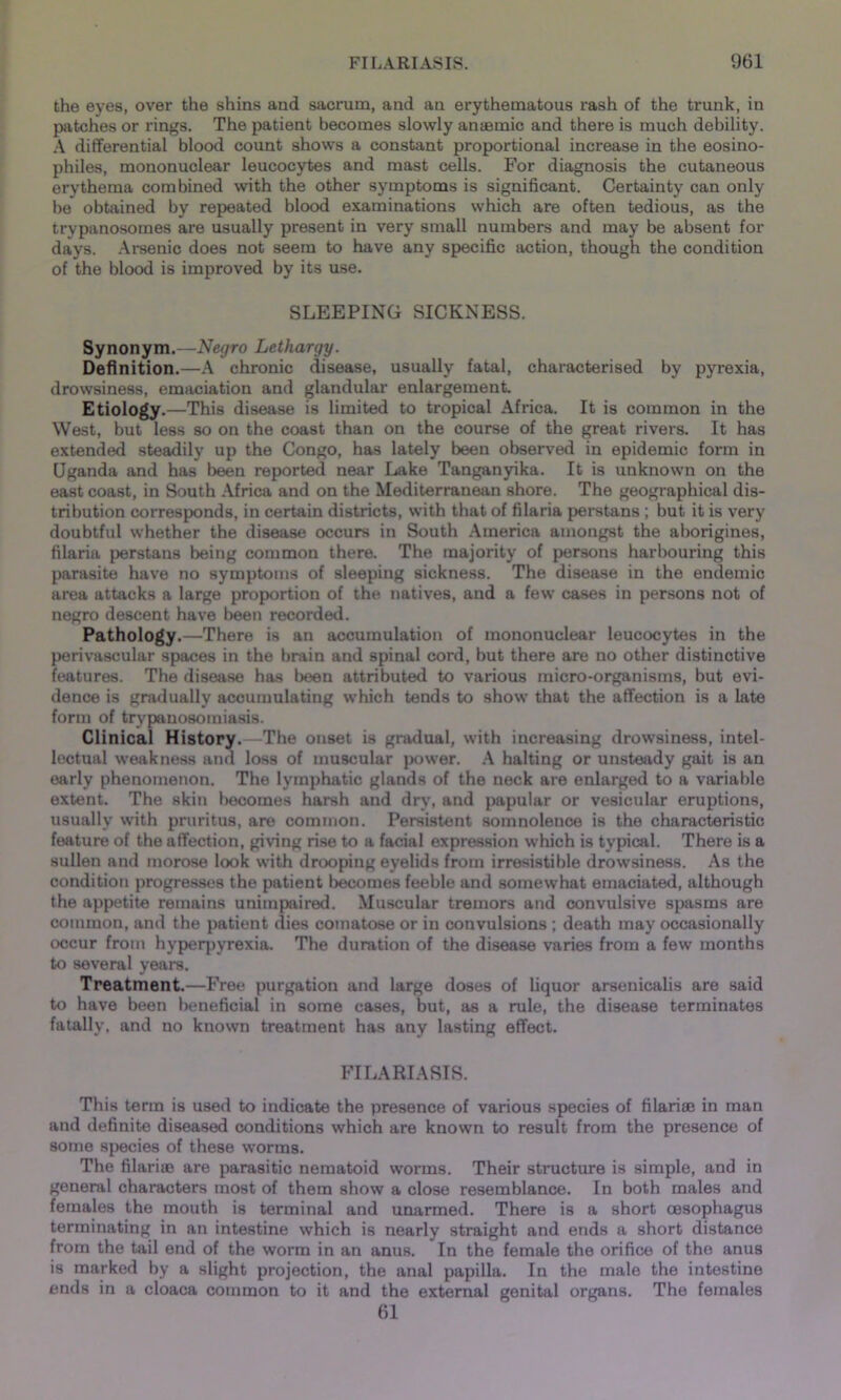the eyes, over the shins and sacrum, and an erythematous rash of the trunk, in patches or rings. The patient becomes slowly amende and there is much debility. A differential blood count shows a constant proportional increase in the eosino- philes, mononuclear leucocytes and mast cells. For diagnosis the cutaneous erythema combined with the other symptoms is significant. Certainty can only be obtained by repeated blood examinations which are often tedious, as the trypanosomes are usually present in very small numbers and may be absent for days. Arsenic does not seem to have any specific action, though the condition of the blood is improved by its use. SLEEPING SICKNESS. Synonym.—Negro Lethargy. Definition.—A chronic disease, usually fatal, characterised by pyrexia, drowsiness, emaciation and glandular enlargement. Etiology.—This disease is limited to tropical Africa. It is common in the West, but less so on the coast than on the course of the great rivers. It has extended steadily up the Congo, has lately been observed in epidemic form in Uganda and has been reported near Lake Tanganyika. It is unknown on the east coast, in South Africa and on the Mediterranean shore. The geographical dis- tribution corresponds, in certain districts, with that of filaria perstans ; but it is very doubtful whether the disease occurs in South America amongst the aborigines, filaria perstans being common there. The majority of persons harbouring this parasite have no symptoms of sleeping sickness. The disease in the endemic area attacks a large proportion of the natives, and a few cases in persons not of negro descent have been recorded. Pathology.—There is an accumulation of mononuclear leucocytes in the perivascular spaces in the brain and spinal cord, but there are no other distinctive features. The disease has been attributed to various micro-organisms, but evi- dence is gradually accumulating which tends to show that the affection is a late form of trypanosomiasis. Clinical History.—The onset is gradual, with increasing drowsiness, intel- lectual weakness and loss of muscular power. A halting or unsteady gait is an early phenomenon. The lymphatic glands of the neck are enlarged to a variable extent. The skin becomes harsh and dry, and papular or vesicular eruptions, usually with pruritus, are common. Persistent somnolence is the characteristic feature of the affection, giving rise to a facial expression which is typical. There is a sullen and morose look with drooping eyelids from irresistible drowsiness. As the condition progresses the patient becomes feeble and somewhat emaciated, although the appetite remains unimpaired. Muscular tremors and convulsive spasms are common, and the patient dies comatose or in convulsions ; death may occasionally occur from hyperpyrexia. The duration of the disease varies from a few months to several years. Treatment.—Free purgation and large doses of liquor arsenicalis are said to have been beneficial in some cases, but, as a rule, the disease terminates fatally, and no known treatment has any lasting effect. FILARIASIS. This term is used to indicate the presence of various species of filariae in man and definite diseased conditions which are known to result from the presence of some species of these worms. The filarite are parasitic nematoid worms. Their structure is simple, and in general characters most of them show a close resemblance. In both males and females the mouth is terminal and unarmed. There is a short oesophagus terminating in an intestine which is nearly straight and ends a short distance from the tail end of the worm in an anus. In the female the orifice of the anus is marked by a slight projection, the anal papilla. In the male the intestine ends in a cloaca common to it and the external genital organs. The females 61