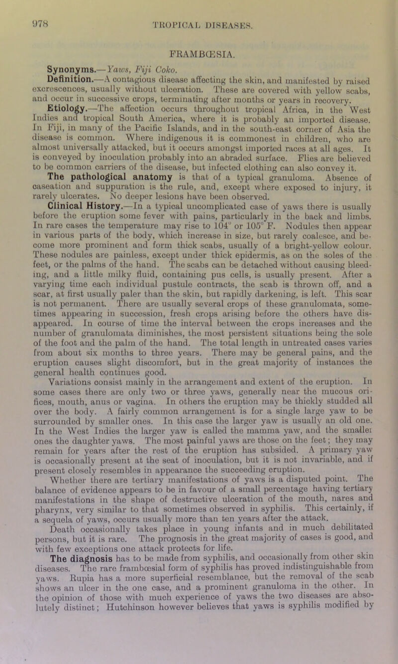 FRAMBCESIA. Synonyms.— Yaws, Fiji Coko. Definition.—A contagious disease affecting the skin, and manifested by raised excrescences, usually without ulceration. These are covered with yellow scabs, and occur in successive crops, terminating after months or years in recovery. Etiology.—The affection occurs throughout tropical Africa, in the West Indies and tropical South America, where it is probably an imported disease. In Fiji, in many of the Pacific Islands, and in the south-east corner of Asia the disease is common. Where indigenous it is commonest in children, who are almost universally attacked, but it occurs amongst imported races at all ages. It is conveyed by inoculation probably into an abraded surface. Flies are believed to be common carriers of the disease, but infected clothing can also convey it. The pathological anatomy is that of a typical granuloma. Absence of caseation and suppuration is the rule, and, except where exposed to injury, it rarely ulcerates. No deeper lesions have been observed. Clinical History.—In a typical uncomplicated case of yaws there is usually before the eruption some fever with pains, particularly in the back and limbs. In rare cases the temperature may rise to 104u or 105° F. Nodules then appear in various parts of the body, which increase in size, but rarely coalesce, and be- come more prominent and form thick scabs, usually of a bright-yellow colour. These nodules are painless, except under thick epidermis, as on the soles of the feet, or the palms of the hand. The scabs can be detached without causing bleed- ing, and a little milky fluid, containing pus cells, is usually present. After a varying time each individual pustule contracts, the scab is thrown off, and a scar, at first usually paler than the skin, but rapidly darkening, is left. This scar is not permanent. There are usually several crops of these granulomata, some- times appearing in succession, fresh crops arising before the others have dis- appeared. In course of time the interval between the crops increases and the number of granulomata diminishes, the most persistent situations being the sole of the foot and the palm of the hand. The total length in untreated cases varies from about six months to three years. There may be general pains, and the eruption causes slight discomfort, but in the great majority of instances the general health continues good. Variations consist mainly in the arrangement and extent of the eruption. In some cases there are only two or three yaws, generally near the mucous ori- fices, mouth, anus or vagina. In others the eruption may be thickly studded all over the body. A fairly common arrangement is for a single large yaw to be surrounded by smaller ones. In this case the larger yaw is usually an old one. In the West Indies the larger yaw is called the mamma yaw, and the smallei ones the daughter yaws. The most painful yaws are those on the feet; they may remain for years after the rest of the eruption has subsided. A primary yaw is occasionally present at the seat of inoculation, but it is not invariable, and if present closely resembles in appearance the succeeding eruption. Whether there are tertiary manifestations of yaws is a disputed point. The balance of evidence appears to be in favour of a small percentage having tertiary manifestations in the shape of destructive ulceration of the mouth, nares and pharynx, very similar to that sometimes observed in syphilis. This certainly, if a sequela of yaws, occurs usually more than ten years after the attack. Death occasionally takes place in young infants and in much debilitated persons, but it is rare. The prognosis in the great majority of cases is good, and with few exceptions one attack protects for life. The diagnosis has to be made from syphilis, and occasionally from other skin diseases. The rare framboesial form of syphilis has proved indistinguishable from yaws. Rupia has a more superficial resemblance, but the removal of the scab shows an ulcer in the one case, and a prominent granuloma in the other. In the opinion of those with much experience of yaws the two diseases are abso- lutely distinct; Hutchinson however believes that yaws is syphilis modified by