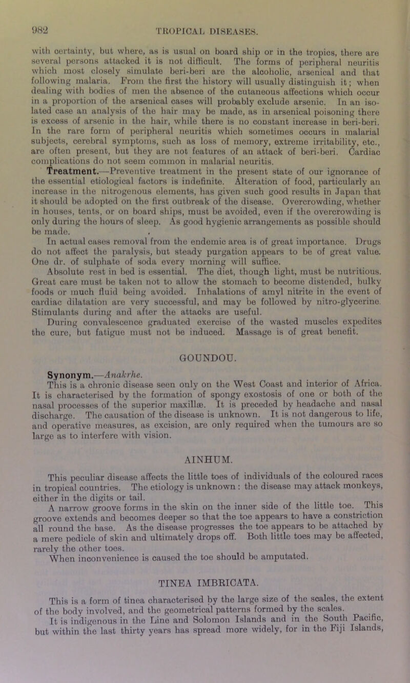 with certainty, but where, as is usual on board ship or in the tropics, there are several persons attacked it is not difficult. The forms of peripheral neuritis which most closely simulate beri-beri are the alcoholic, arsenical and that following malaria. From the first the history will usually distinguish it; when dealing with bodies of men the absence of the cutaneous affections which occur in a proportion of the arsenical cases will probably exclude arsenic. In an iso- lated case an analysis of the hair may be made, as in arsenical poisoning there is excess of arsenic in the hair, while there is no constant increase in beri-beri. In the rare form of peripheral neuritis which sometimes occurs in malarial subjects, cerebral symptoms, such as loss of memory, extreme irritability, etc., are often present, but they are not features of an attack of beri-beri. Cardiac complications do not seem common in malarial neuritis. Treatment.—Preventive treatment in the present state of our ignorance of the essential etiological factors is indefinite. Alteration of food, particularly an increase in the nitrogenous elements, has given such good results in Japan that it should be adopted on the first outbreak of the disease. Overcrowding, whether in houses, tents, or on board ships, must be avoided, even if the overcrowding is only during the hours of sleep. As good hygienic arrangements as possible should be made. In actual cases removal from the endemic area is of great importance. Drugs do not affect the paralysis, but steady purgation appears to be of great value. One dr. of sulphate of soda every morning will suffice. Absolute rest in bed is essential. The diet, though light, must be nutritious. Great care must be taken not to allow the stomach to become distended, bulky foods or much fluid being avoided. Inhalations of amyl nitrite in the event of cardiac dilatation are very successful, and may be followed by nitro-glycerine. Stimulants during and after the attacks are useful. During convalescence graduated exercise of the wasted muscles expedites the cure, but fatigue must not be induced. Massage is of great benefit. GOUNDOU. Synonym.—Anakrhe. This is a chronic disease seen only on the West Coast and interior of Africa. It is characterised by the formation of spongy exostosis of one or both of the nasal processes of the superior maxillae. It is preceded by headache and nasal discharge. The causation of the disease is unknown. It is not dangerous to life, and operative measures, as excision, are only required when the tumours are so large as to interfere with vision. AINHUM. This peculiar disease affects the little toes of individuals of the coloured races in tropical countries. The etiology is unknown : the disease may attack monkeys, either in the digits or tail, A narrow groove forms in the skin on the inner side of the little toe. This groove extends and becomes deeper so that the toe appears to have a constriction all round the base. As the disease progresses the toe appears to be attached by a mere pedicle of skin and ultimately drops off. Both little toes may be affected, rarely the other toes. When inconvenience is caused the toe should be amputated. TINEA IMBRICATA. This is a form of tinea characterised by the large size of the scales, the extent of the body involved, and the geometrical patterns formed by the scales. It is indigenous in the Line and Solomon Islands and in the South Pacific, but within the last thirty years has spread more widely, for in the Fiji Islands,