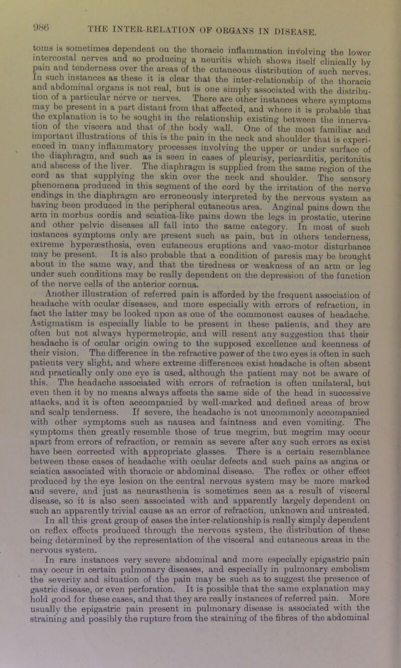 toms is sometimes dependent on the thoracic inflammation involving the lower intercostal nerves and so producing a neuritis which shows itself clinically by pain and tenderness over the areas of the cutaneous distribution of such nerves. Tn such instances as these it is clear that the inter-relationship of the thoracic and abdominal organs is not real, but is one simply associated with the distribu- tion of a particular nerve or nerves. There are other instances where symptoms may be present in a part distant from that affected, and where it is probable that the explanation is to be sought in the relationship existing between the innerva- tion of the viscera and that of the body wall. One of the most familiar and important illustrations of this is the pain in the neck and shoulder that is experi- enced in many inflammatory processes involving the upper or under surface of the diaphragm, and such as is seen in cases of pleurisy, pericarditis, peritonitis and abscess of the liver. The diaphragm is supplied from the same region of the cord as that supplying the skin over the neck and shoulder. The sensory phenomena produced in this segment of the cord by the irritation of the nerve endings in the diaphragm are erroneously interpreted by the nervous system as having been produced in the peripheral cutaneous area. Anginal pains down the arm in morbus cordis and sciatica-like pains down the legs in prostatic, uterine and other pelvic diseases all fall into the same category. In most of such instances symptoms only are present such as pain, but in others tenderness, extreme hypenesthesia, even cutaneous eruptions and vaso-motor disturbance may be present. It is filso probable that a condition of paresis may be brought about in the same way, and that the tiredness or weakness of an arm or leg under such conditions may be really dependent on the depression of the function of the nerve cells of the anterior cornua. Another illustration of referred pain is afforded by the frequent association of headache with ocular diseases, and more especially with errors of refraction, in fact the latter may be looked upon as one of the commonest causes of headache. Astigmatism is especially liable to be present in these patients, and they are often but not always hypermetropic, and will resent any suggestion that their headache is of ocular origin owing to the supposed excellence and keenness of their vision. The difference in the refractive power of the two eyes is often in such patients very slight, and where extreme differences exist headache is often absent and practically only one eye is used, although the patient may not be aware of this. The headache associated with errors of refraction is often unilateral, but even then it by no means always affects the same side of the head in successive attacks, and it is often accompanied by well-marked and defined areas of brow and scalp tenderness. If severe, the headache is not uncommonly accompanied with other symptoms such as nausea and faintness and even vomiting. The symptoms then greatly resemble those of true megrim, but megrim may occur apart from errors of refraction, or remain as severe after any such errors as exist have been corrected with appropriate glasses. There is a certain resemblance between these cases of headache with ocular defects and such pains as angina or sciatica associated with thoracic or abdominal disease. The reflex or other effect produced by the eye lesion on the central nervous system may be more marked and severe, and just as neurasthenia is sometimes seen as a result of visceral disease, so it is also seen associated with and apparently largely dependent on such an apparently trivial cause as an error of refraction, unknown and untreated. In all this great group of cases the inter-relationship is really simply dependent on reflex effects produced through the nervous system, the distribution of these being determined by the representation of the visceral and cutaneous areas in the nervous system. In rare instances very severe abdominal and more especially epigastric pain may occur in certain pulmonary diseases, and especially in pulmonary embolism the severity and situation of the pain may be such as to suggest the presence of gastric disease, or even perforation. It is possible that the same explanation may hold good for these cases, and that they are really instances of referred pain. More usually the epigastric pain present in pulmonary disease is associated with the straining and possibly the rupture from the straining of the fibres of the abdominal