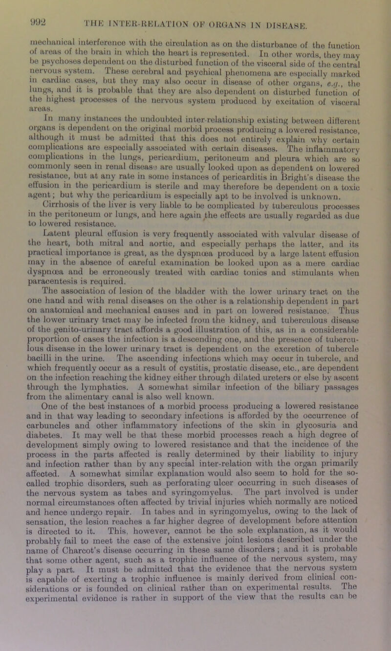 mechanical interference with the circulation as on the disturbance of the function of areas of the brain in which the heart is represented. In other words, they may be psychoses dependent on the disturbed function of the visceral side of the central nervous system. These cerebral and psychical phenomena are especially marked in cardiac cases, but they may also occur in disease of other organs, c.ij., the lungs, and it is probable that they are also dependent on disturbed function of the highest processes of the nervous system produced by excitation of visceral areas. In many instances the undoubted inter relationship existing between different organs is dependent on the original morbid process producing a lowered resistance, although it must be admitted that this does not entirely explain why certain complications are especially associated with certain diseases. The inflammatory complications in the lungs, pericardium, peritoneum and pleura which are so commonly seen in renal disease are usually looked upon as dependent on lowered resistance, but at any rate in some instances of pericarditis in Bright’s disease the effusion in the pericardium is sterile and may therefore be dependent on a toxic agent; but why the pericardium is especially apt to be involved is unknown. Cirrhosis ol the liver is very liable to be complicated by tuberculous processes in the peritoneum or lungs, and here again the effects are usually regarded as due to lowered resistance. Latent pleural effusion is very frequently associated with valvular disease of the heart, both mitral and aortic, and especially perhaps the latter, and its practical importance is great, as the dyspnoea produced by a large latent effusion may in the absence of careful examination be looked upon as a mere cardiac dyspnoea and be erroneously treated with cardiac tonics and stimulants when paracentesis is required. The association of lesion of the bladder with the lower urinary tract on the one hand and with renal diseases on the other is a relationship dependent in part on anatomical and mechanical causes and in part on lowered resistance. Thus the lower urinary tract may be infected from the kidney, and tuberculous disease of the genito-urinary tract affords a good illustration of this, as in a considerable proportion of cases the infection is a descending one, and the presence of tubercu- lous disease in the lower urinary tract is dependent on the excretion of tubercle bacilli in the urine. The ascending infections which may occur in tubercle, and which frequently occur as a result of cystitis, prostatic disease, etc., are dependent on the infection reaching the kidney either through dilated ureters or else by ascent through the lymphatics. A somewhat similar infection of the biliary passages from the alimentary canal is also well known. One of the best instances of a morbid process producing a lowered resistance and in that way leading to secondary infections is afforded by the occurrence of carbuncles and other inflammatory infections of the skin in glycosuria and diabetes. It may well be that these morbid processes reach a high degree of development simply owing to lowered resistance and that the incidence of the process in the parts affected is really determined by their liability to injury and infection rather than by any special inter-relation with the organ primarily affected. A somewhat similar explanation would also seem to hold for the so- called trophic disorders, such as perforating ulcer occurring in such diseases of the nervous system as tabes and syringomyelus. The part involved is under normal circumstances often affected by trivial injuries which normally are noticed and hence undergo repair. In tabes and in syringomyelus, owing to the lack of sensation, the lesion reaches a far higher degree of development before attention is directed to it. This, however, cannot be the sole explanation, as it would probably fail to meet the case of the extensive joint lesions described under the name of Charcot’s disease occurring in these same disorders ; and it is probable that some other agent, such as a trophic influence of the nervous system, may play a part. It must be admitted that the evidence that the nervous system is capable of exerting a trophic influence is mainly derived from clinical con- siderations or is founded on clinical rather than on experimental results. The experimental evidence is rather in support of the view that the results can be