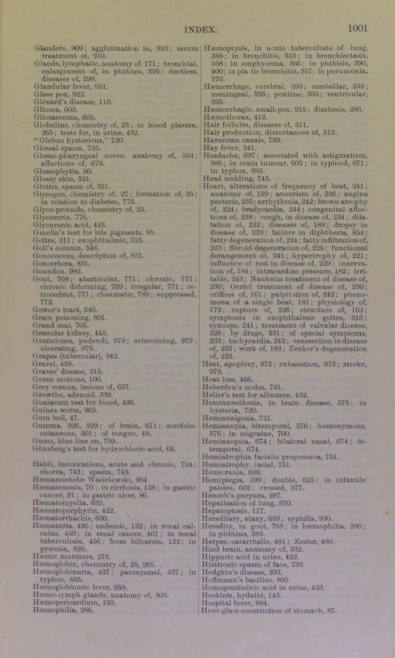 Glanders, 909; agglutination in, 910; serum treatment of, 910. Glands, lymphatic, anatomy of, 171 ; bronchial, enlargement of, in phthisis, 895; ductless, diseases of, 298. Glandular fever, 951. Glass pox, 922. Gl^nard’s disease, 116. Glioma, 605. Gliosarcoma, 605. Globulins, chemistry of, 23 ; in blood plasma, 265 ; tests for, in urine. 432. “ Globus hystericus,” 720. Glossal spasm, 735. Glosso-pharyngeal nerve, anatomy of, 534; affections of, 679. Glossophytia, 50. Glossy skin, 521. Glottis, spasm of, 351. Glycogen, chemistry of, 27 ; formation of, 35 ; in relation to diabetes, 775. Glyco-proteids, chemistry of. 25. Glycosuria, 776. Glycuronic acid, 423. Gmelin’s test for bile pigments, 65. Goitre, 811; exophthalmic, 815. Goll’s column, 546. Gonococcus, description of, 831. Gonorrhoea, 881. Goundou, 982. Gout, 768; abartieular, 771; chronic, 771; chronic deforming, 769; irregular, 771; re- trocedent, 771; rheumatic, 789; suppressed, 772. Gower’s tract, 546. Grain poisoning, 801. Grand mal, 705. Granular kidney, 445. Granuloma, pudendi, 979; sclerotising, 979; ulcerating, 979. Grapes (tubercular), 942. Gravel, 458. Graves' disease, 315. Green motions, 100. Grey cornua, lesions of, 637. Growths, adeuoid, 389. Guaiacum test for blood, 436. Guinea worm, 965. Gum boil, 47. Gumma, 926, 929: of brain, 611; scrofulo- cutaneous, 501; of tongue, 48. Gums, blue line on, 799. Giinzberg’s test for hydrochloric acid, 66. Habit, intoxications, acute and chronic, 794; chorea, 743; spasm, 743. Hwmamcebidas Wasielewski, 954 Ha>matemesis, 70 ; in cirrhosis, 138; in gastric cancer, 91; in gastric ulcer, 86. Heematomyelia, 635. Hiematoporphyrin, 422. Hiematorrhachis, 630. Hiematuria, 436; endemic, 122; in renal cal- culus, 459; in renal cancer, 461; in renal tuberculosis, 456; from bilhar/.ia. 122; in pyiemia, 828. Hsemic murmurs, 273. Haemoglobin, chemistry of, 25, 266. Hiemoglobinuria, 437; paroxysmal, 437; in typhus, 885. Hiemoglobinuric fever, 959. Htemo-iymph glands, anatomy of, 303. Hiemopericardium, 193. Hiemophilia, 286. Haemoptysis, in acute tuberculosis of lung, 388; in bronchitis, 358; in bronchiectasis, 358; in emphysema, 366; in phthisis, 390, 400; inpla tic bronchitis, 357; in pneumonia, 370. Haemorrhage, cerebral, 593; cerebellar, 595; meningeal, 595; pontine, 595; ventricular, 595. Haemorrhagic, small-pox, 915; diathesis, 286. Haemothorax, 412. Hair follicles, diseases of, 511. Hair production, disturbances of, 513. Haversian canals, 759. Hay fever, 341. Headache, 697; associated with astigmatism, 986; in brain tumour, 605 ; in typhoid, 871; in typhus, 885. Head nodding, 745. Heart, alterations of frequency of beat, 241; anatomy of, 159; aneurism of, 226; angina pectoris, 235; arrhythmia, 242; brown atrophy of, 224; bradycardia, 244; congenital affec- tions of, 238; cough, in disease of, 234 ; dila- tation ot, 222; diseases of, 188; dropsy in disease of, 283; failure in diphtheria, 854; fatty degeneration of, 224; fatty infiltration of, 223; fibroid degeneration of, 225; functional derangement of, 241; hypertrophy of, 221; influence of rest in disease of, 229; innerva- tion of, 184 ; intracardiac pressure, 182 ; irri- table, 243; Nauheim treatment of disease of, 2:30; Oertel treatment of disease of, 280; orifices of, 161 ; palpitation of, 242; pheno- mena of a single beat, 181; physiology of, 179; rupture of, 226; structure of, 162; symptoms in exophthalmic goitre, 816; syncope, 241; treatment of valvular disease, 228; by drugs, 231; of special symptoms, 233; tachycardia. 243 ; venesection in disease of, 233; work of, 183; Zeuker's degeneration of, 223. Heat, apoplexy, 978; exhaustion, 978; stroke, 973. Heat loss, 466. Heberden’s nodes, 791. Heller's test for albumen, 432. Hemiamesthesia, in brain disease, 575; in hysteria, 720. Hemianalgesia, 721. Hemianopia, bitemporal, 576; homonymous, 576; in migraine, 700. Hemianopsia, 674; bilateral nasal, 674; bi- temporal, 674. Hemiatrophia facialis progressiva, 751. Hemiatrophy, facial, 751. Hemicrauia, 699. Hemiplegia. 599; double, 625; in infantile palsies, 602; crossed, 577. Henoch’s purpura, 287. Hepatisation of lung, 870. Hepatoptosis, 117. Hereditary, ataxy, 659 ; syphilis, 930. Heredity, in gout, 768; iu htemophilia, 286; in phthisis, 385. Herpes, catarrhalis, 481 ; Zoster, 480. Hind brain, anatomy of, 532. Hippuric acid in urine, 422. Histrionic spasm of face, 733. Hodgkin’s disease, 293. Hoffmann’s bacillus, 860. Homogentissinic acid in urine, 433. Hooklets, hydatid, 143. Hospital fever, 884. Hour-glass constriction of stomach, 87.