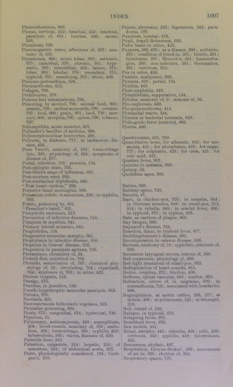 Pleurosthotonus, 902. Plexus, cervical, 552; brachial, 553; brachial, paralysis of, 681; lumbar, 556; sacral, 556. Plumbism, 799. Pneumogastric nerve, affections of, 697; ana- tomy of, 535. Pneumonia, 368; acute lobar, 368; asthenic, 375; catarrhal, 378; chronic, 381; hypo- static, 383; interstitial, 402; latent, 375; lobar, 368; lobular, 378; secondary, 375; typhoid, 375 ; wandering, 375; white, 402. Pneumo-pericardium, 194. Pneumothorax, 412. Podagra, 768. Poikilocytes, 278. Poisons and intoxications, 794. Poisoning, by alcohol, 794; animal food, 802; arsenic, 798; carbon monoxide, 798 ; cocaine, 797; food, 800; grain, 801; lead, 799; mer- cury, 800; morphia,796; opium, 7%; tobacco, 797. Poliomyelitis, acute anterior, 637. Pollender's bacillus of anthrax, 906. Polymorphonuclear leucocytes, 268. Polyuria, in diabetes, 777 ; in lardaceous dis- ease, 454. Pons Varolii, anatomy of, 532; hemorrhage into, 595; physiology of, 564; symptoms of disease of, 577. Portal, infection, 134; pyemia, 134. Post-epileptic state, 705. Post-febrile stage of influenza, 891. Post-mortem wart, 938. Post-scarlatinal diphtheria, 840. “ Post tussic suction,” 392. Posterior basal meningitis, 580. Potassium iodide, in aneurism, 256; in syphilis, 935. Potato, poisoning by, 801. “ Preacher’s hand,” 631. Presystolic murmurs, 213. Prevention of infective diseases, 816. Priapism in myelitis, 641. Primary lateral sclerosis, 648. Proglottides, 118. Progressive muscular atrophy, 661. Prophylaxis in infective disease, 816. Proptosis in Graves’ disease, 316. Propulsion in paralysis agitans, 750. Protamines, chemistry of, 24. Proteid diet, nutrition in, 762. Proteids, assimilation of, 767; chemical phy- siology of, 22; circulating, 764 ; organised, 764; synthesis of, 763 ; in urine, 422. Proteus vulgaris, 112. Prurigo, 475. Pruritus, in jaundice, 130. Pseudo-hypertrophic muscular paralysis, 665. Psilosis, 976. Psoriasis, 491. Psorospermosis follicularis vegetans, 523. Ptomaine poisoning, 802. Ptosis, 675; congenital, 674; hysterical, 720. Ptyalism, 51. Pulmonary, actinomycosis, 403; aspergillosis, 404 ; blood-vessels, anatomy of, 166; embo- lism, 202 ; lnemorrhage, 390 ; syphilis, 402 ; tuberculosis, 385; valves, diseases of, 220. Pulsatile liver, 210. Pulsation, epigastric, 214; hepatic, 210; of aneurism, 252; of abdominal aorta, 257. Pulse, physiologically considered, 185 ; Corri- gan’s, 218. Pulsus, alternans, 242 ; bigeminus, 242 ; para- doxus, 197. Puncture, lumbar, 816. Pupil, Argyll-Robertson, 650. Purin bases in urine, 422. Purpura, 280, 476 ; as a disease, 280 ; arthritic, 281; condition of blood in, 281; febrile, 281; fulminans, 281 ; Henoch's, 281; hsemorrlia- gica, 280; non-infective, 281; rheumatica, 281; variolosa, 915. Pus in urine, 450. Pustule, malignant, 906. Pyiemia, 825 ; portal, 134. Pyelitis, 449. Pyelo-nephritis, 449. Pylephlebitis, suppurative, 134. Pylorus, anatomy of, 9 ; stenosis of, 92. Pyo-nephrosis, 449. Pyo-pneumothorax, 414. Pyramidal tracts, 544. Pyrexia in bacterial toxaemia, 810. Pythogenic fever (enteric), 865. Pyuria, 450. Quadriurates, 421, 769. Quantitative tests, for albumin, 432; for am- monia, 421; for phosphates, 423; for sugar, 777 ; for sulphates, 423; for urea, 421; for uric acid, 421. Quartan fever, 957. Quinine in malaria, 958. Quinsy, 52. Quotidian ague, 956. Rabies, 903. Railway spine, 728. Rauula, 47. Rash, in chicken-pox, 923; in measles, 844; in German measles, 848; in small-pox, 813, 814 ; in rubella, 848 ; in scarlet fever, 836; in typhoid, 871; in typhus, 885. Rats as carriers of plague, 965. Ray fungus, 980. Raynaud's disease, 754. Reaction, dia/.o, in typhoid fever, 877. Rechliugshausen’s disease, 691. Recompression in caisson disease, 636. Rectum, anatomy of, 15 ; syphilitic, stricture of, 929. Recurrent laryngeal nerves, lesions of, 350. Red corpuscles, physiology of, 266. Red-light treatment of small-pox, 922. Reduplication of heart sounds, 213. Redux, crepitus, 372 ; friction, 408. Reflexes, spinal vascular, 563; tendon, 563. Refraction, errors of, in migraine, 699; in neurasthenia, 725; associated with headache, 986. Regurgitation, at aortic orifice, 205, 217; at mitral, 206 ; at pulmonary, 221; at tricuspid, 219. lleil, island of, 528. Relapse, in typhoid, 873. Relapsing fever, 970. Remittent fever, 970. Ren mobile, 441. Renal, atrophy, 445; calculus, 458 ; colic, 459 ; cirrhosis, 445; syphilis, 458; tuberculosis, 455. Resonance, skodaic, 407. Respiration, Cheyne-Stokes’, 339; movements of air in, 336 ; rhythm of, 334. Respiratory spasm, 737.