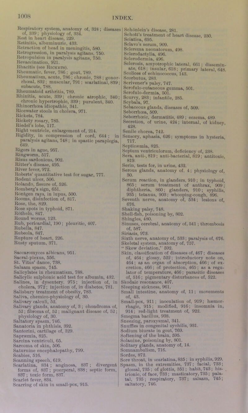 Respiratory system, anatomy of, 324 ; diseases of, 389 ; physiology of, 334. Rest in heart disease, 229. Retinitis, albuminuric, 438. Retraction of head in meningitis, 580. Retrogression, in paralysis agitans, 750. Retropulsion in paralysis agitans, 750. Revaccination, 921. Rhacitis (see Rickets). Rheumatic, fever, 786 ; gout, 789. Rheumatism, acute, 786; chronic, 788; gonor- rhosal, 832; muscular, 791; scarlatinal, 839; subacute, 788. Rheumatoid arthritis, 789. Rhinitis, acute, 889; chronic atrophic, 340; chronic hypertrophic, 389; purulent, 340. Rhinorrhcea idiopathic, 341. Ricewater stools in cholera, 971. Rickets, 784. Rickety rosary, 785. Riedel’s lobe, 117. Right ventricle, enlargement of, 214. Rigidity, in compression of cord, 644 ; in paralysis agitans, 748 ; in spastic paraplegia, 649. Rigors in ague, 957. Ringworm, 517. Risus sardonicus, 902. Ritter’s disease, 495. River fever, 972. Roberts’ quantitative test for sugar, 777. Rodent ulcer, 506. Rolando, fissure of, 526. Romberg’s sign, 651. Rontgen rays, in lupus, 500. Rooms, disinfection of, 817. Rose, the, 829. Rose spots in typhoid, 871. Rotheln, 847. Round worms, 123. Rub, pericardial, 190; pleuritic, 407. Rubella, 847. Rubeola, 847. Rupture of heart, 226. Rusty sputum, 371. Saccaromyces albicans, 951. Sacral-plexus, 556. St. Vitus’ dance, 738. Salaam spasm, 745. Salicylates in rheumatism, 788. Salicylic sulphonic acid test for albumin, 432. Salines, in dysentery. 975; injection of, in cholera, 972; injection of, in diabetes, 781. Salisbury treatment of obesity, 783. Saliva, chemico-physiology of, 30. Salivary calculi, 52. Salivary glands, anatomy of, 3 ; chondroma of, 52 ; fibroma of, 52 ; malignant disease of, 52; physiology of, 30. Saltatory spasm, 746. Sanatoria in phthisis, 392. Santorini, cartilage of, 329. Sapnemia, 825. Sarcina ventriculi, 65. Sarcoma of skin, 506. Saturnine encephalopathy, 799. Scabies, 516. Scanning speech, 619. Scarlatina, 834 ; anginosa, 837 ; divergent forms of, 837 ; puerperal, 838; septic form, 837 ; toxic form, 837. Scarlet fever, 834. Scarring of skin in small-pox, 915. Sohonlein’s disease, 281. Schott’s treatment of heart disease, 230. Sciatica, 695. Sclavo’s sorum, 909. Sclerema neonatorum, 498. Sclerodactylia, 496. Sclorodermia, 496. Sclorosis, amyotrophic lateral, 661 ; dissemin- ate, 618; insular, 618; primary lateral, 648. Scolices of echinococcus, 143. Scorbutus, 283. Scrivener’s palsy, 747. Scrofulo-cutaneous gumma, 501. Scrofulo-dermia, 501. Scurvy, 283; infantile, 285. Scybala, 97. Sebaceous glands, diseases of, 509. Seborrhoea, 509. Seborrhceic, dermatitis, 489 ; eczema, 489. Secretion, of urine, 424; internal, of kidney. 428. Senile chorea, 742. Sensory, aphasia, 626; symptoms in hysteria, 717. Septicaemia, 825. Septum ventrieulorum, deficiency of, 238. Sera, anti-, 819; anti-bacterial, 819; antitoxic, 819. Serin, tests for, in urine, 432. Serous glands, anatomy of, 4; physiology of, 30. Serum reaction, in glanders, 910; in typhoid, 865; serum treatment of anthrax, 909; diphtheria, 860; glanders, 910; syphilis, 935; tetanus, 903; whooping-cough, 896. Seventh nerve, anatomy of, 534; lesions of, 676. Shaking palsy, 748. Shell-fish, poisoning by, 802. Shingles, 480. Sinuses, cerebral, anatomy of, 541; thrombosis of, 587. Siriasis, 973. Sixth nerve, anatomy of, 533 ; paralysis of, 676. Skeletal system, anatomy of, 757. “ Skew deviation,” 592. Skin, classification of diseases of, 467 ; diseases of, 464; glossy, 522; introductory note on, 464; as an organ of absorption, 466; of ex- cretion, 466; of protection, 465; as a regu- lator of temperature, 466; parasitic diseases of, 516; pigmentary disturbances of, 522. Skodaic resonance, 407. Sleeping sickness, 961. Small intestine, anatomy of, 11; movements of, 43. Small-pox, 911; inoculation of, 919; haemor- rhagic, 915; modified, 916; insomnia in, 914; red-light treatment of, 922. Smegma bacillus, 938. Sneezing, paroxysmal, 341. Snuffles in congenital syohilis, 931. Sodium biurate in gout, 769. Softening of the brain, 595. Solanine, poisoning by, 801. Solitary glands, anatomy of, 14. Somnambulism, 716. Sordes, 872. Sore throat, in scarlatina, 835 ; in syphilis, 929. Spasm, in the extremities, 737; facial, 733; glossal, 735 ; of glottis, 351; habit, 743 ; his- . trionic, of face, 733; masticatory, 735; pala- tal, 735 ; respiratory, 737; salaam, 745; saltatory, 746.