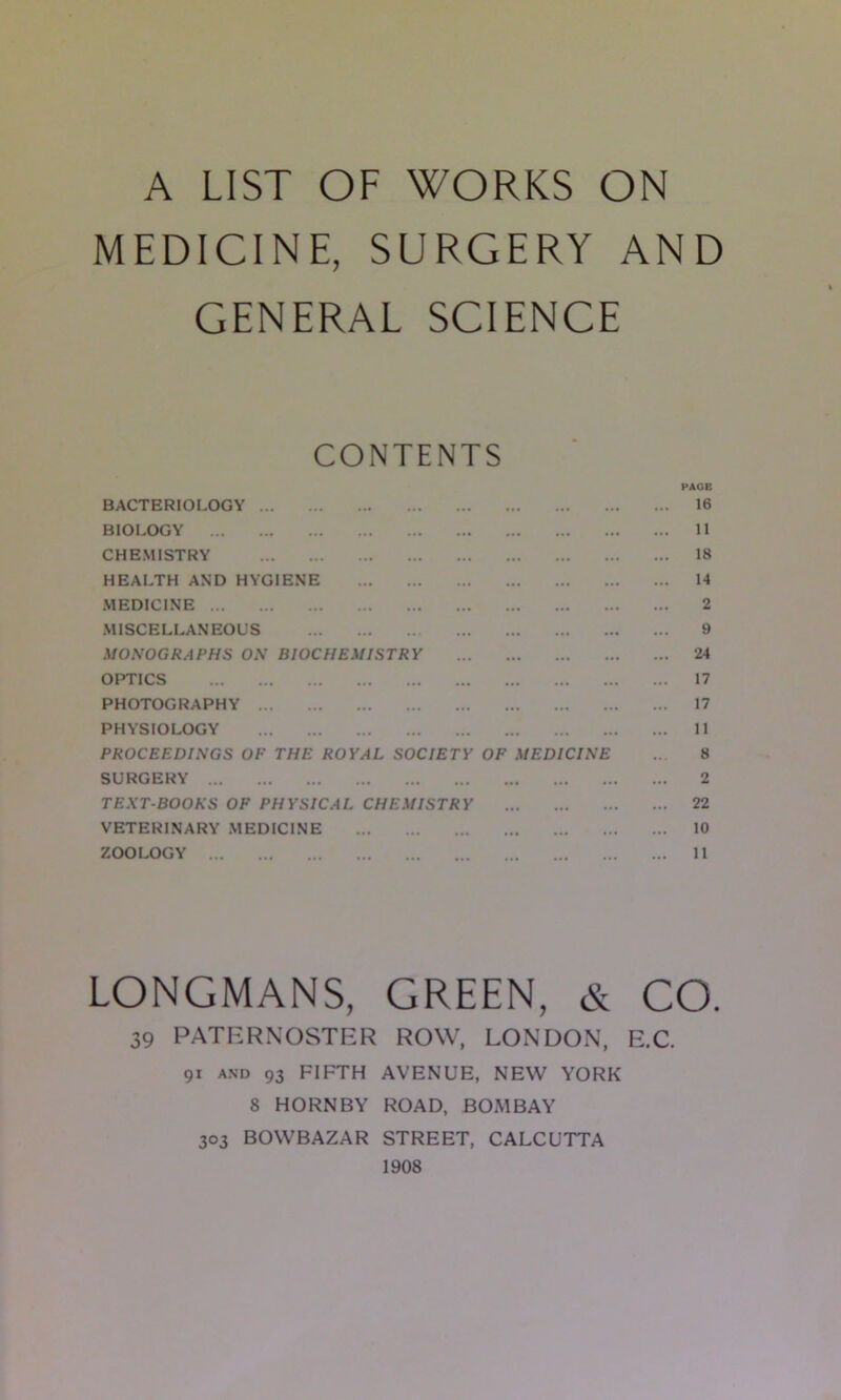 A LIST OF WORKS ON MEDICINE, SURGERY AND GENERAL SCIENCE CONTENTS PAGE BACTERIOLOGY 16 BIOLOGY 11 CHEMISTRY 18 HEALTH AND HYGIENE 14 MEDICINE 2 MISCELLANEOUS 9 MONOGRAPHS ON BIOCHEMISTRY 24 OPTICS 17 PHOTOGRAPHY 17 PHYSIOLOGY 11 PROCEEDINGS OF THE ROYAL SOCIETY OF MEDICINE .. 8 SURGERY 2 TEXT-BOOKS OF PHYSICAL CHEMISTRY 22 VETERINARY MEDICINE 10 ZOOLOGY 11 LONGMANS, GREEN, & CO. 39 PATERNOSTER ROW, LONDON, E.C. 91 AND 93 FIFTH AVENUE, NEW YORK 8 HORNBY ROAD, BOMBAY 303 BOWBAZAR STREET, CALCUTTA 1908