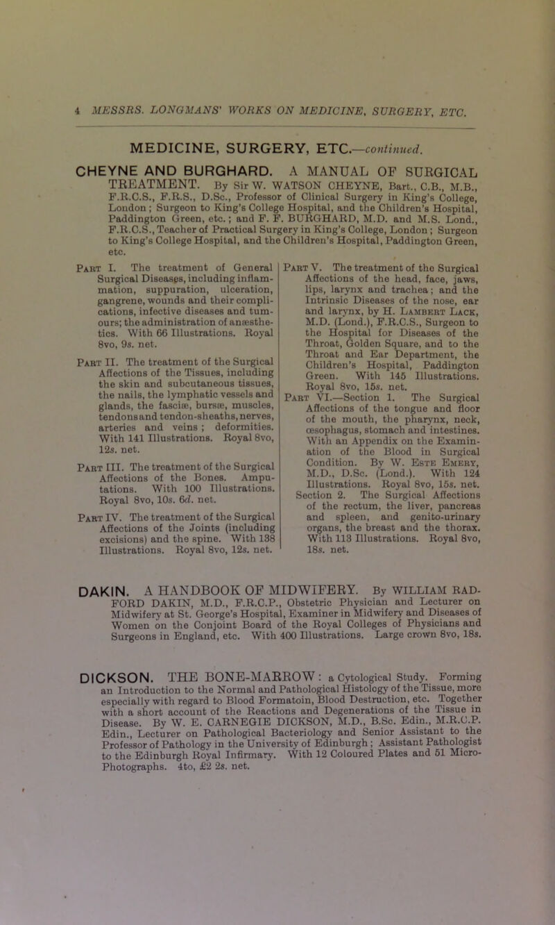 MEDICINE, SURGERY, ETC. —continued. CHEYNE AND BURGHARD. A MANUAL OF SURGICAL TREATMENT. By Sir W. WATSON CHEYNE, Bart., C.B., M.B., F.R.C.S., F.R.S., D.Sc., Professor of Clinical Surgery in King’s College, London ; Surgeon to King’s College Hospital, and the Children’s Hospital, Paddington Green, etc.; and F. F. BURGHARD, M.D. and M.S. Lond., F.R.C.S., Teacher of Practical Surg to King’s College Hospital, and the etc. Part I. The treatment of General Surgical Diseases, including inflam- mation, suppuration, ulceration, gangrene, wounds and their compli- cations, infective diseases and tum- ours; the administration of anaesthe- tics. With 66 Illustrations. Royal 8vo, 9s. net. Part II. The treatment of the Surgical Affections of the Tissues, including the skin and subcutaneous tissues, the nails, the lymphatic vessels and glands, the fasciae, bursae, muscles, tendonsand tendon-sheaths, nerves, arteries and veins ; deformities. With 141 Illustrations. Royal 8vo, 12s. net. Part III. The treatment of the Surgical Affections of the Bones. Ampu- tations. With 100 Illustrations. Royal 8vo, 10s. 6d. net. Part IY. The treatment of the Surgical Affections of the Joints (including excisions) and the spine. With 138 Illustrations. Royal 8vo, 12s. net. ery in King’s College, London ; Surgeon Children’s Hospital, Paddington Green, Part V. The treatment of the Surgical Affections of the head, face, jaws, lips, larynx and trachea; and the Intrinsic Diseases of the nose, ear and larynx, by H. Lambert Lack, M.D. (Loud.), F.R.C.S., Surgeon to the Hospital for Diseases of the Throat, Golden Square, and to the Throat and Ear Department, the Children’s Hospital, Paddington Green. With 145 Illustrations. Royal 8vo, 15s. net. Part VI.—Section 1. The Surgical Affections of the tongue and floor of the mouth, the pharynx, neck, oesophagus, stomach and intestines. With an Appendix on the Examin- ation of the Blood in Surgical Condition. By W. Este Emery, M.D., D.Sc. (Lond.). With 124 Illustrations. Royal 8vo, 15s. net. Section 2. The Surgical Affections of the rectum, the liver, pancreas and spleen, and genito-urinary organs, the breast and the thorax. With 113 Illustrations. Royal 8vo, 18s. net. DAKIN. A HANDBOOK OF MIDWIFERY. By WILLIAM RAD- FORD DAKIN, M.D., F.R.C.P., Obstetric Physician and Lecturer on Midwifery at St. George’s Hospital, Examiner in Midwifery and Diseases of Women on the Conjoint Board of the Royal Colleges of Physicians and Surgeons in England, etc. With 400 Illustrations. Large crown 8vo, 18s. DICKSON. THE BONE-MARROW: a Cytological Study. Forming an Introduction to the Normal and Pathological Histology of the Tissue, more especially with regard to Blood Formatoin, Blood Destruction, etc. Together with a short account of the Reactions and Degenerations of the Tissue in Disease. By W. E. CARNEGIE DICKSON, M.D., B.Sc. Edin., M.R.C.P. Edin., Lecturer on Pathological Bacteriology and Senior Assistant to the Professor of Pathology in the University of Edinburgh ; Assistant Pathologist to the Edinburgh Royal Infirmary. With 12 Coloured Plates and 51 Micro- Photographs. 4to, £2 2s. net.