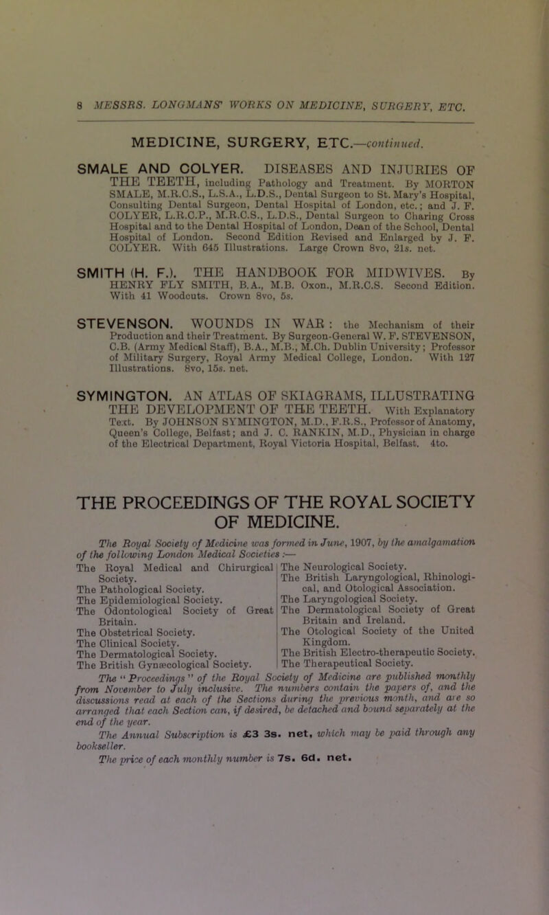 MEDICINE, SURGERY, ETC. —contin ued. SMALE AND COLYER. DISEASES AND INJURIES OF THE TEETH, including Pathology and Treatment. By MORTON SMALE, M.R.C.S., L.S.A., L.D.S., Dental Surgeon to St. Mary’s Hospital, Consulting Dental Surgeon, Dental Hospital of London, etc.; and J. F. COLYER, L.R.C.P., M.R.C.S., L.D.S., Dental Surgeon to Charing Cross Hospital and to the Dental Hospital of London, Dean of the School, Dental Hospital of London. Second Edition Revised and Enlarged by J. F. COLYER. With 645 Illustrations. Large Crown 8vo, 21s. net. SMITH (H. F.). THE HANDBOOK FOR MIDWIVES. By HENRY FLY SMITH, B.A., M.B. Oxon., M.R.C.S. Second Edition. With 41 Woodcuts. Crown 8vo, 5s. STEVENSON. WOUNDS IN WAR : the Mechanism of their Production and their Treatment. By Surgeon-General W. F. STEVENSON, C.B. (Army Medical Staff), B.A., M.B., M.Ch. Dublin University; Professor of Military Surgery, Royal Army Medical College, London. With 127 Illustrations. 8vo, 15s. net. SYMINGTON. AN ATLAS OF SKIAGRAMS, ILLUSTRATING THE DEVELOPMENT OF THE TEETH. With Explanatory Text. By JOHNSON SYMINGTON, M.D., F.R.S., Professorof Anatomy, Queen’s College, Belfast; and J. C. RANKIN, M.D., Physician in charge of the Electrical Department, Royal Victoria Hospital, Belfast. 4to. THE PROCEEDINGS OF THE ROYAL SOCIETY OF MEDICINE. The Royal Society of Medicine was formed in June, 1907, by the amalgamation of the following London Medical Societies:— The Royal Medical and Chirurgical Society. The Pathological Society. The Epidemiological Society. The Odontological Society of Great Britain. The Obstetrical Society. The Clinical Society. The Dermatological Society. The British Gynaecological Society. The Neurological Society. The British Laryngological, Rhinologi- cal, and Otological Association. The Laryngological Society. The Dermatological Society of Great Britain and Ireland. The Otological Society of the United Kingdom. The British Electro-therapeutic Society. The Therapeutical Society. The “ Proceedings ” of the Royal Society of Medicine are published monthly from November to July inclusive.' The numbers contain the papers of, and the discussions read at each of the Sections during the previous month, and aie so arranged that each Section can, if desired, be detached and bound separately at the end of the year. The Annual Subscription is £3 3s. net. which may be paid through any bookseller. The price of each monthly number is Is. 6d. net.