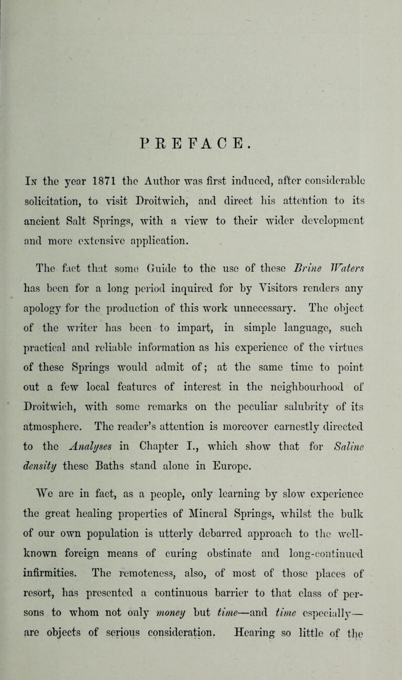 PREFACE. Ix the year 1871 the Author was first induced, after considerable solicitation, to visit Droitwich, and direct his attention to its ancient Salt Springs, with a view to their wider development and more extensive application. The fact that some Guide to the use of these Brine JFaters has been for a long period inquired for by Visitors renders any apology for the production of this work unnecessary. The object of the writer has been to impart, in simple language, such practical and reliable information as his experience of the virtues of these Springs would admit of; at the same time to point out a few local features of interest in the neighbourhood of Droitwich, with some remarks on the peculiar salubrity of its atmosphere. The reader’s attention is moreover earnestly directed to the Analyses in Chapter I., which show that for Saline density these Baths stand alone in Europe. We are in fact, as a people, only learning by slow experience the great healing properties of Mineral Springs, whilst the bulk of our own population is utterly debarred approach to the well- known foreign means of curing obstinate and long-continued infirmities. The remoteness, also, of most of those places of resort, has presented a continuous barrier to that class of per- sons to whom not only money but time—and time especially— are objects of serious consideration. Hearing so little of the