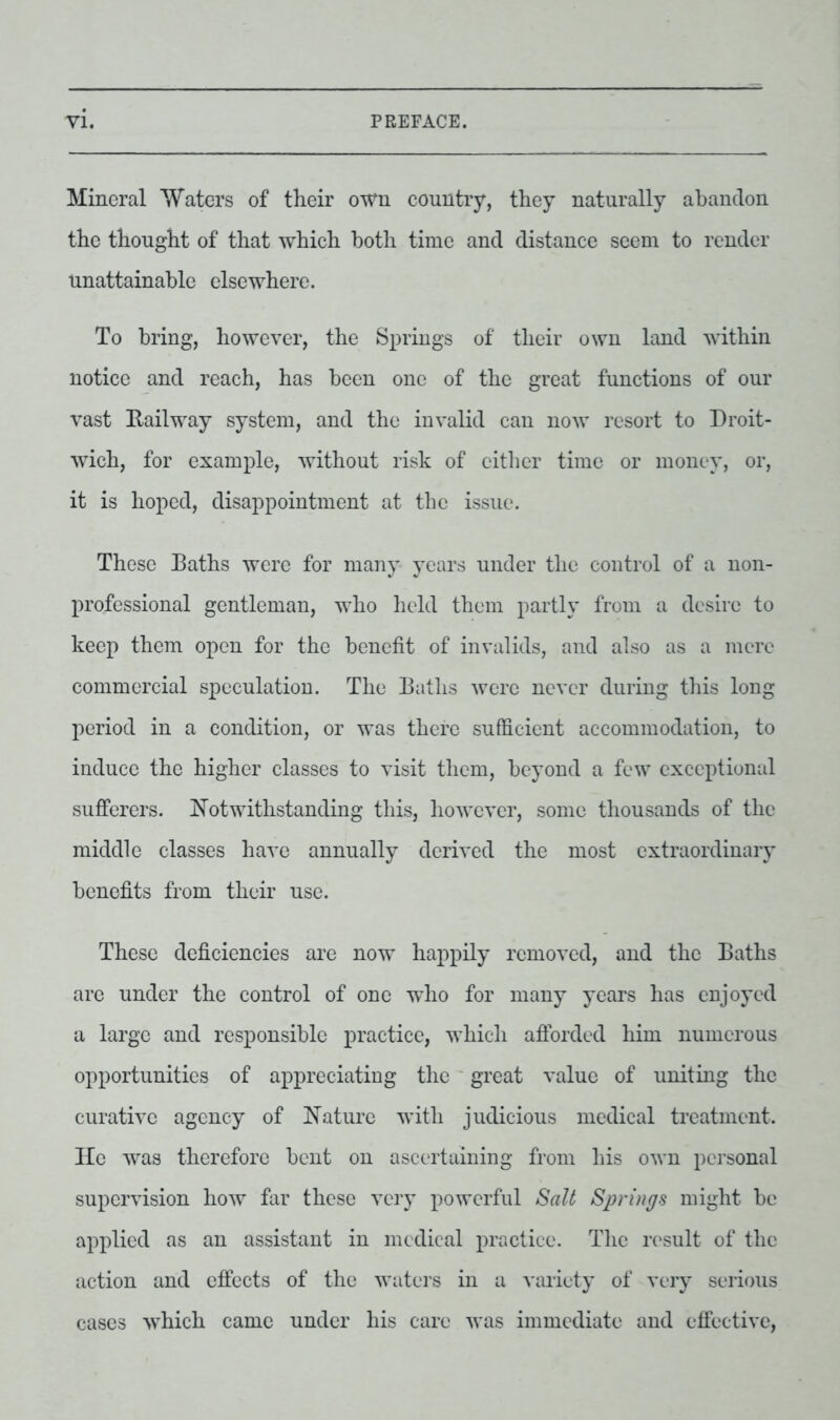 Mineral Waters of their own country, they naturally abandon the thought of that which both time and distance seem to render unattainable elsewhere. To bring, however, the Springs of their own land within notice and reach, has been one of the great functions of our vast Railway system, and the invalid can now resort to Droit- wich, for example, without risk of either time or money, or, it is hoped, disappointment at the issue. These Baths were for many years under the control of a non- professional gentleman, who held them partly from a desire to keep them open for the benefit of invalids, and also as a mere commercial speculation. The Baths were never during this long period in a condition, or was there sufficient accommodation, to induce the higher classes to visit them, beyond a few exceptional sufferers. Notwithstanding this, however, some thousands of the middle classes have annually derived the most extraordinary benefits from their use. These deficiencies are now happily removed, and the Baths are under the control of one who for many years has enjoyed a large and responsible practice, which afforded him numerous opportunities of appreciating the great value of uniting the curative agency of Nature with judicious medical treatment. He was therefore bent on ascertaining from his own personal supervision how far these very powerful Salt Springs might be applied as an assistant in medical practice. The result of the action and effects of the waters in a variety of very serious cases which came under his care was immediate and effective,
