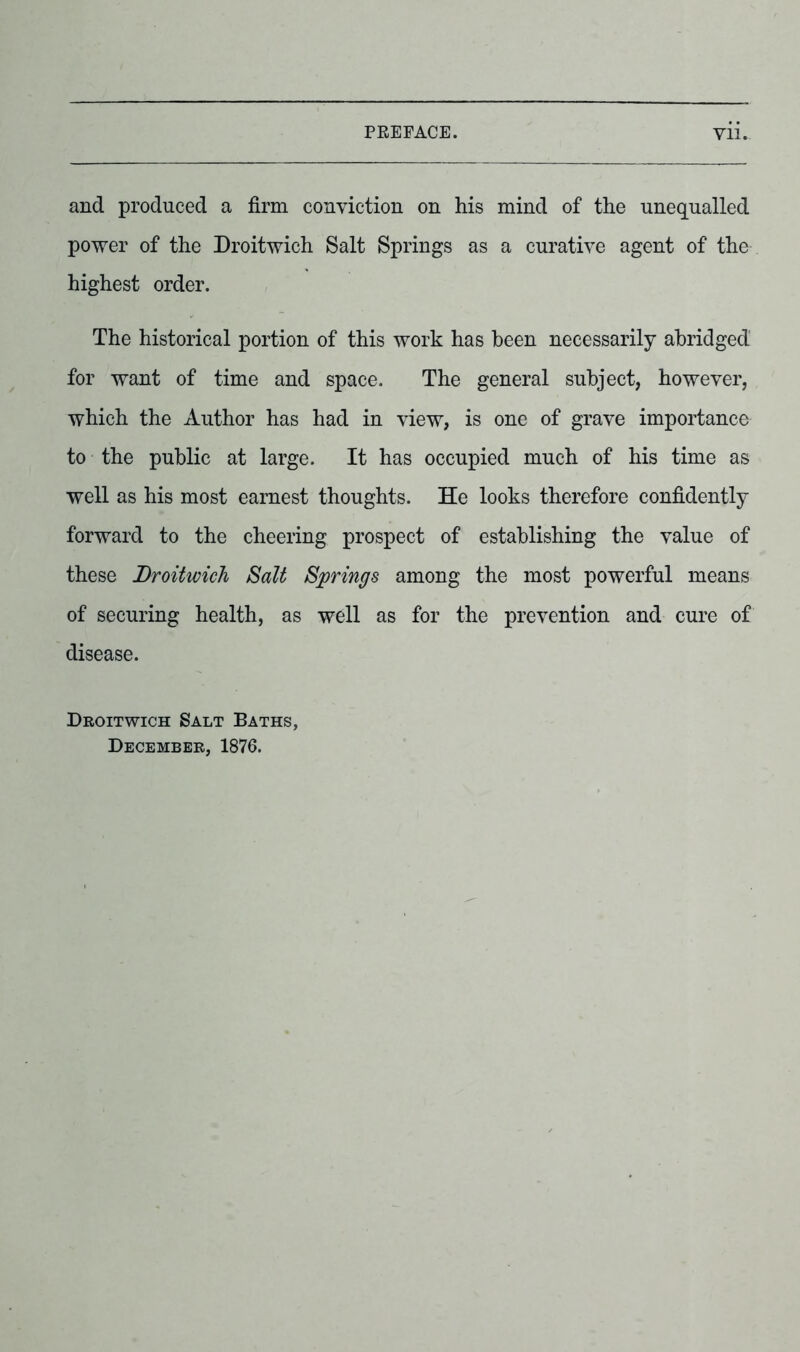 and produced a firm conviction on his mind of the unequalled power of the Droitwich Salt Springs as a curative agent of the highest order. The historical portion of this work has been necessarily abridged for want of time and space. The general subject, however, which the Author has had in view, is one of grave importance to the public at large. It has occupied much of his time as well as his most earnest thoughts. He looks therefore confidently forward to the cheering prospect of establishing the value of these Droitwich Salt Springs among the most powerful means of securing health, as well as for the prevention and cure of disease. Droitwich Salt Baths, December, 1876.