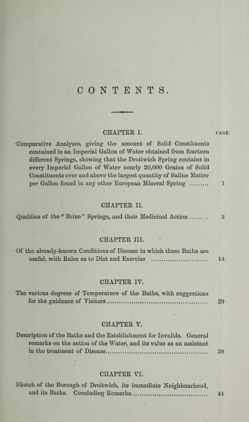 CONTENTS. CHAPTER I. page Comparative Analyses, giving the amount of Solid Constituents contained in an Imperial Gallon of Water obtained from fourteen different Springs, showing that the Droitwich Spring contains in every Imperial Gallon of Water nearly 20,000 Grains of Solid Constituents over and above the largest quantity of Saline Matter per Gallon found in any other European Mineral Spring 1 CHAPTER II. Qualities of the c< Brine” Springs, and their Medicinal Action 3 CHAPTER III. Of the already-known Conditions of Disease in which these Baths are useful, with Rules as to Diet and Exercise 14 CHAPTER IY. The various degrees of Temperature of the Baths, with suggestions for the guidance of Visitors 29 CHAPTER V. Description of the Baths and the Establishment for Invalids. General remarks on the action of the Water, and its value as an assistant in the treatment of Disease 38 CHAPTER VI. Sketch of the Borough of Droitwich, its immediate Neighbourhood, and its Baths. Concluding Remarks 44