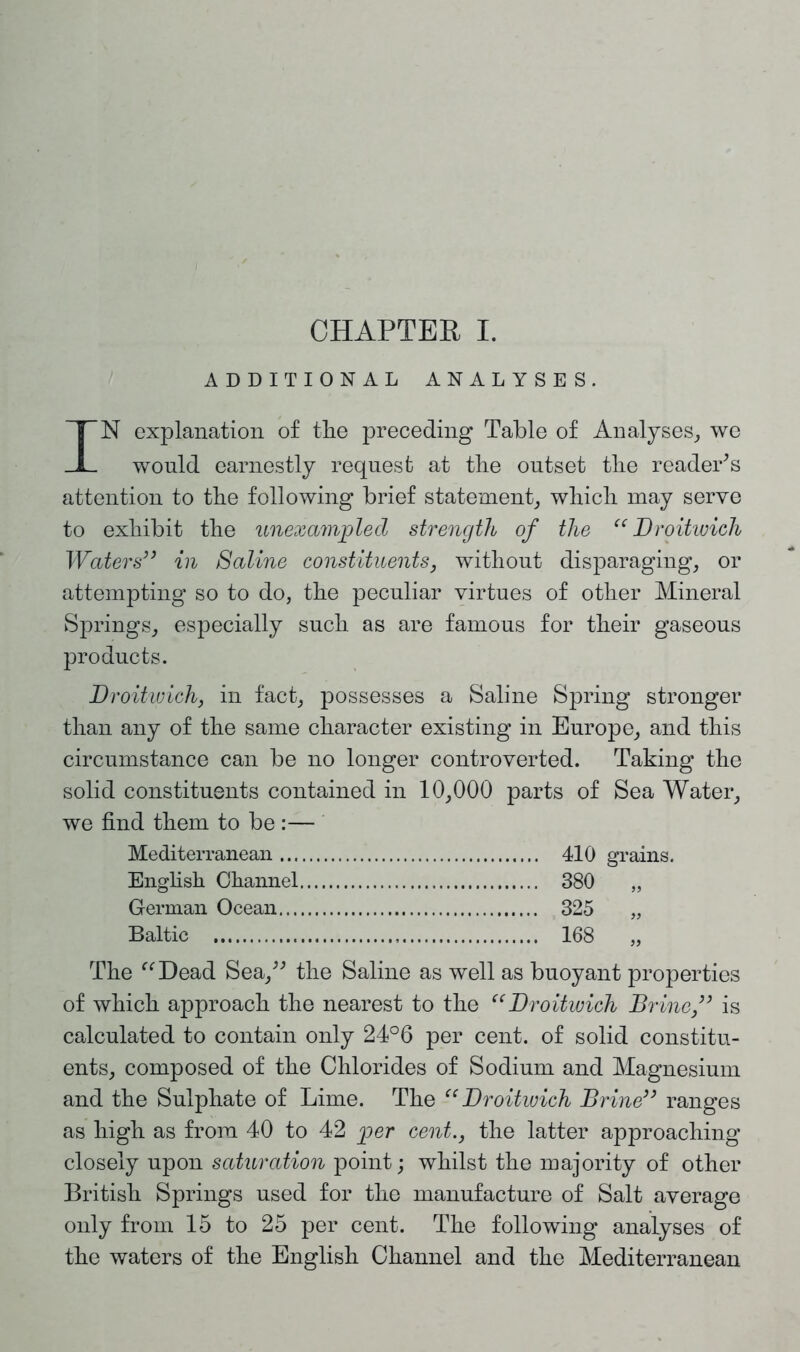 ADDITIONAL ANALYSES. IN explanation of tlie preceding Table of Analyses, we would earnestly request at the outset the reader's attention to the following brief statement, which may serve to exhibit the unexampled strength of the “ Droitwich Waters” in Saline constituents, without disparaging, or attempting so to do, the peculiar virtues of other Mineral Springs, especially such as are famous for their gaseous products. Droitwich, in fact, possesses a Saline Spring stronger than any of the same character existing in Europe, and this circumstance can be no longer controverted. Taking the solid constituents contained in 10,000 parts of Sea Water, we find them to be :— Mediterranean 410 grains. English Channel 380 „ German Ocean 325 „ Baltic 168 „ The “Dead Sea, the Saline as well as buoyant properties of which approach the nearest to the “Droitwich Brine,” is calculated to contain only 24°6 per cent, of solid constitu- ents, composed of the Chlorides of Sodium and Magnesium and the Sulphate of Lime. The “Droitwich Brine” ranges as high as from 40 to 42 per cent., the latter approaching closely upon saturation point; whilst the majority of other British Springs used for the manufacture of Salt average only from 15 to 25 per cent. The following analyses of the waters of the English Channel and the Mediterranean