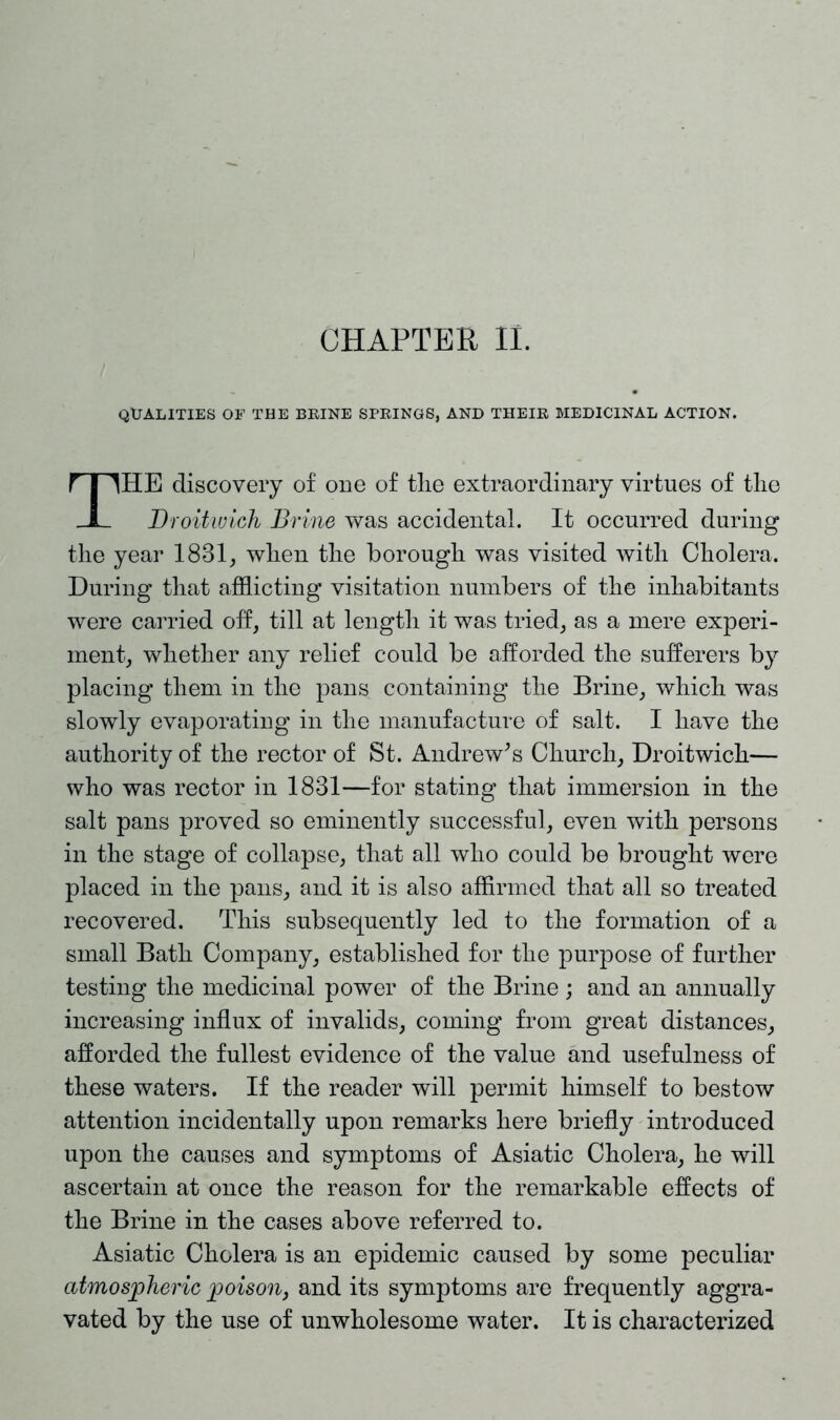QUALITIES OF THE BRINE SPRINGS, AND THEIR MEDICINAL ACTION. HE discovery of one of tlie extraordinary virtues of the Droitivich Brine was accidental. It occurred during the year 1831, when the borough was visited with Cholera. During that afflicting visitation numbers of the inhabitants were carried off, till at length it was tried, as a mere experi- ment, whether any relief could be afforded the sufferers by placing them in the pans containing the Brine, which was slowly evaporating in the manufacture of salt. I have the authority of the rector of St. Andrew’s Church, Droitwich— who was rector in 1831—for stating that immersion in the salt pans proved so eminently successful, even with persons in the stage of collapse, that all who could be brought were placed in the pans, and it is also affirmed that all so treated recovered. This subsequently led to the formation of a small Bath Company, established for the purpose of further testing the medicinal power of the Brine ; and an annually increasing influx of invalids, coming from great distances, afforded the fullest evidence of the value and usefulness of these waters. If the reader will permit himself to bestow attention incidentally upon remarks here briefly introduced upon the causes and symptoms of Asiatic Cholera, he will ascertain at once the reason for the remarkable effects of the Brine in the cases above referred to. Asiatic Cholera is an epidemic caused by some peculiar atmospheric poison, and its symptoms are frequently aggra- vated by the use of unwholesome water. It is characterized