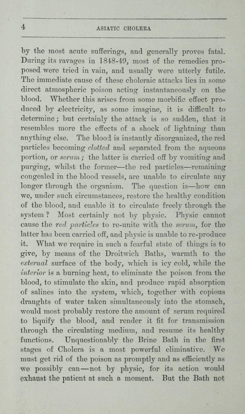 ASIATIC CHOLERA by the most acute sufferings, and generally proves fatal. During its ravages in 1848-49, most of tbe remedies pro- posed were tried in vain, and usually were utterly futile. Tbe immediate cause of these choleraic attacks lies in some direct atmospheric poison acting instantaneously on the blood. Whether this arises from some morbific effect pro- duced by electricity, as some imagine, it is difficult to determine; but certainly the attack is so sudden, that it resembles more the effects of a shock of lightning than anything else. The blood is instantly disorganized, the red particles becoming clotted and separated from the aqueous portion, or serum ; the latter is carried off by vomiting and purging, whilst the former—the red particles—remaining congealed in the blood vessels, are unable to circulate any longer through the organism. The question is—how can we, under such circumstances, restore the healthy condition of the blood, and enable it to circulate freely through the system ? Most certainly not by physic. Physic cannot cause the red 'particles to re-unite with the serum, for the latter has been carried off, and physic is unable to re-produce it. What we require in such a fearful state of things is to give, by means of the Droitwich Baths, warmth to the external surface of the body, which is icy cold, while the interior is a burning heat, to eliminate the poison from the blood, to stimulate the skin, and produce rapid absorption of salines into the system, which, together with copious draughts of water taken simultaneously into the stomach, would most probably restore the amount of serum required to liquify the blood, and render it fit for transmission through the circulating medium, and resume its healthy functions. Unquestionably the Brine Bath in the first stages of Cholera is a most powerful eliminative. We must get rid of the poison as promptly and as efficiently as we possibly can—not by physic, for its action would exhaust the patient at such a moment. But the Bath not