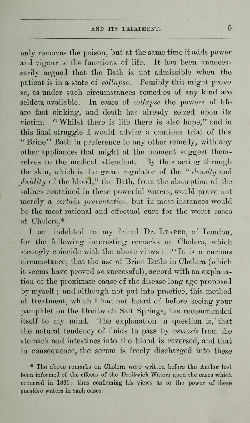 only removes tlie poison, but at tbe same time it adds power and vigour to tbe functions of life. It has been unneces- sarily argued that the Bath is not admissible when the patient is in a state of collapse. Possibly this might prove so, as under such circumstances remedies of any kind are seldom available. In cases of collapse the powers of life are fast sinking, and death has already seized upon its victim. “ Whilst there is life there is also hope,” and in this final struggle I would advise a cautious trial of this “ Brine” Bath in preference to any other remedy, with any other appliances that might at the moment suggest them- selves to the medical attendant. By thus acting through the skin, which is the great regulator of the “ density and fluidity of the blooci,” the Bath, from the absorption of the salines contained in these powerful waters, would prove not merely a certain preventative, but in most instances would be the most rational and effectual cure for the worst cases of Cholera.* I am indebted to my friend Dr. Lea red, of London, for the following interesting remarks on Cholera, which strongly coincide with the above views :—“ It is a curious circumstance, that the use of Brine Baths in Cholera (which it seems have proved so successful), accord with an explana- tion of the proximate cause of the disease long ago proposed by myself; and although not put into practice, this method of treatment, which I had not heard of before seeing your pamphlet on the Droitwich Salt Springs, has recommended itself to my mind. The explanation in question is,’that the natural tendency of fluids to pass by osmosis from the stomach and intestines into the blood is reversed, and that in consequence, the serum is freely discharged into these * The above remarks on Cholera were written before the Author had been informed of the effects of the Droitwich Waters upon the cases which occurred in 1831; thus confirming his views as to the power of these purative waters in such cases.