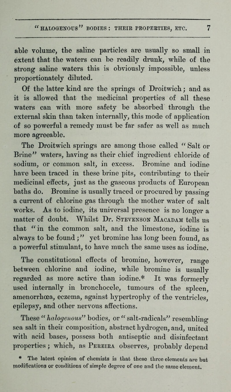 able volume, the saline particles are usually so small in extent that the waters can be readily drunk, while of the strong saline waters this is obviously impossible, unless proportionately diluted. Of the latter kind are the springs of Droitwich; and as it is allowed that the medicinal properties of all these waters can with more safety be absorbed through the external skin than taken internally, this mode of application of so powerful a remedy must be far safer as well as much more agreeable. The Droitwich springs are among those called “ Salt or Brine” waters, having as their chief ingredient chloride of sodium, or common salt, in excess. Bromine and iodine have been traced in these brine pits, contributing to their medicinal effects, just as the gaseous products of European baths do. Bromine is usually traced or procured by passing a current of chlorine gas through the mother water of salt works. As to iodine, its universal presence is no longer a matter of doubt. Whilst Dr. Stevenson Macadam tells us that “in the common salt, and the limestone, iodine is always to be found ; ” yet bromine has long been found, as a powerful stimulant, to have much the same uses as iodine. The constitutional effects of bromine, however, range between chlorine and iodine, while bromine is usually regarded as more active than iodine.* It was formerly used internally in bronchocele, tumours of the spleen, amenorrhoea, eczema, against hypertrophy of the ventricles, epilepsy, and other nervous affections. These “ halogenous” bodies, or “ salt-radicals” resembling sea salt in theii composition, abstract hydrogen, and, united with acid bases, possess both antiseptic and disinfectant properties; which, as Pereira observes, probably depend * The latest opinion of chemists is that these three elements are but modifications or conditions of simple degree of one and the same element.