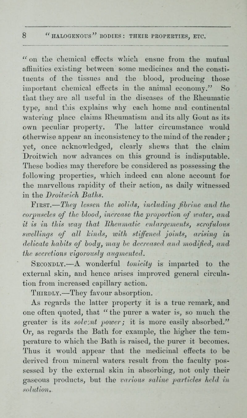 “ on tlie cliemical effects wliicli ensue from the mutual affinities existing between some medicines and tlie consti- tuents of the tissues and the blood, producing those important chemical effects in the animal economy.” So that they are all useful in the diseases of the Rheumatic type, and this explains why each home and continental watering place claims Rheumatism and its ally Gout as its own peculiar property. The latter circumstance would otherwise appear an inconsistency to the mind of the reader; yet, once acknowledged, clearly shews that the claim Droitwich now advances on this ground is indisputable. These bodies may therefore be considered as possessing the following properties, which indeed can alone account for the marvellous rapidity of their action, as daily witnessed in the Droitwich Baths. First.—They lessen the solids, including fib vine and the corpuscles of the blood, increase the proportion of water, and it is in this way that Rheumatic enlargements, scrofulous swellings of all hinds, with stiffened joints, arising in delicate habits of body, may be decreased and modified, and the secretions vigorously augmented. Secondly.—A wonderful tonicity is imparted to the external skin, and hence arises improved general circula- tion from increased capillary action. Thirdly.—They favour absorption. As regards the latter property it is a true remark, and one often quoted, that “ the purer a water is, so much the greater is its solvent power; it is more easily absorbed.” Or, as regards the Bath for example, the higher the tem- perature to which the Bath is raised, the purer it becomes. Thus it would appear that the medicinal effects to be derived from mineral waters result from the faculty pos- sessed by the external skin in absorbing, not only their gaseous products, but the various saline particles held in solution,