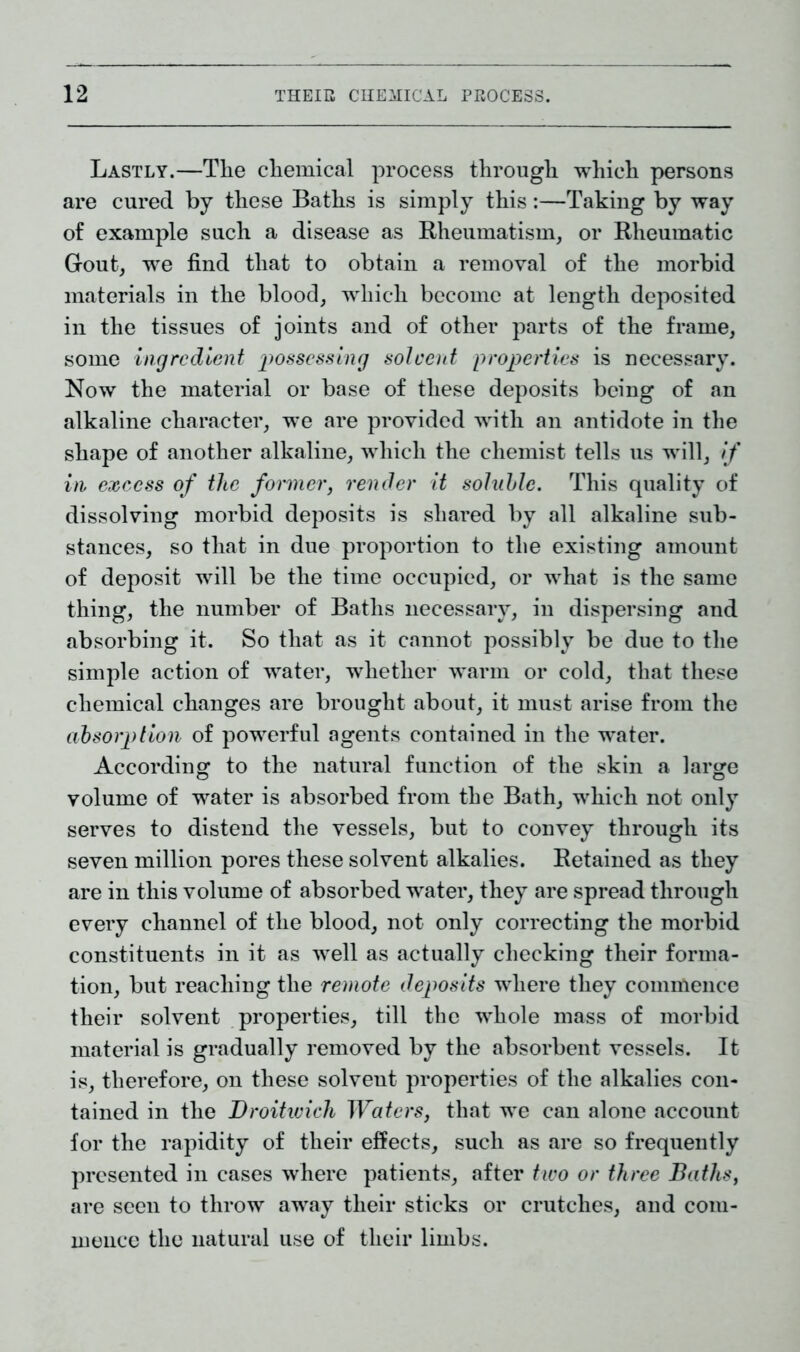 Lastly.—The chemical process through which persons are cured by these Baths is simply this:—Taking by way of example such a disease as Rheumatism, or Rheumatic Gout, we find that to obtain a removal of the morbid materials in the blood, which become at length deposited in the tissues of joints and of other parts of the frame, some ingredient possessing solvent properties is necessary. Now the material or base of these deposits being of an alkaline character, we are provided with an antidote in the shape of another alkaline, which the chemist tells us will, if in excess of the former, render it soluble. This quality of dissolving morbid deposits is shared by all alkaline sub- stances, so that in due proportion to the existing amount of deposit will be the time occupied, or what is the same thing, the number of Baths necessary, in dispersing and absorbing it. So that as it cannot possibly be due to the simple action of water, whether warm or cold, that these chemical changes are brought about, it must arise from the absorption of powerful agents contained in the water. According to the natural function of the skin a large volume of water is absorbed from the Bath, which not only serves to distend the vessels, but to convey through its seven million pores these solvent alkalies. Retained as they are in this volume of absorbed water, they are spread through every channel of the blood, not only correcting the morbid constituents in it as well as actually checking their forma- tion, but reaching the remote deposits where they commence their solvent properties, till the whole mass of morbid material is gradually removed by the absorbent vessels. It is, therefore, on these solvent properties of the alkalies con- tained in the Droitwich Waters, that we can alone account for the rapidity of their effects, such as are so frequently presented in cases where patients, after two or three Baths, are seen to throw away their sticks or crutches, and com- mence the natural use of their limbs.