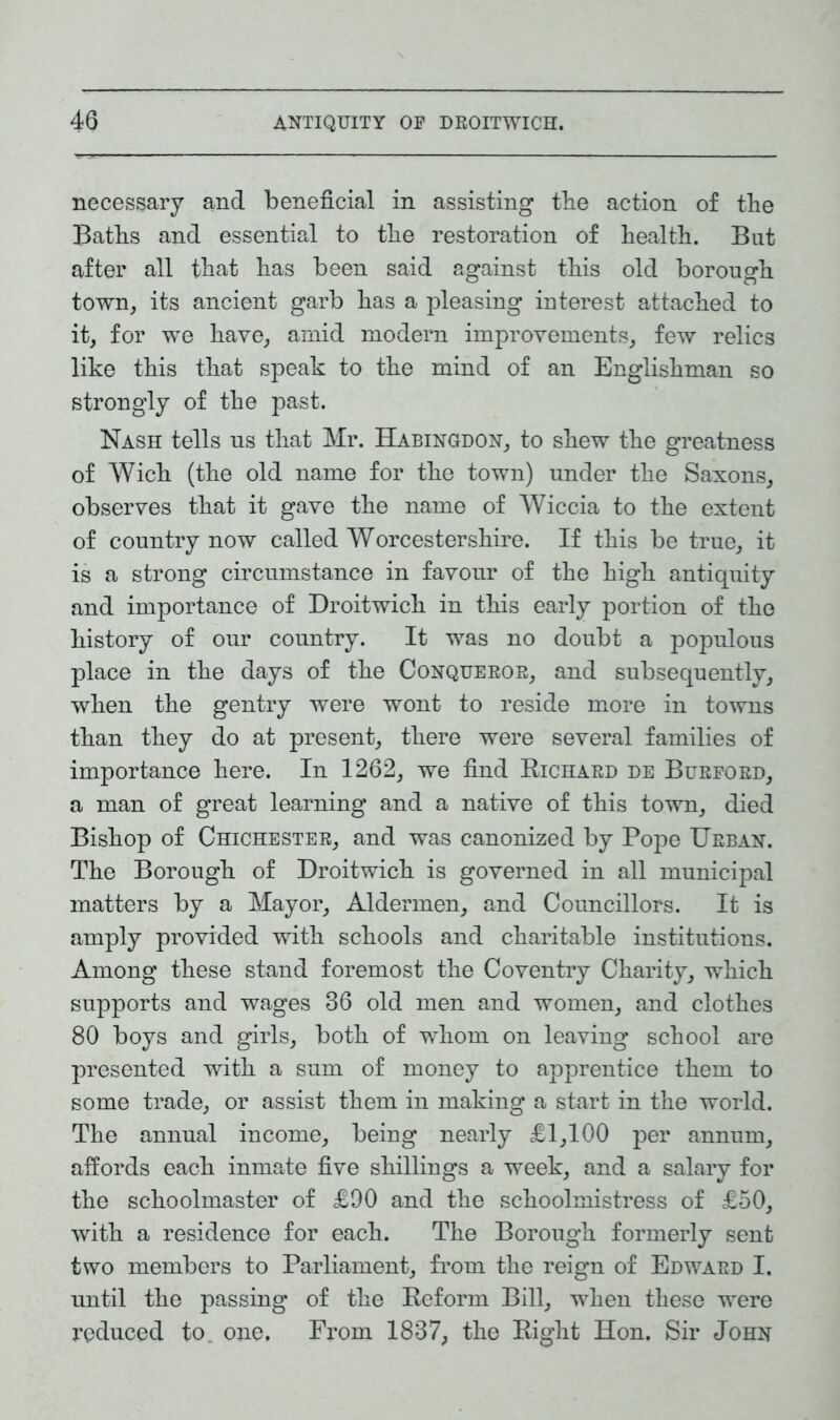necessary and beneficial in assisting the action of the Baths and essential to the restoration of health. But after all that has been said against this old borough town, its ancient garb has a pleasing interest attached to it, for we have, amid modern improvements, few relics like this that speak to the mind of an Englishman so strongly of the past. Nash tells us that Mr. Habingdon, to shew the greatness of Wich (the old name for the town) under the Saxons, observes that it gave the name of Wiccia to the extent of country now called Worcestershire. If this be true, it is a strong circumstance in favour of the high antiquity and importance of Droitwich in this early portion of the history of our country. It was no doubt a populous place in the days of the Conquekor, and subsequently, when the gentry were wont to reside more in towns than they do at present, there were several families of importance here. In 1262, we find Richard de Burford, a man of great learning and a native of this town, died Bishop of Chichester, and was canonized by Pope Urban. The Borough of Droitwich is governed in all municipal matters by a Mayor, Aldermen, and Councillors. It is amply provided with schools and charitable institutions. Among these stand foremost the Coventry Charity, which supports and wages 36 old men and women, and clothes 80 boys and girls, both of whom on leaving school are presented with a sum of money to apprentice them to some trade, or assist them in making a start in the world. The annual income, being nearly £1,100 per annum, affords each inmate five shillings a week, and a salary for the schoolmaster of £90 and the schoolmistress of £50, with a residence for each. The Borough formerly sent two members to Parliament, from the reign of Edward I. until the passing of the Reform Bill, when these were reduced to one, From 1837, the Right Hon. Sir John